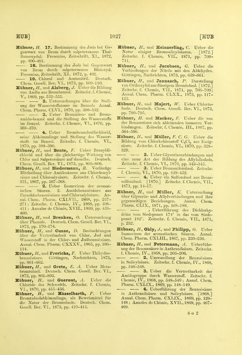 Hiibner; H. 17. Bestimmung des Jods bei Ge- genwart von Brom dni'ch salpetersaures Thal- liumoxydul. Fresenius, Zeitschrift, XL, 1872, pp. 400-401. 18. Bestimmuiig des Jods bei Gegenwart von Brom durch salpetersaures Bleioxyd. Fresenius, Zeitschrift, XI.. 1872, p. 402. 19. Cliloral und Acetonitril. Deutsch. Chem. Gesell. Ber. VI., 1873, pp. 109-110. Hiibner, //., und Alsberg, J. Ueber die Bildung von Anilin aus Brombenzol. Zeitschr. £. Chemie, v., 1869, pp. 552-553. 2. Untersuchungeu iiber die Stell- ung der Wasserstoffatome im Benzol.' Annal. Chem. Pharm. CLVI., 1870, pp. 308-332. 3. Ueber Bromnitro- und Brora- amido-benzol und die Stellung des WasserstoiSs im Benzol. Zeitschr. f. Chemie, VI., 1870, pp. 368-370. 4. Ueber lirombenzolsulfochlorid, seine Abkommlinge und Stellung des VVasser- stoffs im Benzol. Zeitschr. f. Chemie, VI., 1870, pp. 388-390. Hiibner, //., und Bente, F. Ueber Benzyldi- chlorid und iiber die gleichartige Wirkung von Chlor und Salpetersaure auf dasselbe. Deutsch. Chem. Gesell. Ber. VI., 1873, pp. 803-806. Hiibner, //., und Biedermann, R. Vorliiufige Mittheilung iiber Amidosiiuren aus Chlordracjl- saure und Chlorsalysaure. Zeitschr. f. Chemie, III., 1867, pp. 567-568. 2. Ueber Isomerieen der aromat- isclien Sauren. 2. Amidobenzoesaure aus Parachlorbenzoesaure und Chlorsalylsiiure. An- nal. Chem. Pharm. CXLVII., 1868, pp. 257- 271 ; Zeitschr. f. Chemie, IV., 1868, pp. 408- 411 ; Annales de Chimie, XVII., 1869, pp. 459- 460. Hiibner, H., und Brenken, 0. Untersuchuug iiber Pheuole. Deutsch. Chem. Gesell. Ber. VI., 1873, pp. 170-174. Hiibner, H., und Cunze, D. Beobachtungen iiber die Vertretbarkeit von Chlor^ Jod und Wasserstoff in der Chlor- und Jodbenzoesiiure. Annal. Chem, Pharm. CXXXV., 1865, pp. 106- 114. Hiibner, //., und Frerichs, F. Ueber Thihydro- benzoesaure. Gottingen, Xachrichten, 1873, pp. 661-662. Hiibner, //., und G-rete, E. A. Ueber Meta- bromtoluol. Deutsch. Chem. Gesell. Ber. VI., 1873, pp. 801-803. Hiibner, H., und Guerout, A. Ueber die Chloride des Schwefels. Zeitschr. f. Chemie, VI., 1870, pp. 455-456. Hiibner, H., und Hasselbartb, P. Ueber Bi'omtuluolabkomralinge, als Beweismittel fiir die Natur der Bromtoluole. Deutsch. Chem. Gesell. Ber. VI., 1873, pp. 410-413. Hiibner, //., und Heinzerling, C. Ueber die Natur einiger Bromsalicylsauren. [1872.] Zeitschr. f. Chemie, VII., 1871, pp. 709- 711. Hiibner, //., und Jacobsen, G. Ueber die Verbindungen der ISitrile mit den Aldehyden. Gottingen, Nachrichten, 1873, pp. 659-661. Hiibner, H., und Jannasch, P. Darstellung von Orthoxylol aus fliissigem Bromtoluol. [1872.] Zeitschr. f. Chemie, VII., 1871, pp. 706-709; Annal. Chem. Pharm. CLXX., 1873, pp. 117- 123. Hiibner, //., und Majert, W. Ueber Chlorto- luole. Deutsch. Chem. Gesell. Ber. VI., 1873, pp. 790-795. Hiibner, H. und Meeker, F. Ueber die von der Beuzoesiiure sich ableiteuden isomeren Ver- bindungen. Zeitschr, f. Chemie, III., 1867, pp. 564-566. Hiibner, //., und Miiller, F. C. G. Ueber die Bildung vom ChlorkohlenstofF C2Clg aus Essig- saure. Zeitschr. f. Chemie, VI,, 1870, pp, 328- 329. 2. Ueber Glycerinverbindungen und eine neue Art der Bildung des AUylalkohols. Zeitschr. f. Chemie, VI., 1870, pp. 343-345. 3. Ueber Bromsulfotoluol. Zeitschr. f. Chemie, VI., 1870, pp. 449-452. 4. Ueber ein Sulfotoluol aus Brom- sulfotoluol. [1870.] Zeitschr. f, Chemie, VII., 1871, pp. 14-17. Hiibner, H., und Miiller, K. Untersuchuug iiber Glycerin- und AUylverbindungen und ihre gegenseitigen Beziehungen. Anna!. Chem, Pharm. CLIX., 1871, pp. 168-188. . Ueberfiihruug des Dichlorhy- drins vom Siedepunct 174° in das vom Siede- punct 182°. Zeitschr. f, Chemie, VII., 1871, p. 232. Hiibner, //., Ohly, J., und PMlipp, 0. Ueber Isomerieen der aromatischen Sauren. Annal, Chem. Pharm. CXLIII., 1867, pp. 230-256. Hiibner, H., und Fetermann, A. Ueberfiihr- uug der Benzoesaure in Anthranilsaure, Zeitschr, f. Chemie, IV., 1868, pp. 205-206. 2. Umwandlung der Benzoesaure in Salicylsaure. Zeitschr, f. Chemie, IV., 1868, pp. 546-548. 3. Ueber die Vertretbarkeit der Amidogruppe durch Wasserstoff. Zeitschr, f. Chemie, IV., 1868, pp. 548-549; Annal. Chem. Pharm, CXLIX., 1869, pp. 148-149. 4. Ueberfiihrung der Benzoesaure in Anthranilsaure und Salicylsaure. [1868,] Annal. Chem. Pharm. CXLIX., 1869, pp. 129- 148 ; Annales de Chimie, XVII., 1869, pp. 467- 469. 6 o 2