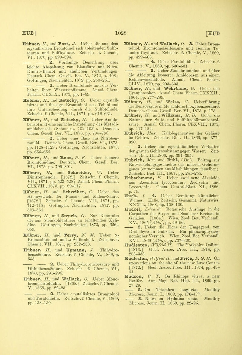 Hiibner, H., und Post, J. Ueber die aus dem crystallisirten Bromtoluol sich ableitenden Sulfo- saureii imd Sulfbydrate. Zeitschr. f. Cbemie, VI., 1870, pp. 390-394. 2. Vorliiufige Bemerkung iiber leicbte Abspaltung von Blausaure aus Nitro- Dinitro-Benzol und ahnlichen Verbindungen. Deutsch. Chem. Gesell. Ber. V., 1872, p. 408 ; Gottingen, jSTachrichten, 1872, pp. 250-251. 3. Ueber Bromtoluole und das Ver- halten ihrer Wasserstoffatome. Annal. Cbem. Pliarm. CLXIX., 1873, pp. 1-69. Hiibner, H., und S>etschy, G. Ueber crystall- isirtes und fliissiges Bromtoluol aus Toluol und ihre Unterscheidung durch die Sulfotoluole. Zeitschr. f. Cheraie, VII., 1871, pp. 618-631. Hiibner, H., und Setschy, H. Ueber Amido- benzol und eine eiufache Darstellung des Metadi- amidobenzols (Schmelzp. 102-103°). Deutsch. Chem. Gesell. Ber. VI., 1873, pp. 795-798. 2. Ueber eine Base aus Nitroben- zanilid. Deutsch. Chem. Gesell. Ber. VI., 1873, pp. 1128-1129 ; Gottingen, Nachrichten, 1873, pp. 655-656. Hiibner, H., und Koos, P. F. Ueber isomere Bromtoluidine. Deutsch. Chem. Gesell. Ber. VI. , 1873, pp. 799-801. Hiibner, H., und Schneider, W. Ueber Dinitrophenole. [1872.] Zeitschr. f. Cbemie, VII. , 1871, pp. 523-528; Annal. Chem. Pharm. CLXVIL, 1873, pp. 89-117. Hiibner, H., uud Schreiber, G. Ueber das Atomsfewicht der Fumar- und Malein-Saure. [1872':] Zeitschr. f. Chemie, VII., 1871, pp. 712-715 ; Gottingen, Nachrichten, 1872, jjp. 329-334. Hiibner, H., und Struck, G. Zur Kenntniss der aus Steinkohlentheer zu erhaltenden Xyli- dine. Gottingen, Nachrichten. 1873, pp. 656- 659. Hiibner, H., und Terry, N. M. Ueber a- Bromsulfotoluol und a-Sulfotoluol. Zeitschr. f. Chemie, VII., 1871, pp. 232-233. Hiibner, H., und Upmann, J. Thihydro- benzoesaure. Zeitschr. f. Chemie, V., 1869, p. 553. 2. Ueber Thihydrobenzoesaure und Dithiobenzoesiiure. Zeitschr. f. Chemie, VI., 1870, pp. 291-296. Hubner, H., und Wallach, O. Ueber Mono- bromparatoluidin. [1868.] Zeitschr. f. Chemie, v., 1869, pp. 22-23. 2. Ueber crystallisiites Bromtoluol und Paratoluidin. Zeitschr. f. Chemie, V., 1869, pp. 138-139. Hiibner, H., und Wallach, O. 3. Ueber Brom- toluol, Bromtoluolsulfosiiure und isomere To- luolsulfhydrate. Zeitschr. f. Chemie, V., 1869, pp. 499-503. 4. Ueber Paratoluidin. Zeitschr. f, Chemie, V., 1869, pp. 530-531. 5. Ueber Monobromtoluol und iiber die Ableitung isomerer Amidobasen aus einem Kohlenwasserstoffe. Annal. Chem. Pharm. CLIV., 1870, pp. 293-303. Hiibner, H., und Wehrhane, G. Ueber den Cyanphosphor. Annal. Chem. Pharm. CXXXII., 1864, pp. 277-289. Hiibner, H., und Weiss, G. Ueberfiihrung der Benzoesiiure in Metachlororthoxybenzoesaure. Deutsch. Chem. Gesell. Ber. VI., 1873, p. 175. Hiibner, H., und Williams, R. D. Ueber die Natur einer Sulfo- und Sulfnitrobibrombenzol- saure. Annal. Chem. Pharm. CLXVII., 1873, pp. 117-124. Hubrich, Max. Kalkdegeneration der Gefasse im Gehirn. Zeitschr. Biol. II., 1866, pp. 377- 390. 2. Ueber ein eigenthiimliches Verbal ten der grauen Gehirn substanz gegen Wasser. Zeit- schrT Biol. II., 1866, pp. 391-395. Hubrich, Max, und Buhl, {Dr.). Beitrag zur Entwickelungsgeschichte des inneren Gehoror- ganes (entnommen aus Missbildungen desselben). Zeitschr. Biol. III., 1867, pp. 241-255. Hiibschmann, F. Ueber zwei neue Alkaloide aus Aconitum lycoctonum: Acolyctiu und Lycoctonin. Chem. Central-Blatt. XI., 1866, p. 79. Huch, J. 4. Ueber Bereitung kiinsthchen Weines. Halle, Zeitschr. Gesammt. Naturwiss. XXXIL, 1868, pp. 108-109. Hiickel, Eduard. Botanische Ausfliige in die Carpathen des Stryer und Samborer Kreises in Galizien. [1864.] Wien, Zool. Bot. Veruandl. XV. , 1865 {Abh.), pp. 49-66. 2. Ueber die Flora der Umgegend von Drohobycz in Galizien. Ein pflanzenphysiog- nomischer Versuch. Wien, Zool. Bot. Verhandl. XVI. , 1866 {Abh.), pp. 237-300. Hudleston, Wilfrid H. The Yorkshire Oolites. [1873.] Geol. Assoc. Proc. Ill, 1874, pp. 283-333. Hudleston, Wilfrid H., and Price, F. G. H. On excavations on the site of the new Law Courts. [1872.] Geol. Assoc. Proc. III., 1874, pp. 43- 64. Hudson, C. T. On Rhinops vitrea, a new Rotifer. Aim. Mag. Nat. Hist. Ill, 1869, pp. 27-29. ■ 2. On Triarthra longiseta. Monthly Microsc. Journ. L, 1869, pp. 176-177. 3. Notes on Hydatina senta. Monthly Microsc. Journ. II., 1869, pp. 22-25.