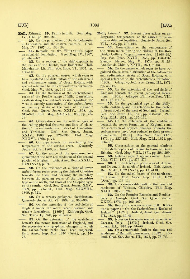 Hull, Edward. 39. Faults in drift. Geol. Mag. IV., 1867, pp. 182-183. — 40. On the parallelism of the drift-deposits in Lancashire and the eastern counties. Geol. Mag. IV., 1867, pp. 183-184. 41. Remarks on Mr. Whitaker's paper on subaerial denudation. Geol. Mag. IV., 1867, pp. 567-569. 42. On a section of the drift-deposits in the banks of the Ribble, near Balderston Hall. Manchester, Lit. Phil. Soc. Proc. VI.. 1867, pp. 136-140. 43. On the physical causes which seem to have regulated the distribution of the calcareous and sedimentary strata of Great Britain, with special reference to the carboniferous formation. Geol. Mag. V., 1868, pp. 143-146. ■ 44. On the thickness of the carboniferous rocks of the Pendle range of hills, Lancashire, as illustrating the author's views regarding the  south-easterly attenuation of the carboniferous sedimentary strata of the north of England. Geol. Soc. Quart. Journ. XXIV., 1868, pp. 319-323 ; Phil. Mag. XXXVL, 1868, pp. 73- 74. 45. Observations on the relative ages of the leading physical features and lines of eleva- tion of the carboniferous district of Lancashire and Yorkshire. Geol. Soc. Quart. Journ. XXIV., 1868, pp. 323-335; Phil. Mag. XXXVL. 1868, p. 74. 46. On experiments for ascertaining the temperature of the earth's crust. Quarterly Journ. Sci. V., 1868, pp. 14-20. 47. On the source of the quartzose con- glomerate of the new red sandstone of the central portion of England. Brit. Assoc. Rep. XXXIX., 1869 {Sect.), p. 91. 48. On the evidences of a ridge of lower carboniferous rocks crossing the plain of Cheshire beneath the trias, and forming the boundary between the permian rocks of the Lancashire tyjie on the north, and those of the Salopian type on the south. Geol. Soc. Quart. Journ. XXV., 1869, pp. 171-184; Phil. Mag. XXXVIIL, 1869, p. 321. 49. On a ternary geological classification. Quarterly Journ. Sci. VI., 1869, pp. 353-369. —— 50. On the extension of the coal-fields of England under the more recent permian and triassic formations. [1869.] Edinburgh, Geol. Soc. Trans. L, 1870, pp. 261-265. 51. On the extension of the coal-fields beneath the newer formations of England, and the successive stratigraphical changes to which the carboniferous rocks have been subjected. Brit. Assoc, Rep. XL.. 1870 (Sect.), pp. 74- 75. Hull; Edivard. 52. Recent observations on un- derground temperature, or the causes of varia- tion in different localities. Quarterly Journ. Sci. VII., 1870, pp. 207-212. 53. Observations on the temperature of the strata taken during the sinking of the Rose Bridge Colliery, Wigan, Lancashire. [1868-69.] Roy. Soc. Proc. XVIII., 1870, pp. 173-176; Symons, Meteor. Mag. V., 1870, pp. 53-55; Anuales de Chimie, XXIIL, 1871, p. 83. 54. On the causes which seem to have re- gulated the relative distribution of the calcareous and sedimentary strata of Great Britain, with special reference to the carboniferous formation. [1868.] Glasgow, Geol. Soc. Trans. III., 1871, pp. 33-44. 55. On the extension of the coal-fields of England beneath the recent geological forma- tions. [1869.] Glasgow, Phil. Soc. Proc. VII., 1871, pp. 64-67. 56. On the geological age of the Bally- castle coal-field, and its relations to the carbo- niferous rocks of the west of Scotland. Ireland, Geol. Soc. Journ. II., 1871, pp. 260-270; Phil. Mag. XLL, 1871, pp. 155-156. ■ 57. On the extension of the coal-fields beneath the newer formations of England ; and the succession of physical changes whereby the coal-measures have been reduced to their present dimensions. [1870.] Roy. Soc. Proc. XIX., 1871, pp. 222-223; Phil. Mag. XLL, 1871, pp. 306-307. 58. Observations on the general relations of the drift deposits of Ireland to those of Great Britain. Geol. Mag. VIII., 1871, pp. 294-299. 59. Relative ages of igneous rocks. Geol. Mag. VIIL, 1871, pp. 575-576. 60. On the trachyte porphyries of Antrim and Down, in the north of Ireland. Brit. Assoc. Rep. XLIL, 1872 {Sect.), pp. 111-113. 61. On the raised beach of the north-east of Ireland. Brit. Assoc. Rep. XLIL, 1872 {Sect.), pp. 113-114. 62. On a remarkable fault in the new red sandstone of Whiston, Cheshire, Phil. Mag. XLIIL, 1872, p. 239. 63. On the Permian Breccias and Boulder- beds of Armagh. Geol. Soc. Quart. Journ. XXIX., 1873, pp. 402-407. 64. Reply to the observations in Mr. Kina- han's paper :  On the Carboniferous Rocks of Ireland. [1871.] Ireland, Geol. Soc. Journ. III., 1873, pp. 39-41. 65. Notes on the white marble quarries of Carrara, Italy. [1872.] Ireland, Geol. Soc. Journ. III., 1873, pp. 51-55. 66. On a remarkable fault in the new red sandstone of Rainhill, Lancashire. [1872.] Ire- land, Geol. Soc. Journ. III., 1873, pp. 73-75.
