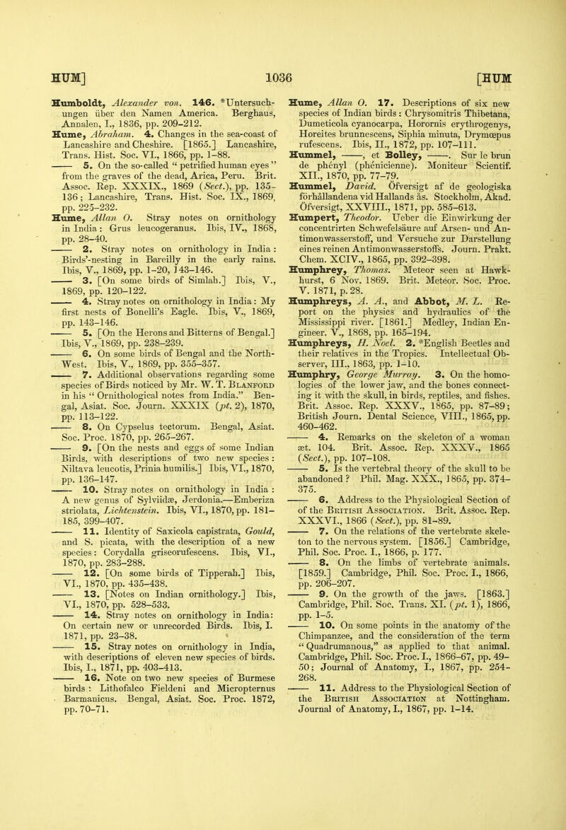 Humboldt, Alexander von. 146. *Untersucli- ungen iiber den Namen America. Berghaus, Annalen, I., 1836, pp. 209-212. Hume, Abraham. 4. Changes in the sea-coast of Lancashire and Cheshire. [1865.J Lancashire, Trans. Hist. Soc. VI., 1866, pp. 1-88. 5. On the so-called  petrified human eyes fi'om the graves of the dead, Arica, Peru. Brit. Assoc. Rep. XXXIX., 1869 {Sect.), pp. 135- 136; Lancashire, Trans. Hist. Soc. IX., 1869, pp. 225-232. Hume, Allan 0. Stray notes on ornithology in India: Gi'us leucogeranus. Ibis, IV., 1868, pp. 28-40. 2. Stray notes on ornithology in India: Birds'-nesting in Bareilly in the early rains. Ibis, v., 1869, pp. 1-20, 143-146. 3. [On some birds of Simlah.] Ibis, V., 1869, pp.120-122. 4. Stray notes on ornithology in India : My first nests of Bonelli's Eagle. Ibis, V., 1869, pp. 143-146. 5. [On the Herons and Bitterns of Bengal.] Ibis, v., 1869, pp. 238-239. 6. On some birds of Bengal and the North- West. Ibis, v., 1869, pp. 355-357. — 7. Additional observations regarding some species of Birds noticed by Mr. W. T. Blanford in his  Ornithological notes from India. Ben- gal, Asiat. Soc. Journ. XXXIX (pf. 2), 1870, pp. 113-122. —■— 8. On Cypselus tectorum. Bengal, Asiat. Soc. Proc. 1870, pp. 265-267. ■ ■ 9. [On the nests and eggs of some Indian Birds, with descriptions of two new species: Niltava leucotis, Prinia hurailis.] Ibis, VI., 1870, pp. 136-147. 10. Stray notes on ornithology in India : A new genus of Sylviidse, Jerdonia.—Emberiza striolata, Lichtenstein. Ibis, VL, 1870, pp. 181- 185, 399-407. 11. Identity of Saxicola capistrata, Gould, and S. picata, with the description of a new species: Corydalla griseorufescens. Ibis, VL, 1870, pp. 283-288. • 12. [On some birds of Tipperah.] Ibis, : VL, 1870, pp. 435-438. —— 13. [Notes on Indian ornithology.] Ibis, VL, 1870, pp. 528-533. 14. Stray notes on ornithology in India: On certain new or unrecorded Birds. Ibis, L 1871, pp. 23-38. 15. Stray notes on ornithology in India, with descriptions of eleven new species of birds. Ibis, I., 1871, pp. 403-413. 16. Note on two new species of Burmese birds : Lithofalco Fieldeni and Micropternus Barmanicus. Bengal, Asiat. Soc. Proc. 1872, pp. 70-71. Hume, Allan O. 17. Descriptions of six new species of Indian birds : Chrysomitris Thibetana, Dumeticola cyanocarpa, Horornis erytlirogenys, Horeites brunnescens, Siphia minuta, Drymoepus rufescens. Ibis, II., 1872, pp. 107-111, Hummel, , et BoUey, . Sur le brun de phenyl (phenicienne). Moniteur Scientif. XIL, 1870, pp. 77-79. Hummel, David. Ofversigt af de geologiska foi'hallandena vid Hallands as. Stockholm, Akad. Ofversigt, XXVIIL, 1871, pp. 585-613. Humpert, Theodm: Ueber die Einwirkung der concentrirten Schwefelsaure auf Arsen- und An- timonwasserstoff, und Versuche zur DarsteUung eines reinen Antimonwasserstoffs. Journ. Prakt. Chem. XCIV., 1865, pp. 392-398. Humphrey, Thomas. Meteor seen at Hawk- hurst, 6 Nov. 1869. Brit. Meteor. Soc. Proc. V. 1871, p. 28. Humphreys, A. A., and Abbot, M. L. Ee- port on the physics and hydraulics of the Mississippi river. [1861.] Medley, Indian En- gineer, v., 1868, pp. 165-194. Humphreys, H. Noel. 2. *English Beetles and their relatives in the Tropics. Intellectual Ob- server, IIL, 1863, pp. I-10. Humphry, George Murray. 3. On the homo- logies of the lower jaw, and the bones connect- ing it with the skull, in birds, reptiles, and fishes. Brit. Assoc. Rep. XXXV., 1865, pp. 87-89; British Journ. Dental Science, VIIL, 1865, pp. 450-462. ■—— 4. Remarks on the skeleton of a woman zet. 104. Brit. Assoc. Rep. XXXV., 1865 {Sect.), pp. 107-108. 5. Is the vertebral theory of the skull to be abandoned ? Phil. Mag. XXX., 1865, pp. 374- 375. 6. Address to the Physiological Section of of the British Association. Brit. Assoc. Rep. XXXVL, 1866 {Sect\ pp. 81-89. 7. On the relations of the vertebrate skele- ton to the nervous system. [1856.] Cambridge, Phil. Soc. Proc. L, 1866, p. 177. 8. On the limbs of vertebrate animals. [1859.] Cambridge, Phil. Soc. Proc. L, 1866, pp. 206-207. 9. On the growth of the jaws. [1863.] Cambridge, Phil. Soc. Trans. XL {pt. 1), 1866, pp. 1-5. • 10. On some points in the anatomy of the Chimpanzee, and the consideration of the term  Quadrumanous, as applied to that animal. Cambridge, Phil. Soc. Proc. L, 1866-67, pp. 49- 50; Journal of Anatomy, I., 1867, pp. 254- 268. — 11. Address to the Physiological Section of the British Association at Nottingham. Journal of Anatomy, L, 1867, pp. 1-14.