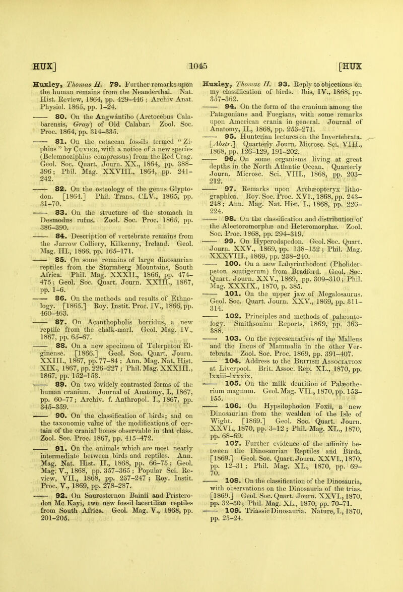 Kuxley, Thomas H. 79. Further remarks upon the human remains from the Neanderthal. Nat. Hist. Keview, 1864, pp. 429-446 ; Archiv Anat. Physiol. 1865, pp. 1-24. 80. On the Angwantibo (Arctocebus Cala- barensis. Gray) of Old Calabar. Zool. Soc. Proc. 1864, pp. 314-335. —— 81. On the cetacean fossils termed  Zi- phius  by Cuvier, with a notice of a new species (Belemnoziphins compressus) from the Red Crag. Geol. Soc. Quart. Journ. XX., 1864, pp. 388- 396; Phil. Mag. XXVIII., 1864, pp. 241- 242. 82. On the osteology of the genus Glypto- don. [1864.] Phil. Trans. CLV., 1865, pp. 31-70. 83. On the structure of the stomach in Desmodus rufus. Zool. Soc. Proc. 1865, pp. 386-390. 84. Description of vertebrate remains from the JaiTow Colliery, Kilkenny, Ireland. Geol. Mag. III., 1866, pp. 165-171. 85. On some remains of large dinosaurian reptiles from the Stormberg Mountains, South Africa. Phil. Mag. XXXII., 1866, pp. 474- 475; Geol. Soc. Quart. Journ. XXIII., 1867, pp. 1-6. —— 86. On the methods and results of Ethno- logy. [1865.] Eoy. Instit. Proc. IV., 1866, pp. 460-463. 87. On Acanthopholis horridus, a neAV reptile from the chalk-marl. Geol. Mag. IV., 1867, pp. 65-67. 88. On a new specimen of Telerpeton El- ginense. [1866.] Geol. Soc. Quart. Journ. XXIII., 1867, pp. 77-84 ; Ann. Mag, Nat. Hist. XIX., 1867, pp. 226-227 ; Phil. Mag. XXXIII., 1867, pp. 152-153. 89. On two widely contrasted forms of the human cranium. Journal of Anatomy, L, 1867, pp. 60-77; Archiv. f. Anthropol. I., 1867, pp. 345-359. ■ 90. On the classification of birds; and on the taxouomic value of the modifications of cer- tain of the cranial bones observable in that class. Zool. Soc, Proc. 1867, pp. 415-472. 91. On the animals which are most nearly intermediate between birds and reptiles. Ann. Mag, Nat. Hist. II., 1868, pp. 66-75; Geol. Mag. v., 1868, pp. 357-365 ; Popular Sci. Re- view, VII., 1868, pp. 237-247 ; Roy, Instit. Proc. v., 1869, pp. 278-287. -^-^— 92, On Saurosternon Bainii and Pristero- don Mc Kayi, two new fossil lacertilian reptiles from South Africa. Geol. Mag. V., 1868, pp. 201-205. Huxley, Thomas H. 93, Reply to objections on my classification of birds. Ibis, IV., 1868, pp. 357-362. 94. On the form of the cranium among the Patagonians and Fuegians, with some remarks upon American crania in general. Journal of Anatomy, .II., 1868, pp. 253-271. 95. Hunterian lectures on the Invertebrata. \_Abslr.'\ Quarterly Journ. Microsc. Sci. VIII., 1868, pp. 126-129, 191-202. 96. On some organisms living at great depths in the North Atlantic Ocean. Quarterly Journ. Microsc. Sci. VIII., 1868, pp. 203- 212. 97. Remarks upon Archseopteryx litho- graphica. Roy. Soc. Proc. XVI., 1868, pp. 243- 248; Ann. Mag. Nat. Hist. I., 1868, pp. 220- 224. 98. On the classification and distribution of the Alectoromorphse and Heteromorphse. Zool. Soc. Proc. 1868, pp. 294-319. 99. On Hyperodapedon. Geol. Soc. Quart. Journ. XXV., 1869, pp. 138-152 ; Phil. Mag. XXXVIII., 1869, pp. 238-240. 100. On a new Labyrinthodont (Pholider- peton scutigerum) from Bradford. Geol. Soc. Quart. Journ. XXV., 1869, pp. 309-310; Phil. Mag, XXXIX., 1870, p. 385. 101. On the upper jaw of Megalosaurus. Geol. Soc. Quart. Journ. XXV., 1869, pp. 311- 314. 102. Principles and methods of paleonto- logy. Smithsonian Reports, 1869, pp. 363- 388. ■ 103. On the repi^esentatives of the Malleus and the Incus of Mammalia in the other Ver- tebrata. Zool. Soc. Proc. 1869, pp. 391-407. 104. Address to the British Associatiok at Liverpool. Brit. Assoc. Rep. XL., 1870, pp. Ixxiii—Ixxxix. 105. On the milk dentition of Palseothe- rium magnum. Geol. Mag. VIL, 1870, pp. 153- 155. 106. On Hypsilophodon Foxii, a new Dinosaurian from the wealden of the Isle of Wight. [1869.] Geol. Soc. Quart. Journ. XXVI., 1870, pp. 3-12 ; Phil. Mag. XL., 1870, pp. 68-69. 107. Further evidence of the afiinity be- tween the Dinosaurian Reptiles and Birds. [1869.] Geol. Soc. Quart. Journ. XXVL, 1870, ])p, 12-31 ; Phil. Mag. XL., 1870, pp. 69- 70. 108. On the classification of the Dinosauria, with observations on the Dinosauria of the trias. [1869.] Geol. Soc. Quart. Journ. XXVL, 1870, pp. 32-50; Phil. Mag. XL., 1870, pp. 70-71. 109. Triassic Dinosauria. Nature, L, 1870, pp. 23-24.