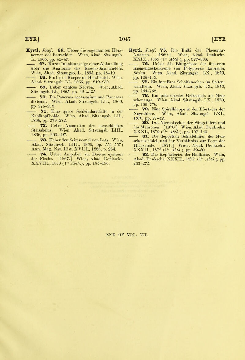 H3rrtl) Josef. 66. Ueber die sogenannten Herz- nerven der Batrachier. Wien, Akad. Sitzungsb. L., 1865, pp. 42-47. . 67. Kurze Inhaltsanzeige einer Abhandlung ilber die Anatomie des Riesen-Salamanders. Wien, Akad. Sitzungsb. L., 1865, pp. 48-49. 68. Ein freier Korper im Herzbeutel. Wien, Akad. Sitzungsb. LI., 1865, pp. 249-252. 69. Uebev endlose Nerven. Wien, Akad. Sitzungsb. LL, 1865, pp. 421-435. 70. Ein Pancreas accessorium und Pancreas divisum. Wien, Akad. Sitzungsb. LII., 1866, pp. 275-278. 71. Eine quere Schleimliautfalte in der Kehlkopfhohle. Wien, Akad. Sitzungsb. LII., 1866, pp. 279-282. 72. Ueber Anomaiien des menschliclien Steissbeins. Wien, Akad. Sitzungsb. LIII., 1866, pp. 290-297. 73. Ueber den Seitencanal von Lota. Wien, Akad. Sitzungsb. LIII., 1866, pp. 551-557; Ann. Mag. Nat. Hist. XVIIL, 1866, p. 264. — 74. Ueber Ampullen am Ductus cysticus der Fische. [1867.] Wien, Akad. Denksclir. XXVIIL, 1868 (1*'' Abth.), pp. 185-190. Hyrtl, Josef. 75. Die Bulbi der Placentar- Arterien. [1869.] Wien, Akad. Denkschr. XXIX., 1869 (1*-^ Abth.), pp. 327-336. 76. Ueber die Blutgefasse der ausseren Kiemendeckelkienie von Polypterus Lapradei, Steind. Wien, Akad. Sitzungsb. LX., 1870, pp. 109-113. 77. Ein insularer Schaltknochen im Seiten- wandbein. Wien, Akad. Sitzungsb. LX., 1870, pp. 764^768. 78. Ein pracorneales Gefassnetz am Men- schenauge. Wien, Akad. Sitzungsb. LX., 1870, pp. 769-776. 79. Eine Spiralklappe in der Pfortader der Nagetliiere. Wien, Akad. Sitzungsb. LXL, 1870, pp. 27-32. 80. Das Nierenbecken der Saugetliiere und desMenschen. [1870.] Wien, Akad. Denkschr. XXXL, 1872 (1*'' Abth.), pp. 107-140. 81. Die doppelten Schlafelinien der Men- schenschadel, und ihr Verhaltniss zur Form der Hirnschale. ri871.] Wien, Akad. Denkschr. XXXIL, 1872 (1*^ Abth.), pp. 39-50. 82. Die Kopfarterien der Haifische. Wien. Akad. Denkschr. XXXIL, 1872 (1^ Abth.), pp'. 263-275. END OF VOL. Vir.