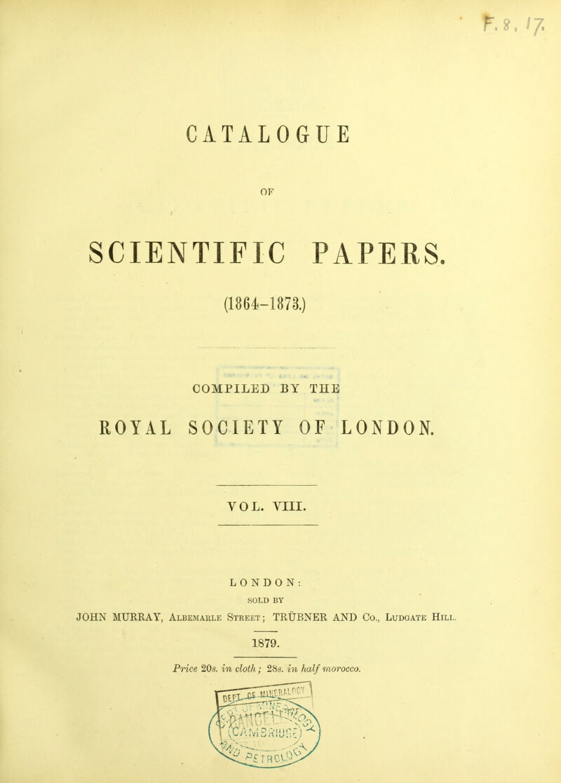 CATALOGUE OF SCIENTIFIC PAPERS. (1864-1873.) COMPILED BY THE ROYAL SOCIETY OF LONDON. VOL. YIII. LONDON: SOLD BY JOHN MURRAY, Albemarle Street; TRUBNER AND Co., Ludgate Hill. 1879. Price 20s. in cloth; 2Ss. in half morocco.