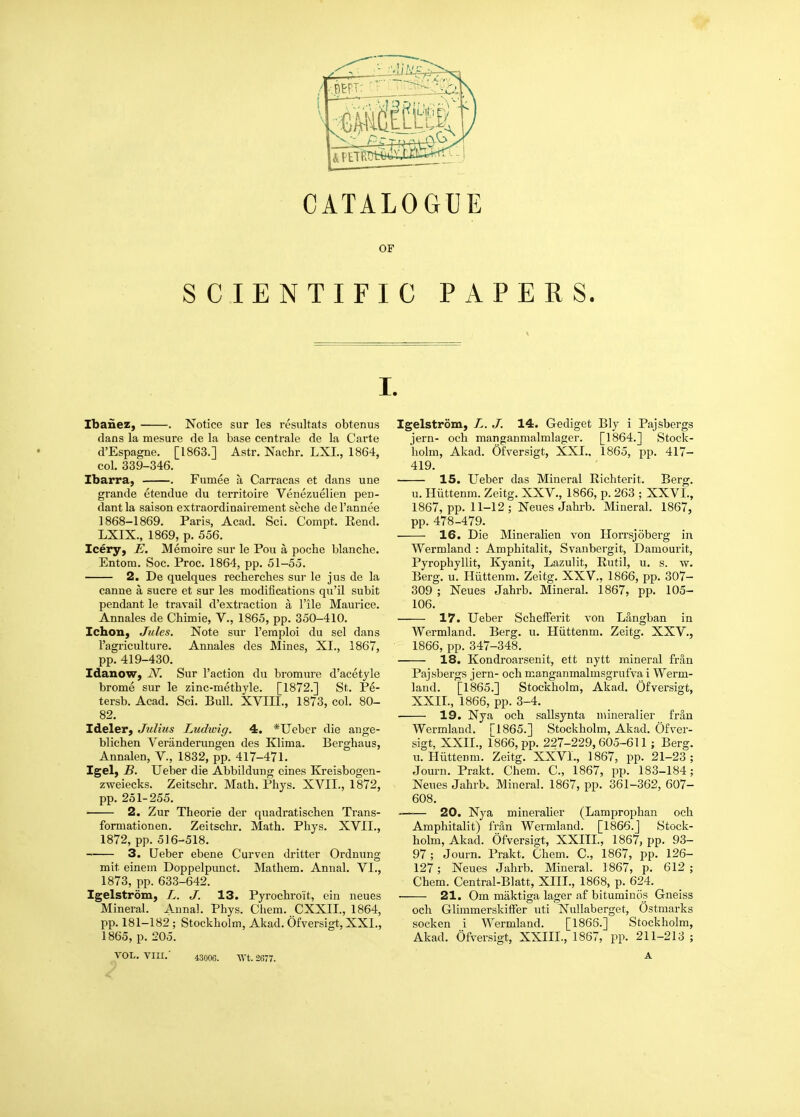 OF SCIENTIFIC PAPERS. I. Ibanez, . Notice sur les resultats obtenus ! dans la mesure de la base centrale de la Carte d'Espagne. [1863.] Astr. Nachr. LXL, 1864, col. 339-346. Ibarra, . Fumee a Carracas et dans une grande etendue du territoire Venezuelien peD- dant la saison extraordinairement seche de I'annee 1868-1869. Paris, Acad. Sci. Compt. Eend. LXIX., 1869, p. 556. leery, E. Memoire sur le Pou a poche blanche. Entom. Soc. Proc. 1864, pp. 51-55. 2. De quelques recbercbes sur le jus de la canne a sucre et sur les modifications qu'il subit pendant le travail d'extraction a I'ile Maurice. Annales de Cbimie, V., 1865, pp. 350-410. Ichon, Jules. Note sur I'eraploi du sel dans I'agriculture. Annales des Mines, XI., 1867, pp. 419-430. Idanow, N. Sur Faction du bromure d'acetyle brome sur le zinc-metbyle. [1872.] St. Pe- tersb. Acad. Sci. Bull. XVIIL, 1873, col. 80- 82. Ideler, Julius Ludioig. 4. *Ueber die ange- blichen Veriinderungen des Klima. Berghaus, Annalen, V., 1832, pp. 417-471. Igel, B. Ueber die Abbildung cines Kreisbogen- zweiecks. Zeitscbr. Math. Phys. XVII., 1872, pp. 251-255. 2. Zur Theorie der quadratischen Trans- formationen. Zeitscbr. Math. Phys. XVII., 1872, pp. 516-518. 3. Ueber ebene Curven dritter Ordnung mit eineni Doppelpunct. Mathem. Annal. VI., 1873, pp. 633-642. Igelstrdm, L. J. 13. Pyrochro'it, ein neues Mineral. A.unal. Phys. Chem. CXXII., 1864, pp. 181-182 ; Stockholm, Akad. Ofversigt, XXI., 1865, p. 205. VOL. VIII.' 4300G. AVt. 2677. Igelstrom, L. J. 14. Gediget Bly i Pajsbergs jern- och manganmalmlager. [1864.] Stock- holm, Akad. Ofversigt, XXL, 1865, pp. 417- 419. 15. Ueber das Mineral Richterit. Berg. u. Hiittenm. Zeitg. XXV., 1866, p. 263 ; XXVI., 1867, pp. 11-12 ; Neues Jahrb. Mineral. 1867, pp. 478-479. 16. Die Mineralien von Horrsjoberg in Wermland : Amphitalit, Svanbergit, Damourit, Pyrophyllit, Kyanit, Lazulit, Rutil, u. s. w. Berg. u. Hiittenm. Zeitg. XXV., 1866, pp. 307- 309 ; Neues Jahrb. Mineral. 1867, pp. 105- 106. 17. Ueber Schefferit von Langban in Wermland. Berg. u. Hiittenm. Zeitg. XXV., 1866, pp. 347-348. 18. Kondroarsenit, ett nytt mineral fran Pajsbergs jern- och manganmalmsgrufva i Werm- land. [1865.] Stockholm, Akad. Ofversigt, XXII., 1866, pp. 3-4. 19. Nya och sallsynta mineralier frin Wermland. [1865.] Stockholm, Akad. Ofver- sigt, XXII., 1866, pp. 227-229,605-611 ; Berg, u. Hiittenm. Zeitg. XXVI., 1867, pp. 21-23; Journ. Prakt. Chem. C, 1867, pp. 183-184; Neues Jahrb. Mineral. 1867, pp. 361-362, 607- 608. 20. Nya mineralier (Lamprophan och Amphitalit) fran Wermland. [1866.J Stock- holm, Akad. Ofversigt, XXIII., 1867, pp. 93- 97 ; Journ. Prakt. Chem. C, 1867, pp. 126- 127; Neues Jahrb. Mineral. 1867, p. 612; Chem. Central-Blatt, XIII., 1868, p. 624. 21. Cm maktiga lager a£ bituminos Gneiss och GlimmerskilFer uti Nullaberget, Ostmarks socken i Wermland. [1866.] Stockholm, Akad. Ofversigt, XXIII., 1867, pp. 211-213 ; A