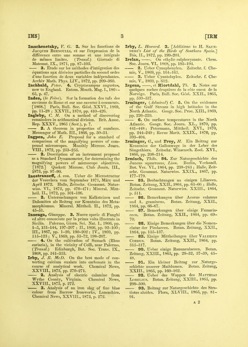 Imschenetsky, V. G. 2. Sur les fouctions de Jacques Bernoulli, et sur I'expression de la difference entre une somme et une integrale de meraes limites. {Tra7isl.) Giornale di Matemat. IX., 1871, pp. 87-103. 3. Etude sur les raethodes d'integration des equations aux derivees partielles du second ordre d'une fonction de deux variables independantes. Archiv Math. Phys. LIV., 1872, pp. 209-360. Inchbald, Peter. 4, Cryptocampus angustus, new to England. Entom. Month. Mag. I., 186 i- 65, p. 47. Indes, (/e Frh-e). S\ir la formation des tufs des environs de Rome et sur une caverne a ossements. [1868.] Paris, Bull. Soc. Geol. XXVI., 1869, pp. 11-28 ; XXVII., 1870, pp. 410-426. Ingleby, C. M. On a method of discovering remainders in arithmetical division. Brit. Assoc. Rep. XXXV., 1865 {Sect.), p. 7. 2. A theorem in properties of numbers. Messenger of Math. III., 1866, pp. 30-31. Ingpen, John E. Proposal for a standard of comparison of the magnifying powers of com- pound microscopes. Monthly Microsc. Journ. VIII., 1872, pp. 253-255. 2. Description of an instrument proposed as a Standard Dynamometer, for determining the magnifying powers of microscope objectives. [1872.] Quekett Microsc. Club Journ. III., 1873, pp. 97-99. Inostranze£F, A. von. Ueber die Microstructur der Vesuvlava vom September 1871, Marz und April 1872. Halle, Zeitschr. Gesammt. Natur- wiss. VI., 1872, pp. 470-471 ; Mineral. Mitt- heil. II., 1872, pp. 101-106. 2. Untersuchungen von Kalksteinea und Dolomiten als Beitrag zur Kenntniss des Meta- morphismus. Mineral. Mittheil. II., 1872, pp. 45-51. Inzengaj Giuseppe. 3. Nuove specie di Funghi ed altre conosciute per la prima volta illustrate in Sicilia. Palermo, Giorn. Sci. Nat. I., 1866, pp. 1-5, 131-144, 197-207 ; II., 1866, pp. 92-100; UI., 1867, pp. 1-20, 190-202 ; IV., 1869, pp. 115-123 ; v., 1869, pp. 53-72, 198-207. 4. On the cultivation of Sumach (Rhus coriaria), in the vicinity of Colli, near Palermo. (Transl.) Edinburgh, Bot. Soc. Trans. IX., 1868, pp. 341-353. Irby, J. R. McD. On the best mode of con- verting calcium oxalate into carbonate in the course of analytical work. Chemical News, XXVIII., 1873, pp. 270-271. 2. Analysis of electric calamine from Wythe County, Virginia. Chemical News, XXVIII., 1873, p. 272. 3. Analysis of an iron slag of fine blue colour from Barrow Ironworks, Lancashire. Chemical News, XXVIII., 1873, p. 272. Irby, L. Howard. 3. [Additions to H. Saun- ders's List of the Birds of Southern *S^9«?n.] Ibis, II., 1872, pp. 199-201. Irelan, . On ethylic sulphocyanate. Chem. Soc. Journ. VI., 1868, pp. 193-194. 2. Ueber Cyanphenylen. Zeitschr. f. Che- mie, v., 1869, pp. 164-165. 3. Ueber Cyantoluyleu. Zeitschr. f. Che- mie, v., 1869, p. 612. Irgens, , et Hiortdahl, Th. 2. Notes sur quelques roches eruptives de la cote ouest de la Norvege. Paris, Bull. Soc. Geol. XXII., 1865, pp. 530-537. Irminger, {Admiral) C. 5. On the evidences of the Gulf Stream in high latitudes in the North Atlantic. Geogr. Soc. Proc. XIII., 1869, pp. 226-229. 6. On surface temperatures in the North Atlantic. Geogr. Soc. Journ. XL., 1870, pp. 441-448; Petermann, Mittheil. XVI., 1870, pp. 244-249 ; Revue Marit. XXIX., 1870, pp. 393-404. Irminger, G., und Prey, H. Ein Beitrag zur Kenntniss der Gallenwege in der Leber des Saugethiers. Zeitschr. Wissensch. Zool. XVI., 1866, pp. 208-214. Irmisch, Thilo. 84. Zur Naturgeschichte des Juncus squarrosus, Linn. Berlin, Verhandl. Bot. Ver. VI., 1864, pp. 238-243 ; Halle, Zeit- schr. Gesammt. Naturwiss. XXIX., 1867, pp. 177-179. — 85. Beobaclitungen an einigen Liliaceen. Botan. Zeitung, XXIL, 1864, pp. 65-66 ; Halle, Zeitschr. Gesammt. Naturwiss. XXIII., 1864, p. 511. 86. Bemerkungen iiber Acorus calamus und A. gramineus. Botan. Zeitung, XXIL, 1864, pp. 66-67. 87. Bemerkungen iiber einige Fumaria- ceen. Botan. Zeitung, XXIL, 1864, pp. 69- 70. 88. Einige Bemerkungen iiber die Nomen- clatur der Pirolaceen. Botan. Zeitung, XXIL, 1864, pp. 135-137. 89. Einige Mittheilungen iiber Valerius CoRDUS. Botan. Zeitung, XXIL, 1864, pp. 315-317. 90. Ueber einige Ranunculaceen. Botan. Zeitung, XXIIL, 1865, pp. 29-32, 37-39, 45- 48. 91. Ein kleiner Beitrag zur Naturge- schichte unserer Maiblumen. Botan. Zeitung, XXIIL, 1865, pp. 160-162. 92. Ueber das Wappen des Matthias LoBELius. Botan. Zeitung, XXIIL, 1865, pp. 299-300. ■ 93. Beitrag zur Naturgeschichte des Stra- tiotes aloides. Flora, XLVIII., 1865, pp. 81- 91. a 2