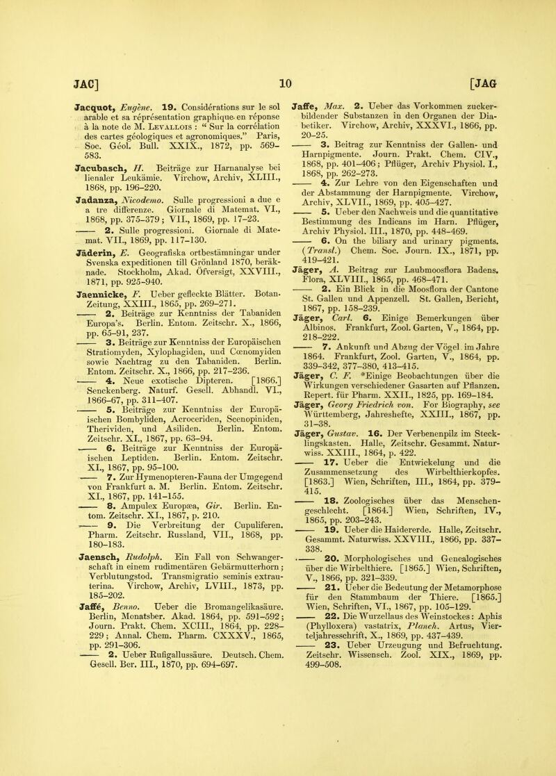 Jacquot, Eugene. 19. Considerations sur le sol arable et sa representation graphique- en reponse a la note de M. Levallois :  Sur la correlation des cartes geologiques et agronomiques, Paris, Soc. Geol. Bull. XXIX., 1872, pp. 569- 583. Jacubasch, H. Beitrage zur Harnanalyse bei lienaler Leukiimie. Virchow, Archiv, XLIII., 1868, pp. 196-220. Jadanza, Nicodemo. Sulle progressioni a due e a tre differenze. Giornale di Matemat. VI., 1868, pp. 375-379; VII., 1869, pp. 17-23. 2. Sulle progressioni. Giornale di Mate- mat. VII., 1869, pp. 117-130. Jaderin, E. Geografiska ortbestamningar under Svenska expeditionen till Gronland 1870, berak- nade. Stockholm, Akad. Ofversigt, XXVIII., 1871, pp. 925-940. Jaennicke, F. Ueber gefleckte Blatter. Botan. Zeitung, XXIII., 1865, pp. 269-271. 2. Beitrage zur Kenntniss der Tabaniden Europa's. Berlin. Entom. Zeitschr. X., 1866, pp. 65-91, 237. 3. Beitrage zur Kenntniss der Europaisclien Stratiomyden, Xylophagiden, und Coenomyiden sowie Nachtrag zu den Tabaniden. Berlin. Entom. Zeitscbr. X., 1866, pp. 217-236. 4. Neue exotische Dipteren. [1866.] Senckenberg. Naturf. Gesell. Abhandl. VI., 1866-67, pp. 311-407. 5. Beitrage zur Kenntniss der Europa- ischen Bombyliden, Acroceriden, Scenopiniden, Therividen, und Asiliden, Berlin. Entom. Zeitschr. XL, 1867, pp. 63-94. . 6. Beitrage zur Kenntniss der Europa- isclien Leptiden. Berlin. Entom. Zeitschr. XL, 1867, pp. 95-100. 7. Zur Hymenopteren-Fauna der Umgegend von Frankfurt a. M. Berlin. Entom. Zeitschr. XL, 1867, pp. 141-155. 8. Ampulex Europsea, Gir. Berlin. En- tom. Zeitschr. XL, 1867, p. 210. = 9. Die Verbreitung der Cupuliferen. Pharm. Zeitschr. Eussland, VII., 1868, pp. 180-183. Jaensch, Rudolph. Ein FaU von Schwanger- schaft in einem rudimentaren Gebarmutterhorn; Verblutungstod. Transmigratio seminis extrau- terina. Virchow, Archiv, LVIIL, 1873, pp. 185-202. Jaffe, Benno. Ueber die Bromangelikasaure. Berlin, Monatsber. Akad. 1864, pp. 591-592; Journ. Prakt. Chem. XCIIL, 1864, pp. 228- 229; Annal. Chem. Pharm. CXXXV., 1865, pp. 291-306. 2. Ueber Rufigallussaure. Deutsch. Chem. Gesell. Ber. III., 1870, pp. 694-697. JafiFe, Max. 2. Ueber das Vorkommen zucker- bildender Substanzen in den Organen der Dia- betiker. Virchow, Archiv, XXXVI., 1866, pp. 20-25. . 3. Beitrag zur Kenntniss der Gallen- und Harnpigmente. Journ. Prakt. Chem. CIV., 1868, pp. 401-406; Pfluger, Archiv Physiol. I., 1868, pp. 262-273. 4. Zur Lehre von den Eigenschaften und der Abstamraung der Harnpigmente. Virchow, Archiv, XLVII., 1869, pp. 405-427. . 5. Ueber den Nachweis und die quantitative Bestimmung des Indicans im Harn. Pfliiger, Archiv Physiol. III., 1870, pp. 448-469. 6. On the biliary and urinary pigments. (Transl.) Chem. Soc. Journ. IX., 1871, pp. 419-421. Jager, A. Beitrag zur Laubmoosflora Badens. Flora, XLVIII., 1865, pp. 468-471. 2. Ein Blick in die Moosflora der Cantone St. GaUeu und AppenzeU. St. Gallen, Bericht, 1867, pp. 158-239. Jager, Ca7-l. 6. Einige Bemerkungen iiber Albinos. Frankfurt, Zool. Garten, V., 1864, pp. 218-222. • 7. Ankunft und Abzug der Vogel im Jahre 1864. Frankfurt, Zool. Garten, V., 1864, pp. 339-342, 377-380, 413-415. Jager, C. F. *Einige Beobachtungen iiber die Wirkungen verschiedener Gasarten auf Pflanzen. Repert. fiir Pharm. XXII., 1825, pp. 169-184. Jager, Georg Friedrich von. For Biography, see Wiirttemberg, Jahreshefte, XXIIL, 1867, pp. 31-38. Jager, Gustav. 16. Der Verbenenpilz im Steck- lingskasten. Halle, Zeitschr. Gesammt. Natur- wiss. XXIIL, 1864, p. 422. 17. Ueber die Entwickelung und die Zusammensetzung des Wirbelthierkopfes. [1863.] Wien, Schriften, HI., 1864, pp. 379- 415. 18. Zoologiscbes iiber das Menschen- geschlecht. [1864.] Wien, Schriften, IV., 1865, pp. 203-243. 19. Ueber die Haidererde. Halle, Zeitschr. Gesammt. Naturwiss. XXVIIL, 1866, pp. 337- 338. • 20. Morphologisches und Genealogisches iiber die Wirbelthiere. [1865.] Wien, Schriften, v., 1866, pp. 321-339. 21. Ueber die Bedeutung der Metamorphose fiir den Stammbaum der Thiere. [1865.] Wien, Schriften, VI., 1867, pp. 105-129. 22. Die Wurzellaus des Weinstockes: Aphis (Phylloxera) vastatrix. Planch. Artus, Vier- teljahresschrift, X., 1869, pp. 437-439. 23. Ueber Urzeugung und Befruchtung. Zeitschr. Wissensch. Zool. XIX., 1869, pp. 499-508.