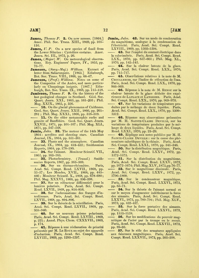 James, Thomas P. 2. On new mosses. [1864.] Amer. Phil. Soc. Trans. XIII., 1869, pp. 105- 116. James, U. P. On a new species of fossil from the Lower Silurian : Cyrtolites costatus. Amer. Journ. Sci. III., 1872, p. 26. James, {Majoi-) W. On meteorological observa- tions. Roy. Engineers' Papers, IV., 1855, pp. 75-77. Jameson, {Surg.-Maj.) William. Extract of letter from Saharunpore. [1863.] Edinburgh, Bot. Soc. Trans. VIII., 1866, pp. 66-67. Jameson, {Prof.) William. Notes on some of the Compositce of the Andes, and more particu- larly on Chuquiraga insignis. [1867.] Edin- burgh, Bot. Soc. Trans. IX., 1868, pp. 115-118. Jamieson, Thomas F. 9. On the history of the last geological changes in Scotland. Geol. Soc. Quart. Journ. XXI., 1865, pp. 161-203 ; Phil. Mag. XXIX., 1865, p. 326. 10. On the glacial phenomena of Caithness. Geol. Soc. Quart. Journ. XXII., 1866, pp. 261- 281 ; Phil. Mag. XXXI., 1866, pp. 318-319. 11. On the older metamorphic rocks and granite of Banffshire. Geol. Soc. Quart. Journ. XXVII., 1871, pp. 101-107 ; Phil. Mag. XLL, 1871, pp. 547-548. Jamin, Jules. 32. The meteor of the 14th May 1864: aerolites and shooting stars. Canadian Journal, IX., 1864, pp. 351-361. 33. Plants and the atmosphere. Canadian Journal, IX., 1864, pp. 418-432; Smithsonian Reports, 1864, pp. 178-190. 34. Sur I'aimant. Moniteur Scientif. VII., 1865, pp. 163-165. 35. Photochemistry. (Transl.) Smith- sonian Reports, 1867, pp. 363-369. 36. Sur un thermo-rheometre. Paris, Acad. Sci. Compt. Rend. LXVII., 1868, pp. 35-37; Les Mondes, XVII., 1868, pp. 445- 446 ; Moniteur Scientif. X., 1868, pn. 678-680; Phil. Mag. XXXVI., 1868, pp. 396-398. 37. Sur un refracteur differentiel pour la lumiere polarisee. Paris, Acad. Sci. Compt. Rend. LXVII., 1868, pp. 814-816. 38. Sur i'achromatisme des franges d'in- terference. Paris, Acad. Sci. Compt. Rend. LXVII., 1868, pp. 894-896. 39. Sur la theorie de la scintillation. Paris, Acad. Sci. Compt. Rend. LXVII., 1868, pp. 938-940. 40. Sur un nouveau prisme polarisant. Paris, Acad. Sci. Compt. Rend. LXVIIL, 1869, p. 221; Annal. Phys. Chem. CXXXVIL, 1869, p. 174. 41. Reponse a une reclamation de priorite presentee par M. Le Rouxau sujet des appareils d'induction. Paris, Acad. Sci. Compt. Rend. LXVIIL, 1869, pp. 1293-1297. Jamin, Jules. 42. Sur un mode de condensation du magnetisme, analogue a la condensation de I'electricite. Paris, Acad. Sci. Compt. Rend. LXVIIL, 1869, pp. 1502-1504. 43. Sur I'emploi du courant electriquc dans la calorimetrie. Paris, Acad. Sci. Compt. Rend. LXX., 1870, pp. 657-661 ; Phil. Mag. XL., 1870, pp. 142-145. 44. Sur la chaleur latente de la glace. Paris, Acad. Sci. Compt. Rend. LXX., 1870, pp. 715-717. 45. Observations relatives a la note de M. Croullebois, sur I'indice de refraction de I'eau. Paris, Acad. Sci. Compt. Rend. LXX., 1870, pp. 966-969. 46. Reponse a la note de M. Renou sur la chaleur latente de la glace deduite des expe- riences de Laplace et Lavoisier. Paris, Acad. Sci. Compt. Rend. LXX., 1870, pp. 969-970. 47. Sur les variations de temperature pro- duites par le melange de deux liquides. Paris, Acad. Sci. Compt. Rend. LXX., 1870, pp. 1309- 1312. ■ 48. Reponse aux observations presentees par M. H. Sainte-Claire Deville, sur les variations de temperature produites par le me- lange de deux liquides. Paris, Acad. Sci. Compt. Rend. LXXL, 1870, pp. 23-29. ■ 49. Replique aux notes publiees par M. H. Sainte-Claire Deville : sur la cause des phe- nomenes calorifiques de la chimie. Paris, Acad. Sci. Compt. Rend. LKXL, 1870, pp. 341-346. 50. Sur la distribution magnetique. Paris, Acad. Sci. Compt. Rend. LXXV., 1872, pp. 1572-1573. 51. Sur la distribution du magnetisme. Paris, Acad. Sci. Compt. Rend. LXXV, 1872, pp. 1672-1674; Phil. Mag.XLV, 1873,pp. 76-77. 52. Sur le magnetisme dissimule. Paris, Acad. Sci. Compt. Rend. LXXV., 1872, pp. 1796-1800. 53. Sur le condensateur magnetique. Paris, Acad. Sci. Compt. Rend. LXXVL, 1873, pp. 65-71. 54. Sur la theorie de I'aimant normal et sur le moyen d'augmenter indefiniment la force des aimants. Paris, Acad. Sci. Compt. Rend. LXXVL, 1873, pp. 789-794; Phil. Mag. XLV., 1873, pp. 432-437. 55. Sur la force portative des aimants. Paris, Acad. Sci. Compt. Rend. LXXVL, 1873, pp.1153-1158. 56. Sur les modifications du pouvoir mag- netique de I'acier par la trempe ou le recuit. Paris, Acad. Sci. Compt. Rend. LXXVIL, 1873, pp. 89-93. 57. Sur le role des armatures appliquees aux faisceaux magnetiques. Paris, Acad. Sci. Compt. Rend. LXXVIL, 1873, pp. 305-308. .