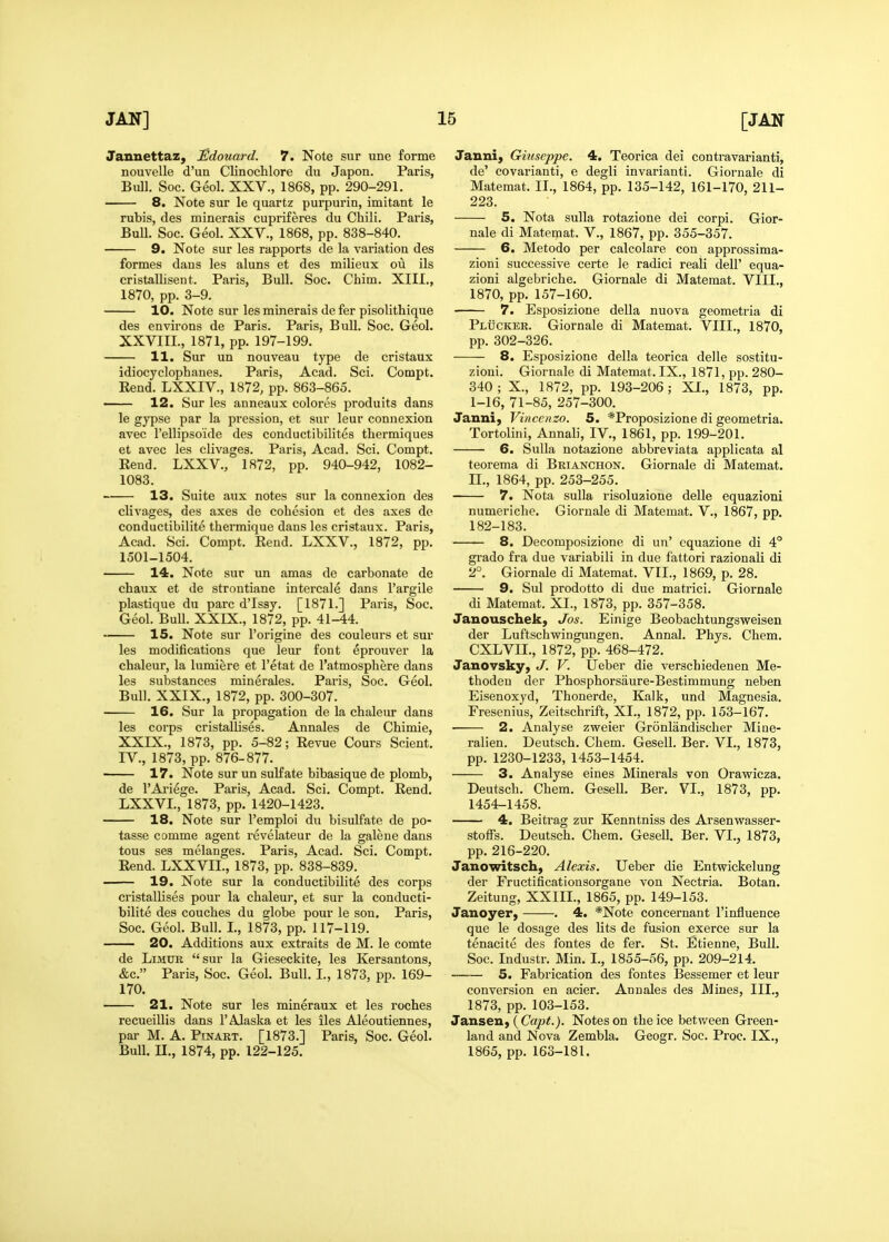 Jannettaz, Sdouard. 7. Note sur une forme nouvelle d'un Clinochlore du Japon. Paris, Bull. Soc. Geol. XXV., 1868, pp. 290-291. 8. Note sur le quartz purpurin, imitant le rubis, des minerals cupriferes du Chili. Paris, Bull. Soc. Geol. XXV., 1868, pp. 838-840. 9. Note sur les rapports de la variation des formes dans les aluns et des milieux ou ils cristallisent. Paris, Bull. Soc. Chim. XIII., 1870, pp. 3-9. 10. Note sur lesminerais defer pisolithique des environs de Paris. Paris, Bull. Soc. Geol. XXVIIL, 1871, pp. 197-199. 11. Sur un nouveau type de cristaux idiocyclophanes. Paris, Acad. Sci. Compt. Rend. LXXIV., 1872, pp. 863-865. — 12. Sur les anneaux colores produits dans le gypse par la pression, et sur leur connexion avec I'ellipsoide des conductibilites thermiques et avec les clivages. Paris, Acad. Sci. Compt. Rend. LXXV., 1872, pp. 940-942, 1082- 1083. 13. Suite aux notes sur la connexion des clivages, des axes de cohesion et des axes de conductibilite thermique dans les cristaux. Paris, Acad. Sci. Compt. Rend. LXXV., 1872, pp. 1501-1504. 14. Note sur un amas de carbonate de chaux et de strontiane intercale dans I'argile plastique du pare d'Issy. [1871.] Paris, Soc. Geol. Bull. XXIX., 1872, pp. 41-44. 15. Note sur I'origine des couleurs et sur les modifications que leur font eprouver la chaleur, la lumiere et I'etat de I'atmosphere dans les substances minerales. Paris, Soc. Geol. Bull. XXIX., 1872, pp. 300-307. 16. Sur la propagation de la chaleur dans les corps cristallises. Annales de Chimie, XXIX., 1873, pp. 5-82; Revue Cours Scient. IV., 1873, pp. 876-877. —— 17. Note sur un sulfate bibasique de plomb, de I'Ai'iege. Paris, Acad. Sci. Compt. Rend. LXXVI., 1873, pp. 1420-1423. 18. Note sur I'emploi du bisulfate de po- tasse comme agent revelateur de la galene dans tons ses melanges. Paris, Acad. Sci. Compt. Rend. LXXVII., 1873, pp. 838-839. 19. Note sur la conductibilite des corps cristallises pour la chaleur, et sur la conducti- bilite des couches du globe pour le son. Paris, Soc. Geol. Bull. I., 1873, pp. 117-119. 20. Additions aux extraits de M. le comte de LiMUE sur la Gieseckite, les Kersantons, &c. Paris, Soc. Geol. Bull. I., 1873, pp. 169- 170. 21. Note sur les mineraux et les roches recueillis dans 1'Alaska et les iles Aleoutiennes, par M. A. Ptnart. [1873.] Paris, Soc. Geol. Bull, n., 1874, pp. 122-125. Janni, Gmseppe. 4. Teorica dei contravarianti, de' covarianti, e degli invarianti. Giornale di Matemat. II., 1864, pp. 135-142, 161-170, 211- 223. 5. Nota sulla rotazione dei corpi. Gior- nale di Matemat. V., 1867, pp. 355-357. 6. Metodo per calcolare con approssima- zioni successive certe le radici reali dell' equa- zioni algebriche. Giornale di Matemat. VIII., 1870, pp. 157-160. 7. Esposizione della nuova geometria di Plucker. Giornale di Matemat. VIII., 1870, pp. 302-326. 8. Esposizione della teorica delle sostitu- zioni. Giornale di Matemat. IX., 1871, pp. 280- 340 ; X., 1872, pp. 193-206; XI., 1873, pp. 1-16, 71-85, 257-300. Janni) Vinccnzo. 5. *Proposizione di geometria. Tortolini, Annali, IV., 1861, pp. 199-201. 6. Sulla notazione abbreviata applicata al teorema di Brianchon. Giornale di Matemat. n., 1864, pp. 253-255. 7. Nota sulla risoluzione delle equazioni numeriche. Giornale di Matemat. V., 1867, pp. 182-183. 8. Decomposizione di un' equazione di 4° grado fra due variabili in due fattori razionali di 2°. Giornale di Matemat. VII., 1869, p. 28. 9. Sul prodotto di due matrici. Giornale di Matemat. XI., 1873, pp. 357-358. Janouschek, Jos. Einige Beobachtungsweisen der Luftschwingimgen. Annal. Phys. Chem. CXLVII., 1872, pp. 468-472. Janovsky, J. V. Ueber die verschiedenen Me- thoden der Phosphorsaure-Bestimmung neben Eisenoxyd, Thonerde, Kalk, und Magnesia. Fresenius, Zeitschrift, XI., 1872, pp. 153-167. ■ 2. Analyse zweier Gronlandischer Mine- ralien. Deutsch. Chem. Gesell. Ber. VI., 1873, pp. 1230-1233, 1453-1454. 3. Analyse eines Minerals von Oravificza. Deutsch. Chem. Gesell. Ber. VI., 1873, pp. 1454-1458. 4. Beitrag zur Kenntniss des Arsenwasser- stoffs. Deutsch. Chem. Gesell. Ber. VI., 1873, pp. 216-220. Janowitsch, Alexis. Ueber die Entwickelung der Fructificationsorgane von Nectria. Botan. Zeitung, XXIII., 1865, pp. 149-153. Janoyer, . 4. *Note concernant I'influence que le dosage des lits de fusion exerce sur la tenacite des fontes de fer. St. Etienne, Bull. Soc. Industr. Min. I., 1855-56, pp. 209-214. 5. Fabrication des fontes Bessemer et leur conversion en acier. Annales des Mines, III., 1873, pp. 103-153. Jansen, (Cap<.). Notes on the ice between Green- land and Nova Zembla. Geogr. Soc. Proc. IX., 1865, pp. 163-181.