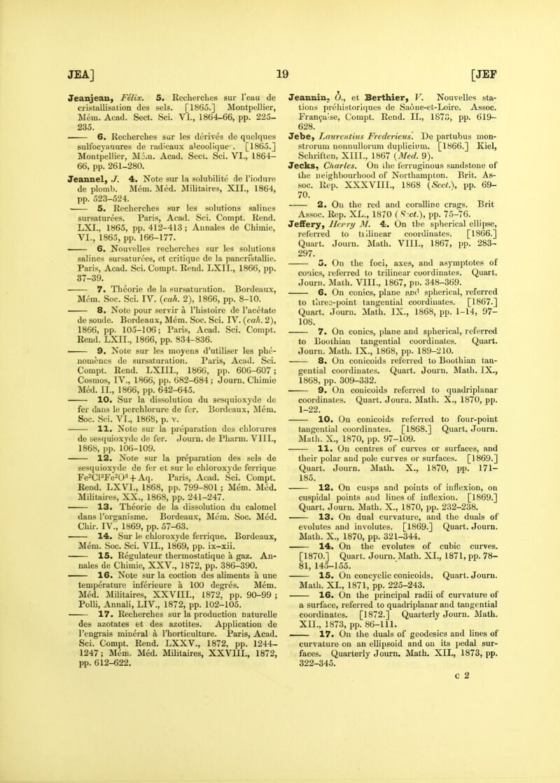 Jeanjean, Felix. 5. Recherches sur I'eau de cristallisation des sels. [1865.] Moutpellier, Mem. Acad. Sect. Sci. VI., 1864-66, pp. 225- 235. —— 6. Recherches sar les derives de quelques sulfocyanures de radicaux alcooriquc^. [1865.] Montpellier, Mj.u. Acad. Sect. Sci. VI., 1864- 66, pp. 261-280. Jeannel, J. 4. Note siir la soUibilite de I'iodure de plomb. Mem. Med. Militaires, XII., 1864, pp. 523-524. 5. Recherches sur les solutions saliues sursaturees. Paris, Acad. Sci. Compt. Rend. LXI., 1865, pp. 412-413 ; Annales de Chimie, VI., 1865, pp. 166-177. ■ 6. Nouvelles recherches sur les solutions salines sursaturees, et critique de la pancrfstallie. Paris, Acad. Sci. Compt. Rend. LXII., 1866, pp. 37-39. 7. Theorie de la sursaturation. Bordeaux, Mem. Soc. Sci. IV. {cah. 2), 1866, pp. 8-10. 8. Note pour servir a I'histoire de I'acetate de soude. Bordeaux, Mem. Soc. Sci. IV. (ca//. 2), 1866, pp. 105-106; Paris, Acad. Sci. Compt, Rend. LXII., 1866, pp. 834-836. • 9. Note sur les moyens d'utiliser les phe- uomencs de sursaturation. Paris, Acad. Sci. Compt. Rend. LXIII., 1866, pp. 606-607; Cosmos, IV., 1866, pp. 682-684; Journ. Chimie Med. II., 1866, pp. 642-645. 10. Sur la dissolution du sesquioxyde de fer dans le perchlorure de fer. Bordeaux, Mem. Soc. Sci. VI., 1868, p. v. 11. Note sur la preparation des chlorures de sesquioxyde de fer. Journ. de Pharm. VIII., 1868, pp. 106-109. 12. Note sur la preparation des sels de sesquioxyde de fer et sur le chloroxyde ferrique Fe^ClWO^ + Aq. Paris, Acad. Sci. Compt. Rend. LXVI., 1868, pp. 799-801; Mem. Med. MiHtaires, XX., 1868, pp. 241-247. 13. Theorie de la dissolution du calomel dans I'organisme. Bordeaux, Mem. Soc. Med. Chir. IV., 1869, pp. 57-63. — 14. Sur le chloi'oxyde ferrique. Bordeaux, Mem. Soc. Sci. VII., 1869, pp. ix-xii. 15. Regulateur thermostatique a gaz. An- nales de Chimie, XXV., 1872, pp. 386-390. — 16. Note sur la coction des aliments a une temperature inferieure a 100 degres. Mem. Med. MiHtaires, XXVIII., 1872, pp. 90-99 ; PolU, Annali, LIV., 1872, pp. 102-105. —— 17. Recherches sur la production naturelle des azotates et des azotites. Application de I'engrais mineral a I'horticulture. Paris, Acad. Sci. Compt. Rend. LXXV., 1872, pp. 1244- 1247; Mem. Med. Militaires, XXVIII., 1872, pp. 612-622. Jeannin, b., et BertMer, V. Nouvelles sta- tions prehistoriques de Saone-et-Loire. Assoc. Fran9a'se, Compt. Rend. II., 1873, pp. 619- 628. JebC) Laurentius Fredericus. De partubus mon- strorum nonnullorum duplicivm. [1866.] Kiel, Schriften, XIII., 1867 {Med. 9). Jecks, Charles. On the ferruginous sandstone of the neighbourhood of Northampton. Brit. As- soc. Rep. XXXVIII., 1868 [Sect.^, pp. 69- 70. 2. Oil the red and coralline crags. Brit Assoc. Rep. XL., 1870 (S-.ct.), pp. 75-76. JeflFery, Herry M. 4. On the spherical ellipse, referred to tiilinear coordinates. [1866.] Quart. Journ. Math. VIII., 1867, pp. 283- 297. 5. On the foci, axes, and asymptotes of conies, referred to trilinear coordinates. Quart. Journ. Math. VIII., 1867, pn. 348-369. 6, On conies, plane and spherical, referred to thres-point tangential coordinates. [1867.] Quart. Journ. Math. IX., 1868, pp. 1-14, 97- 108. 7. On conies, plane and spherical, referred to Boothian tangential coordinates. Quart. Journ. Math. IX., 1868, pp. 189-210. 8. On conicoids referred to Boothian tan- gential coordinates. Quart. Journ. Math. IX., 1868, pp. 309-332. 9. On conicoids referred to quadriplanar coordinates. Quart. Journ. Math. X., 1870, pp. 1-22. 10. On conicoids referred to four-point tangential coordinates. [1868.] Quart. Journ. Math. X., 1870, pp. 97-109. 11. On centres of curves or surfaces, and their polar and pole curves or surfaces. [1869.] Quart. Journ. Math. X., 1870, pp. 171- 185. • 12. On cusps and points of inflexion, on cuspidal points and lines of inflexion. [1869.] Quart. Journ. Math. X., 1870, pp. 232-238. 13. On dual curvature, and the duals of evolutes and involutes. [1869.] Quart. Journ. Math. X., 1870, pp. 321-344. 14. On the evolutes of cubic curves. [1870.] Quart. Journ. Math. XL, 1871, pp. 78- 81, 145-155. 15. On coneyclic conicoids. Quart. Journ. Math. XL, 1871, pp. 225-243. 16. On the principal radii of curvature of a surface, referred to quadriplanar and tangential coordinates. [1872.] Quarterly Journ. Math. XIL, 1873, pp. 86-111. . 17. On the duals of geodesies and hnes of curvature on an elUpsoid and on its pedal sur- faces. Quarterly Journ. Math. XIL, 1873, pp. 322-345. c 2