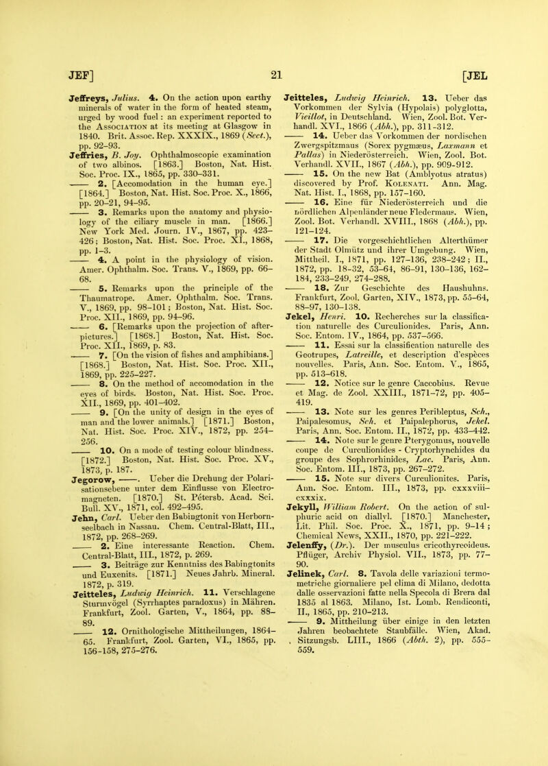 Jeffreys, Julius. 4. On the action upon earthy- minerals of water in the form of heated steam, urged by wood fuel: an experiment reported to the Association at its meeting at Glasgow in 1840. Brit. Assoc. Rep. XXXIX., 1869 {Sect.), pp. 92-93. Jeffiries, B. Joy. Ophthalmoscopic examination of two albinos. [1863.] Boston, Nat. Hist. Soc. Proc. IX., 1865, pp. 330-331. 2. [Accomodation in the human eye.] [1864.] Boston, Nat. Hist. Soc. Proc. X., 1866, pp. 20-21, 94-95. 3. Remarks upon the anatomy and physio- logy of the ciliary muscle in man. [1866.] New York Med. Journ. IV., 1867, pp. 423- 426; Boston, Nat. Hist. Soc. Proc. XL, 1868, pp. 1-3. 4. A point in the physiology of vision. Amer. Ophthalm. Soc. Trans. V., 1869, pp. 66- 68. 5. Remarks upon the principle of the Tliaumatrope. Amer. Ophthalm. Soc. Trans, v., 1869, pp. 98-101; Boston, Nat. Hist. Soc. Proc. XII., 1869, pp. 94-96. 6. [Remarks upon the projection of after- pictures.] [1868.] Boston, Nat. Hist. Soc. Proc. XII., 1869, p. 83. 7. [On the vision of fishes and amphibians.] [1868.] Boston, Nat. Hist. Soc. Proc. XII., 1869, pp. 225-227. 8. On the method of accomodation in the eyes of birds. Boston, Nat. Hist. Soc. Proc. XII., 1869, pp. 401-402. . 9. [On tlie unity of design in the eyes of man and the lower animals.] [1871.] Boston, Nat. Hist. Soc. Proc. XIV., 1872, pp. 254- 256. 10. On a mode of testing colour blindness. [1872.] Boston, Nat. Hist. Soc. Proc. XV., 1873, p. 187. Jegorow, . Ueber die Drehung der Polari- sationsebene untor dem Einflusse von Electro- magneten. [1870.] St. Petersb. Acad. Sci. Bull. XV., 1871, col. 492-495. Jehn, Carl. Ueber den Babingtonit von Herborn- seelbach in Nassau. Chem. Central-Blatt, III., 1872, pp. 268-269. 2. Eine intcressante Reaction. Chem. Central-Blatt, III., 1872, p. 269. . 3. Beitriige zur Kenntniss des Babingtonits und Euxenits. [1871.] Neues Jahrb. Mineral. 1872, p. 319. Jeitteles, Ludwig Heinrich. H. Verschlagene Sturmvogel (Syrrhaptes paradoxus) in Mahren. Frankfurt, Zool. Garten, V., 1864, pp. 88- 89. 12. Ornithologische Mittheilungen, 1864- 65. Frankfurt, Zool. Garten, VI., 1865, pp. 156-158, 275-276. Jeitteles, Ludtvig Heinrich. 13. Ueber das Vorkommen der Sylvia (Hypolais) polyglotta, Vieillot, in Deutschland. Wien, Zool. Bot. Ver- handl. XVI., 1866 {Abh.), pp. 311-312. 14. Ueber das Vorkommen der nordischen Zwergspitzmaus (Sorex pygmaeus, Laxmann et Pallas) in Niederosterreich. Wien, Zool. Bot, Verhandl. XVII., 1867 {Abh.), pp. 909-912. 15. On the new Bat (Amblyotus atratus) discovered by Prof. Kolenati. Ann. Mag. Nat. Hist. I., 1868, pp. 157-160. 16. Eine fur Niederosterreich und die nordlicheii Alpenlander neue Fledermaus. Wien, Zool. Bot. Verhandl. XVIII., 1868 {Abh.), pp. 121-124. 17. Die vorgeschichtlichen Alterthiimer der Stadt Olmiitz und ihrer Umgebung. Wien, Mittheil. I., 1871, pp. 127-136, 238-242; 11., 1872, pp. 18-32, 53-64, 86-91, 130-136, 162- 184, 233-249, 274-288. 18. Zur Geschichte des Haushuhns. Frankfurt, Zool. Garten, XIV., 1873, pp. 55-64, 88-97, 130-138. Jekel) Henri. 10. Recherches sur la classifica- tion naturelle des Curculionides. Paris, Ann. Soc. Entom. IV., 1864, pp. 537-566. 11. Essai sur la classification naturelle des Gcotrupes, Latreille, et description d'especes nonvelles. Paris, Ann. Soc. Entom. V., 1865, pp. 513-618. 12. Notice sur le genre Caccobius. Revue et Mag. de Zool. XXIIL, 1871-72, pp. 405- 419. 13. Note sur les genres Peribleptus, Sch., Paipalesomus, Sch. et Paipalephorus, Jekel. Paris, Ann. Soc. Entom. II., 1872, pp. 433-442. 14. Note sur le genre Pterygomus, nouvelle coupe de Cui'culionides - Cryptorhynchides du groupe des Sophrorhinides, Lac. Paris, Ann. Soc. Entom. III., 1873, pp. 267-272. 15. Note sur divers Curculionites. Paris, Ann. Soc. Entom. III., 1873, pp. cxxxviii- cxxxix. Jekyll, William Robert. On the action of sul- phuric acid on diallvl. [1870.] Manchester, Lit. Phil. Soc. Proc. X., 1871, pp. 9-14; Chemical News, XXII., 1870, pp. 221-222. Jelenfiy, {Dr.). Der musculus cricothyreoideus. Pfliiger, Archiv Physiol. VIL, 1873, pp. 77- 90. Jelinek, Carl. 8. Tavola delle variazioni termo- metr.iclie giornaliere pel clima di Milano, dedotta dalle osservazioni fatte nella Specola di Brera dal 1835 al 1863. Milano, 1st. Lomb. Rendiconti, II., 1865, pp. 210-213. 9. Mittheilung iiber einige in den letzten Jahren beobachtete Staubfalle. Wien, Akad. . Sitzungsb. LIIL, 1866 {Abth. 2), pp. 555- 559.