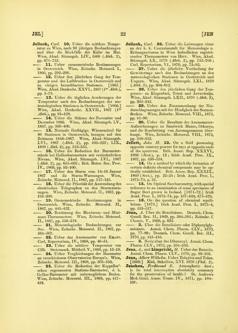 Jelinek, Carl. 10. Ueber die mittlere Tempe- ratiir zu Wien, nach 90 jahrigen Beobachtungen und liber die Riickfalle der Kalte' im Mai. Wien, Akad. Sitzungsb, LIV., 1866 {Abth. 2), pp. 671-753. —— H. Ueber ozonometrische Bestimmungen in Oesterreich. Wien, Zeilschr. Meteorol. I., 1866, pp. 292-298. 12. Ueber den jahrlichen Gang der Tem- peratur und des Luftdruckes in Oesterreicli und an einigen benachbarten Stationen. [1865.] Wien, Akad. Denkschr. XXVI., 1867 (1*« Abth.), pp. 1-78. 13. Ueber die taglicheu Aenderungen der Temperatur nach den Beobaclitungen der me- teorologischen Stationen in Oesterreich. [1866.] Wien, Akad. Denkschr. XXVII., 1867 Abth.), pp. 91-128. —— 14. Ueber die Stiirme des November und December 1866. Wien, Akad. Sitzungsb. LV., 1867, pp. 369-400. 15. Normale fiinftagige Warmemittel fiir 80 Stationen in Oesterreich, bezogen auf den Zeitraum 1848-1867. Wien, Akad. Sitzungsb. LVL, 1867 {Abth. 2), pp. 193-222; LIX., 1869 (Abth. 2), pp. 313-355. 16. Ueber die Reduction der Barometer- stande bei Gefassbarometern mit Yeranderlichen Niveau. Wien, Akad. Sitzungsb. LVI., 1867 (Abth. 2), pp. 655-662 ; Brit. Metor. Soc. Proc. IV., 1869, pp. 93-100. 17. Ueber den Sturm vom 14-16 Januar 1867 und die Sturm-Warnungen. Wien, Zeitschr. Meteorol. II., 1867, pp. 117-125. 18, Ueber die Prioritat der Anwendung des electrischen Telegraphen zu den Sturmwarn- ungen. Wien, Zeitschr. Meteorol. II., 1867, pp. 193-200. 19. Ozonometrische Bestimmungen in Oesterreicli. Wien, Zeitschr. Meteorol. II., 1867, pp. 445-452. ■ 20. Beniitzung des Maximum- und Mini- mum-Thermometers. Wien, Zeitschr. Meteorol. II., 1867, pp. 516-518. 21. Meteorologische Beobachtungeu zur See. Wien, Zeitschr. Meteorol. II., 1867, pp. 561-567. 22. Ueber das Anemometer von Kiiapt. Carl, Repertorium, IV., 1868, pp. 46-51. . 23. Ueber die mittlere Temperatur von Cilli. Steiermark. Mittheil. V., 1868, pp. 13-19. 24. Ueber Vergleichungen der Barometer an verschiedenen Observatorien Europa's. Wien, Zeitschr. Meteorol. III., 1868, pp. 305-310. 25. Ueber die Reduction der Kappeller'- schen sogenannten Stations-Barometer, d. h. Gefass-Barometer mit unbeweglichem Boden. Wien, Zeitschr. Meteorol. III., 1868, pp. 417- 428. Jelinek, Carl. 26. Ueber die Leistungen eines an der k. k. Centralansta.lt fiir Meteorologie u. Erdmagnetismus in Wien befindlichen registri- renden Thermometers von HffP. Wien, Akad. Sitzungsb. LX., 1870 {Abth. 2), pp. 755-766 ; Carl, Repertorium, VI., 1870, pp. 73-83. 27. Ueber die jahrliche Vertheilung der Gewittertage nach den Beobaclitungen an den meteorologi^chen Stationen in Oesterreich und Ungarn. Wien, Akad. Sitzungsb. LXI., 1870 {Abth. 2), pp. 804-812. 28. Ueber den jahrlichen Gang der Tem- pei'atu^' zu Klagenfurt, Triest und Arvavaralja. Wien, Akad. Sitzungsb. LXII., 1870 {Abth. 2), pp. 205-243. 29. Ueber den Zusammenhang der Nie- derschlagsmengen mit der Haufigkeit der Sonnen- flecken. Wien, Zeitschr. Meteorol. VIII., 1873, pp. 81-90. 30. Ueber die Resultate der Anemometer- Aufzeichnungen zu Sandvs^ich Manse, Orkneys, und die Bearbeitung von Anemogrammen iiber- haupt. Wien, Zeitschr. Meteorol. VIII., 1873, pp. 248-252. Jellett, Joh7i H. 13. On a fluid possessing opposite rotatory powers for rays at opposite ends of the spectrum. Brit. Assoc. Rep. XXXVI., 1866 {Sect.), p. 12; Irish Acad. Proc. IX., 1867, pp. 530-534. 14. On a method by which the formation of certain definite chemical compounds may be op- tically established. Brit. Assoc. Rep. XXXIX., \m'd{Sect.), pp. 23-24; Irish Acad. Proc. I., 1873-74, p. 31. ■ 15. On Optical Saccharometry, with special reference to an examination of some specimens of Sugar Beet grown in Ireland. [1871-72.] Irish Acad. Proc. I., 1873-74, pp. 167-169, 475-476. 16. On : the question of chemical equili- brium. [1873.] Irish Acad. Proc. I., 1873-4, pp. 513-517. Jena, A. Uber die Benzilsaure. Deutsch. Chem. Gesell. Ber. II., 1869, pp. 384-385; Zeitschr. f. Chemie, V., 1869, p. 635. 2. Uber die Benzilsaure oder Diphenylgly- colsaure. Annal. Chera, Pharm. CLV., 1870, pp. 77-89; Deutsch. Chem. Gesell. Ber. III., 1870, pp. 415-416. 3. Notiz iiber das Dibenzoyl. Annal. Chem. Pharm. CLV., 1870, pp. 104-105. Jena, A., und Limpriclit, H. Ueber das Benzoin. Annal. Chem. Pharm. CLV., 1870, pp. 89-103. Jena, Albert Wilhelm. Ueber Toluylen und Tolan. [1869.] Kiel, Schriften, XVI. 1870 {Phil. 2). Jencken, Ferdinand E. Atmospheric dust; is its total interception absolutely necessary for the preservation of health ? St. Andrews Med. Grad. Assoc. Trans. IV., 1871, pp. 184- 190.