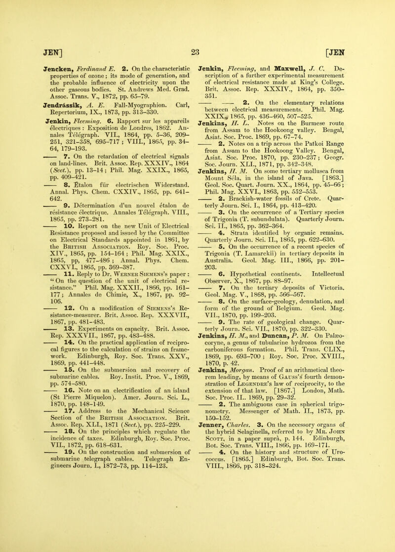 Jencken, Ferdinand E. 2. On the characteristic properties of ozone ; its mode of generation, and the probable influence of electricity upon the other gaseous bodies. St. Andrews Med. Grad. Assoc. Trans. V., 1872, pp. 65-79. Jendrassik, A. E. Fall-Myographion. Carl, Repertorium, IX., 1873, pp. 313-330. Jenkin, Fleeming. 6. Rapport sur Jes appareils electriques : Exposition de Londres, 1862. An- nales Telegraph. VII., 1864, pp. 5-36, 209- 251, 321-358, 695-717 ; VIIL, 1865, pp. 34- 64, 179-193. —— 7. On the retardation of electrical signals on land-lines. Brit. Assoc. Rep. XXXIV., 1864 {Sect.), pp. 13-14 ; Phil. Mag. XXIX., 1865, pp. 409-421. 8. Etalon filr electrischen Widerstand. Annal. Phys. Chem. CXXIV., 1865, pp. 641- 642. 9. Determination d'un nouvel etalon de resistance electi-ique. Annales Telegraph. VIII., 1865, pp. 273-281. 10. Report on the new Unit of Electrical Resistance proposed and issued by the Committee on Electrical Standards appointed in 1861, by the British Association. Roy. Soc. Proc. XIV., 1865, pp. 154-164 ; Phil. Mag. XXIX., 1865, pp, 477-486 ; Annal. Phys. Chem. CXXVL, 1865, pp. 369-387. 11. Reply to Dr. Wernek Siemens's paper :  On the question of the unit of electrical re- sistance. Phil. Mag. XXXII., 1866, pp. 161- 177; Annales de Chimie, X., 1867, pp. 92- 106. 12. On a modification of Siemens's Re- sistance-measurer. Brit. Assoc. Rep. XXXVIL, 1867, pp. 481-483. — 13. Experiments on capacity. Brit. Assoc. Rep. XXXVII., 1867, pp. 483-488. 14. On the practical application of recipro- cal figures to the calculation of strains on frame- work. Edinburgh, Roy. Soc. Trans. XXV., 1869, pp. 441-448. 15. On the submersion and recovery of submarine cables. Roy. Instit. Proc. V., 1869, pp. 574-580. 16. Note on an electrification of an island (St Pierre Miquelon). Amer. Journ. Sci. L., 1870, pp. 148-149. 17. Address to the Mechanical Science Section of the British Association. Brit. Assoc^ Rep. XLL, 1871 {Sect.), pp. 225-229. 18. On the principles which regulate the incidence of taxes. Edinburgh, Roy. Soc. Proc. VII., 1872, pp. 618-631. 19. On the construction and submersion of submarine telegraph cables. Telegraph En- gineers Journ. I., 1872-73, pp. 114-123. Jenkin, Fleeyning, and Illaxwell, J. C. De- scription of a further experimental measurement of electrical resistance made at King's College. Brit. Assoc. Rep. XXXIV., 1864, pp. 350- 351. 2. On the elementary relations between electrical measurements. Phil. Mag. XXIX., 1865, pp. 436-460, 507-525. Jenkins, H. L. Notes on the Burmese route from Assam to the Hookoong valley. Bengal, Asiat. Soc. Proc. 1869, pp. 67-74. 2. Notes on a trip across the Patkoi Range from Assam to the Hookoong Valley. Bengal, Asiat. Soc. Proc. 1870, pp. 230-237; Geogr. Soc. Journ. XLI., 1871, pp. 342-348. Jenkins, H. M. On some tertiary moUusca from Mount Sela, in the island of Java. [1863.] Geol. Soc. Quart. Journ. XX., 1864, pp. 45-66; Phil. Mag. XXVI., 1863, pp. 552-553. 2. Brackish-water fossils of Crete. Quar- terly Journ. Sci, I., 1864, pp. 413-420. 3. On the occurrence of a Tertiary species of Trigonia (T. subundulata). Quarterly Journ. Sci. TL, 1865, pp. 362-364. 4. Strata identified by organic remains. Quarterly Journ. Sci. II., 1865, pp. 622-630. 5. On the occurrence of a recent species of Trigonia (T. Lamarckii) in tertiary deposits in Australia. Geol. Mag. III., 1866, pp. 201- 203. 6. Hypothetical continents. Intellectual Observer, X., 1867, pp. 88-97. 7. On the tertiary deposits of Victoria. Geol. Mag. V., 1868, pp. 566-567. 8. On the surface-geology, denudation, and form of the ground of Belgium. Geol. Mag. VII., 1870, pp. 199-203. 9. The rate of geological change. Quar- terly Journ. Sci. VII., 1870, pp. 322-330. Jenkins, H. M., and Duncan, P. M. On Palaeo- coryne, a genus of tubularine hydrozoa from the carboniferous formation. Phil. Trans. CLIX., 1869, pp. 693-700 ; Roy. Soc. Proc. XVIII., 1870, p. 42. Jenkins, Morgan. Proof of an arithmetical theo- rem leading, by means of Gauss's fourth demon- stration of Legendre's law of reciprocity, to the extension of that law. [1867.] London, Math. Soc. Proc. II.. 1869, pp. 29-32. 2. The ambiguous case in spherical trigo- nometry. Messenger of Math. II., 1873, pp. 150-152. Jenner, Charles. 3. On the accessory organs of the hybrid Selaginella, referred to by Mr. John Scott, in a paper supra, p. 144. Edinburgh, Bot. Soc. Trans. VIIL, 1866, pp. 169-171. 4. On the history and structure of Uro- coccus. [1865.] Edinburgh, Bot. Soc. Trans. VIIL, 1866, pp. 318-324.