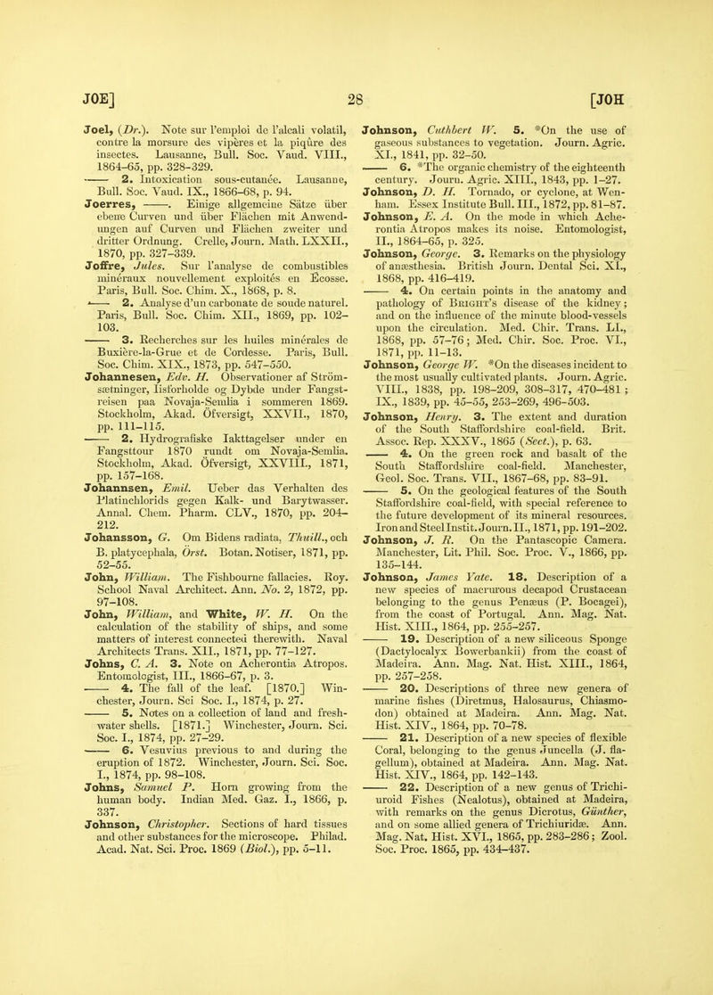 Joel, {Dr.). Note sur I'emploi de I'alcali volatil, centre la morsure des viperes et la piqure des insectes. Lausanne, Bull. Soc. Vaud. VIII., 1864-65, pp. 328-329. 2. Intoxication sous-cutanee. Lausanne, Bull. Soc. Vaud. IX., 1866-68, p. 94, Joerres, . Einige allgemeine Satze iiber ebene Curven und iiber Flaclien mit Anwend- ungen auf Curven und Fliiclien zweiter und dritter Ordnung. Crelle, Journ. Math. LXXIL, 1870, pp. 327-339. JofFre, Jules. Sur I'analyse de combustibles mineraux nouvellement exploites en Ecosse. Paris, Bull. Soc. Chim. X., 1868, p. 8. ' 2. Analyse d'un carbonate de sonde naturel. Paris, Bull. Soc. Chim. XIL, 1869, pp. 102- 103. 3. Recherches sur les huiles minerales de Buxiere-la-Grue et de Cordesse. Paris, Bull. Soc. Chim. XIX., 1873, pp. 547-550. Johannesen, Edv. H. Observationer af Strom- ssetninger, lislbrholde og Dybde under Fangst- reisen paa Novaja-Semlia i sommeren 1869. Stockholm, Akad. Ofversigt, XXVIL, 1870, pp. 111-115. 2. Hydrografiske lakttagelser under en Fangsttour 1870 rundt om Novaja-Semlia. Stockholm, Akad. Ofversigt, XXVIIL, 1871, pp. 157-168. Johannsen, Emil. Ueber das Verhalten des Platinchlorids gegen Kalk- und Barytwasser. Annal. Chem. Pharm. CLV., 1870, pp. 204- 212. Johansson, G. Om Bidens radiata, Thuill., och B. platycephala, Orst. Botan. Notiser, 1871, pp. 52-55. John, William. The Fishbourne fallacies. Roy. School Naval Architect. Ann. No. 2, 1872, pp. 97-108. John, William, and White, W. H. On the calculation of the stability of ships, and some matters of interest connected therewith. Naval Architects Trans. XIL, 1871, pp. 77-127. Johns, C. A. 3. Note on Acherontia Atropos. Entomologist, III., 1866-67, p. 3. 4. The fall of the leaf. [1870.] Win- chester, Journ. Sci Soc. I., 1874, p. 27. 5. Notes on a collection of land and fresh- water shells. [1871.] Winchester, Journ. Sci. Soc. I., 1874, pp. 27-29. —— 6. Vesuvius previous to and during the eruption of 1872. Winchester, Journ. Sci. Soc. I., 1874, pp. 98-108. Johns, Samuel P. Horn growing from the human body. Indian Med. Gaz. I., 1866, p. 337. Johnson, Christopher. Sections of hard tissues and other substances for the microscope. Philad. Acad. Nat. Sci. Proc. 1869 (Biol.), pp. 5-11. Johnson, Cuthbert W. 5. *0n the use of gaseous substances to vegetation. Journ. Agric. XL, 1841, pp. 32-50. 6. *The organic chemistry of the eighteenth century. Journ. Agric. XIII., 1843, pp. 1-27. Johnson, D. II. Tornado, or cyclone, at Wen- ham. Essex Institute Bull. III., 1872, pp. 81-87. Johnson, E. A. On the mode in which Ache- rontia Atropos makes its noise. Entomologist, IL, 1864-65, p. 325. Johnson, George. 3. Remarks on the physiology of anaesthesia. British Journ. Dental Sci. XL, 1868, pp. 416-419. 4. On certain points in the anatomy and pathology of Bkight's disease of the kidney; and on the iniiuence of the minute blood-vessels upon the circulation. Med. Chir. Trans. LL, 1868, pp. 57-76; Med. Chir. Soc. Proc. VI., 1871, pp. 11-13. Johnson, George W. *0n the diseases incident to the most usuallv cultivated plants. Journ. Agric. VIIL, 1838, pp. 198-209, 308-317, 470-481 ; IX., 1839, pp. 45-55, 253-269, 496-503. Johnson, Henry. 3. The extent and duration of the South Staifordshire coal-field. Brit. Assoc. Rep. XXXV., 1865 {Sect.), p. 63. 4. On the green rock and basalt of the South Staffordshire coal-field. Manchester, Geo]. Soc. Trans. VIL, 1867-68, pp. 83-91. 5. On the geological features of the South Staffordshire coal-field, with special reference to the future development of its mineral resources. IronandSteelInstit.Journ.il., 1871, pp. 191-202. Johnson, J. R. On the Pantascopic Camera. Manchester, Lit. Phil. Soc. Proc. V., 1866, pp. 135-144. Johnson, James Yate. 18. Description of a new species of macrurous decapod Crustacean belonging to the genus Penseus (P. Bocagei), from the coast of Portugal. Ann. Mag. Nat. Hist. XIIL, 1864, pp. 255-257. 19. Description of a new siliceous Sponge (Dactylocalyx Bowerbankii) from the coast of Madeira. Ann. Mag. Nat. Hist. XIIL, 1864, pp. 257-258. 20. Descriptions of three new genera of marine fishes (Diretmus, Halosaurus, Chiasmo- don) obtained at Madeira. Ann. Mag. Nat. Hist. XIV., 1864, pp. 70-78. 21. Description of a new species of flexible Coral, belonging to the genus Juncella (J. fla- gellum), obtained at Madeira. Ann. Mag. Nat. Hist. XIV., 1864, pp. 142-143. 22. Description of a new genus of Trichi- uroid Fishes (Nealotus), obtained at Madeira, with remarks on the genus Dicrotus, Giinther, and on some allied genera of Trichiuridse. Ann. Mag. Nat. Hist. XVI., 1865, pp. 283-286; Zool. Soc. Proc. 1865, pp. 434-437.