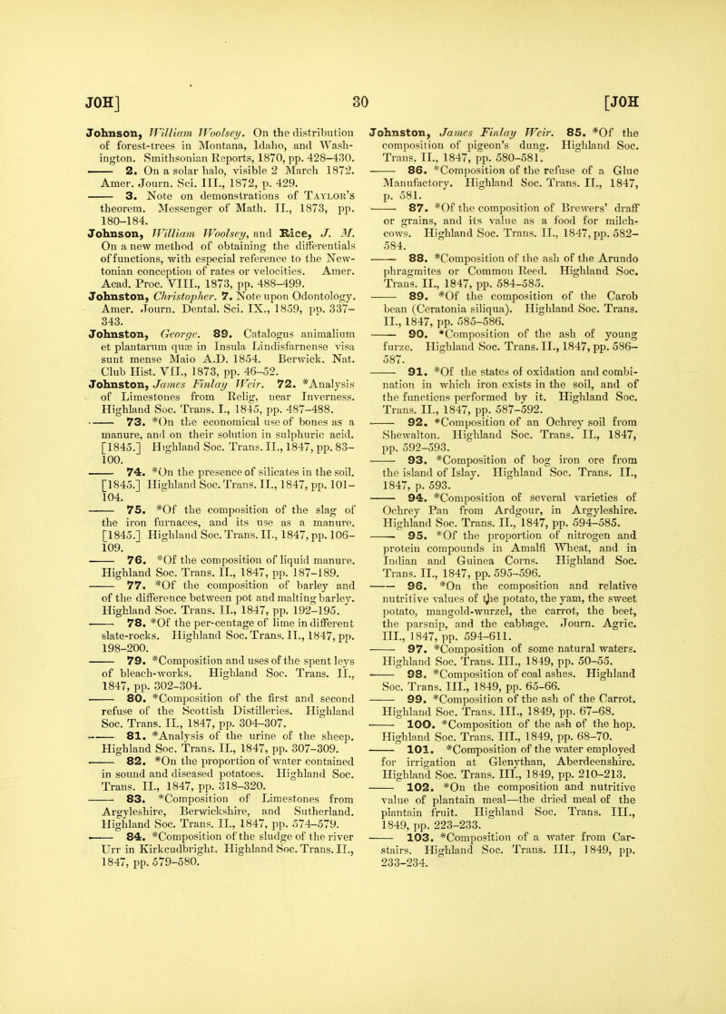 Johnson, William Woolsey. On the distribution of forest-trees in Montana, Idaho, and Wash- ington. Smithsonian Reports, 1870, pp. 428-430. 2. On a solar halo, visible 2 March 1872. Amer. Journ. Sci. III., 1872, p. 429. 3. Note on demonstrations of Taylor's theorem. Messenger of Math. TI., 1873, pp. 180-184. Johnson, William Woolsey, and Kice, J. M. On a new method of obtaining the differentials of functions, with especial reference to the New- tonian conception of rates or velocities. Amer. Acad. Proc. VIII., 1873, pp. 488-499. Johnston, Christopher. 7. Note upon Odontology. Amer. Journ. Dental. Sci. IX., 1859, po. 337- 343. Johnston, George. 89. Catalogus animalium et plantamm qua3 in Insula Lindisfarnense visa sunt mense Maio A.D. 1854. Berwick. Nat. Club Hist. VII., 1873, pp. 46-52. Johnston, James Finlay Weir. 72. *Analysis of Limestones from Relig, near Inverness. Highland Soc. Trans. I., 1845, pp. 487-488. 73. *0n the economical use of bones as a manure, anil on their solution in sulphuric acid. [1845.] Highland Soc. Trans. II., 1847, pp. 83- 100. 74. *0n the presence of silicates in the soil. [1845.] Highland Soc. Trans. II., 1847, pp. 101- 104. 75. *0f the composition of the slag of the iron furnaces, and its use as a manure. [1845.] Highland Soc. Trans. 11., 1847, pp. 106- 109. 76. *0f the composition of liquid manure. Highland Soc. Trans. II., 1847, pp. 187-189. 77. *0f the composition of barley and of the difference between pot and malting barley. Highland Soc. Trans. II., 1847, pp. 192-195. 78. *0f the per-centage of lime indifferent slate-rocks. Highland Soc. Trans. II., 1847, pp. 198-200. 79. *Composition and uses of the spent leys of bleach-works. Highland Soc. Trans. II., 1847, pp. 302-304. 80. *Composition of the first and second refuse of the Scottish Distilleries. Highland Soc. Trans. II., 1847, pp. 304-307. 81. *Analysis of the urine of the sheep. Highland Soc. Trans. II., 1847, pp. 307-309. 82. *0n the proportion of water contained in sound and diseased potatoes. Highland Soc. Trans. II., 1847, pp. 318-320. 83. *Composition of Limestones from Argyleshire, Berwickshire, and Sutherland. Highland Soc. Trans. II., 1847, pp. 574-579. ■ 84. *Composition of the sludge of the river Urr in Kirkcudbright. Highland Soc. Trans. II., 1847, pp. 579-580. Johnston, James Finlay Weir. 85. *0f the composition of pigeon's dung. Highland Soc. Trans. II., 1847, pp. 580-581. 86. *Composition of the refuse of a Glue Manufactorv. Highland Soc. Trans. II., 1847, p. 581. 87. *0f the composition of Brewers' draff or grains, and its value as a food for milch- cows. Highland Soc. Trans. II., 1847, pp. 582- 584. 88. *Composition of the ash of the Arundo phragmites or Common Reed. Highland Soc. Trans. IL, 1847, pp. 584-585. 89. *0f the composition of the Carob bean (Ceratonia siliqua). Highland Soc. Trans. II. , 1847, pp. 585-586. 90. *Composition of the ash of young furze. Highland Soc. Trans. II., 1847, pp. 586- 587. 91. *0f the states of oxidation and combi- nation in wliich iron exists in the soil, and of the fimctions performed by it. Highland Soc. Trans. IL, 1847, pp. 587-592. 92. *Composition of an Ochrey soil from Shewalton. Highland Soc. Trans. IL, 1847, pp. 592-593. 93. *Composition of bog iron ore from the island of Islay. Highland Soc. Trans. IL, 1847, p. 593. 94. *Composition of several varieties of Ochrey Pan from Ardgour, in Argyleshire. Highland Soc. Trans. IL, 1847, pp. 594-585. . 95. *0f the proportion of nitrogen and protein compounds in Amalfi Wlieat, and in Indian and Guinea Corns. Highland Soc. Trans. IL, 1847, pp. 595-596. 96. *0n the composition and relative nutritive values of t^e potato, the yam, the sweet potato, mangold-wurzel, the carrot, the beet, the parsnip, and the cabbage. Journ. Agric. III. , 1847, pp. 594-611. 97. *Composition of some natural waters. Highland Soc. Trans. III., 1849, pp. 50-55. ■ 98. *Composition of coal ashes. Highland Soc. Trans. III., 1849, pp. 65-66. 99. *Composition of the ash of the Carrot. Highland Soc. Trans. III., 1849, pp. 67-68. lOO. *Composition of the ash of the hop. Highland Soc. Trans. III., 1849, pp. 68-70. 101. *Composition of the water employed for irrigation at Glenythan, Aberdeenshire, Highland Soc. Trans. III., 1849, pp. 210-213. 102. *0n the composition and nutritive value of plantain meal—the dried meal of the plantain fruit. Highland Soc. Trans. III., 1849, pp. 223-233. • 103. *Composition of a water from Car- stairs. Highland Soc. Trans. HI., 1849, pp. 233-234.