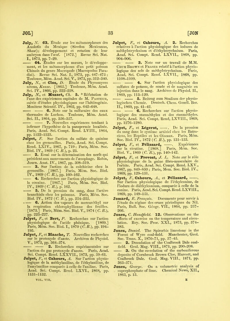 Joly, ^V. 63. Etude siir les metamorphoses des Axolotls du Mexique (Siredon Mexicanus, Shaw); developpement et rotation de leuv embryon dans I'oeuf. [1872.] Revue Sci. Nat. I., 1873, pp. 7-29. . 64. Etudes sur les mceurs, le developpe- ment, et les metamorphoses d'un petit poisson Chinois du genre Macropode (Macropodus Para- disi). Revue Sci. Nat. I., 1873, pp. 447-473 ; Toulouse, Mem. Acad. Sci. V., 1873, pp. 312-340. Joly, jV., et Clos, D. Etude du Phycomyces nitens, Kioize. [1865.] Toulouse, Mem. Acad. Sci. IV., 1866, pp. 222-228. Joly, N., et Musset, Ch. 5. * Refutation de I'une des experiences capitales de M. Pasteuk, suivie d'etudes physiologiques sur I'heterogenie. Moniteur Scientif. IV., 1862, pp. 642-648. 6. Note sur la sulfuraire des eaux thermales de Luchon. Toulouse, Mem. Acad. Sci. II., 1864, pp. 356-357. 7. Nouvelles experiences tendant a infirmer I'hypothese de la panspermie localisee. Paris, Acad. Sci. Compt. Rend. LVIII., 1864, pp. 1122-1123. Jolyet, F. Sur Taction du sulfate de quinine chez les gi-enouilles. Paris, Acad. Sci. Compt. Rend. LXIV., 1867, p. 719 ; Paris, Mem. Soc. Biol. IV., 1869 (C. R.), p. 23. 2. Essai sur la determination des nerfs qui president aux mouvements de I'oesophage. Robin, Journ. Anat. IV., 1867, pp. 308-319. 3. Sur Taction de la colchicine chez la grenouille. [1867.] Paris, Mem. Soc. Biol. IV., 1869 (C. R.), pp. 160-162. 4. Recherches sur Taction physiologique de la cocaine. [1867.] Paris, Mem. Soc. Biol. IV., 1869 (C. R.), p. 162. 5. De la pression du sang, dans Tartere branchiale chez les poissons. Paris, Mem. Soc. Biol. IV., 1872 (C. R.), pp. 254-255. 6. Action des vapeurs de mercurethyl sur la respiration chlorophyllienne des feuilles. [1873.] Paris, Mem. Soc. Biol. V., 1874 ( C. R.), pp. 225-227. Jolyet, F., et Bert, P. Recherches sur Taction physiologique de Tacide phenique. [1869.] Paris, Mem. Soc. Biol. I., 1870 (C. R.), pp. 194- 195. Jolyet, F, et Blanche, T. Nouvelles recherches sur le protoxyde d'azote. Archives de Physiol, v., 1873, pp. 364-374. 2. Recherches experimentales sur Taction du gaz protoxyde d'azote. Paris, Acad. Sci. Compt. Rend. LXXVII., 1873, pp. 59-61. Jolyet, F., et Cahours, A. Sur Taction physio- logique de la methylaniline, de Tethylaniline, de Tamylaniline comparee a celle de Taniline. Paris, Acad. Sci. Compt. Rend. LXVI., 1868, pp. 1131-1132. VOL. VIII. Jolyet, F., et Cahours, A. 2. Recherches relatives a Taction physiologique des iodures de methylstrychnium et d'ethylstrychnium. Paris, Acad. Sci. Compt. Rend. LXVII., 1868, pp. 904-906. 3. Note sur un travail de M.M. Crum Bkown et Fraser relatif a Taction physio- logique des sels de methylstrychnium. Paris, Acad, Sci. Compt. Rend. LXVII., 1868, pp. 1108-1109. 4. Sur Taction physiologique des sulfates de potasse, de sonde et de magnesie en injection dans le sang. Archives de Physiol. II., 1869, pp. 113-120. 5. Beitrag zum Studium der physio- logischen Chemie. Deutsch. Chem. Gesell. Ber. II., 1869, pp. 41-42. 6. Recherches sur Taction physio- logique des stannethyles et des stanmethyles. Paris, Acad. Sci. Compt. Rend, LXVIII., 1869, pp. 1276-1280. Jolyet, F., et Legerot, . De la pression du sang dans le systeme arteriel chez les Batra- ciens, les Reptiles et les Oiseaux. Paris, Mem. Soc. Biol. IV., 1872 (C. R.), pp. 131-133. Jolyet, F, et Felissard, . Experiences sur la cicutine. [1868.] Paris, Mem. Soc. Biol, v., 1869 (C. R.), pp. 140-142. Jolyet J F, et Prevost, J. L. Note sur le role physiologique de la gaine fibro-musculaire de Torbite. Paris, Acad. Sci. Compt. Rend. LXV., 1867, pp. 849-850 ; Paris, Mem. Soc. Biol. IV., 1869, pp. 129-131. Jolyet, F., Cahours, A., et Felissard, . Sur Taction physiologique de Tethylconine, de Tiodure de diethylconium, comparee a celle de la Conine. Paris, Acad. Sci. Compt. Rend. LXVIII., 1869, pp. 149-151. Jomard, E. Fran<;oh. Documents pour servir a Totude du regime des crues periodiques du Nil. Paris, Bull. Soc. Geogr. VII., 1864, pp. 257- 266. Jones, C. Handfidd. 12. Observations on the effects of exercise on the temperature and circu- lation. Roy. Soc. Proc. XXL, 1873, pp. 374- 383. Jones, Daniel. The Spirorbis limestone in the Forest of Wyre coal-field. Manchester, Geol. Soc. Trans. X., 1870-71, pp. 37-45. 2. Denudation of the Coalbrook Dale coal- field. Geol. Mag. VIIL, 1871, pp. 200-208. 3. On the co-relation of the carboniferous deposits of Cornbrook Brown Clee, Harcott, and Coalbrook Dale. Geol. Mag. VIIL, 1871, pp. 363-371. Jones, George. On a volumetric analysis of superphosphate of lime. Chemical News, XII., 1865, p. 13. £