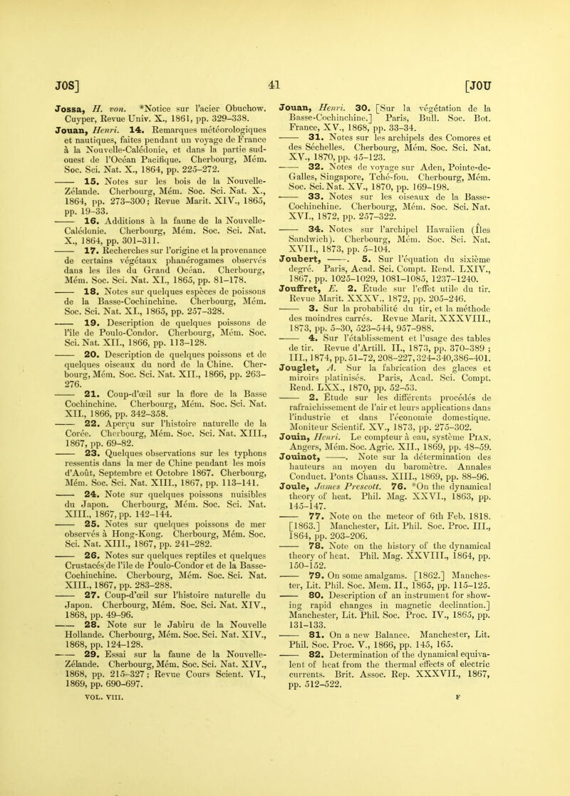 Jossa^ H. von. *Notice sur I'acier Obuchow. Cuyper, Revue Univ. X., 1861, pp. 329-338. Jouan, Henri. 14. Remarques meteorologiques et nautiques, feites pendant un voyage de France a la Nouvelle-Caledonie, et dans la partie sud- ouest de I'Ocean Pacifique. Cherbourg, Mem. See. Sci. Nat. X., 1864, pp. 225-272. 15. Notes sur les bois de la Nouvelle- Zelande. Cherbourg, Mem. Soc. Sci. Nat. X., 1864, pp. 273-300; Revue Marit. XIV., 1865, pp. 19-33. ■ 16. Additions a la faune de la Nouvelle- Caledonie. Cherbourg, Mem. Soc. Sci. Nat. X., 1864, pp. 301-311. 17. Recherclies sur I'origine et la provenance de certains vegetaux phanerogames observes dans les iles du Grand Ocean. Cherbourg, Mem. Soc. Sci. Nat. XI., 1865, pp. 81-178. 18. Notes sur quelques especes de poissons de la Basse-Cochinchine. Cherbourg, Mem, Soc. Sci. Nat. XI., 1865, pp. 257-328. 19. Description de quelques poissons de rile de Poulo-Condor, Cherbourg, Mem. Soc. Sci. Nat. XII., 1866, pp. 113-128. 20. Description de quelques poissons et de quelaues oiseaux du nord de la Chine. Cher- bourg, Mem. Soc. Sci. Nat. XII., 1866, pp. 263- 276. 21. Coup-d'oeil sur la flore de la Basse Cochinchine. Cherbourg, Mem. Soc. Sci. Nat. XII. , 1866, pp. 342-358. 22. Apercu sur I'histoire naturelle de la Coree. Cherbourg, Mem. Soc. Sci. Nat. XIII., 1867, pp. 69-82. 23. Quelques observations sur les typhons ressentis dans la mer de Chine pendant les mois d'Aout, Septembre et Octobre 1867. Cherbourg, Mem. Soc. Sci. Nat. XIII., 1867, pp. 113-141. 24. Note sur quelques poissons nuisibles du Japon. Cherbourg, Mera. Soc. Sci. Nat. XIII. , 1867, pp. 142-144. • 25. Notes sur quelques poissons de mer observes a Hong-Kong. Cherbourg, Mem. Soc. Sci. Nat. XIII.,' 1867, pp. 241-282. 26. Notes sur quelques reptiles et quelques Crustaces^de I'ile de Poulo-Condor et de la Basse- Cochinchine. Cherbourg, Mem. Soc. Sci. Nat. XIII., 1867, pp. 283-288. 27. Coup-d'ceil sur I'histoire naturelle du Japon. Cherbourg, Mem. Soc. Sci. Nat. XIV., 1868, pp. 49-96. 28. Note sur le Jabiru de la Nouvelle HoUande. Cherbourg, Mem. Soc. Sci. Nat. XIV., 1868, pp. 124-128. 29. Essai sur la faune de la Nouvelle- Zelande. Cherbourg, Mem. Soc. Sci. Nat. XIV., 1868, pp. 215- 327; Revue Cours Scient. VI., 1869, pp. 690-697. VOL. nil. Jouan, Henri. 30. [Sur la vegetation de la Basse-Cochinchine.] Paris, Bull. Soc. Bot. France, XV., 1868, pp. 33-34. 31. Notes sur les archipels des Comores et des Sechelles. Cherbourg, Mem. Soc. Sci. Nat. XV. , 1870, pp. 45-123. 32. Notes de voyage sur Aden, Pointe-de- Galles, Singapore, Tche-fou. Cherbourg, Mem. Soc. Sci. Nat. XV., 1870, pp. 169-198. 33. Notes sur les oiseaux de la Basse- Cochinchine. Cherbourg, Mem. Soc. Sci. Nat. XVI. , 1872, pp. 257-322. 34. Notes sur I'archipel Hawaiien (Ilea Sandwich). Cherbourg, Mem. Soc. Sci. Nat. XVir., 1873, pp. 5-104. Joubert, . 5. Sur I'equation du sixieme degre. Paris, Acad. Sci. Compt. Rend. LXIV., 1867, pp. 1025-1029, 1081-1085, 1237-1240. JoufFret, E. 2. Etude sur I'effet utile du tir. Revue Marit. XXXV., 1872, pp. 205-246. 3. Sur la probabilite du tir, et la methode des moindres carres. Revue Marit. XXXVIII., 1873, pp. 5-30, 523-544, 957-988. 4. Sur I'etablissement et I'usage des tables de tir. Revue d'Artill. II., 1873, pp. 370-389 ; III, 1874, pp. 51-72, 208-227,324-340,386-401. Jouglet, A. Sur la fabrication des glaces et miroirs platinises. Paris, Acad. Sci. Compt. Rend. LXX., 1870, pp. 52-53. 2. Etude sur les difFereuts precedes de rafraichissement de I'air et leurs applications dans I'industrie et dans I'economie domestique. Moniteur Scientif, XV., 1873, pp. 275-302. Jouin, Henri. Le compteur a eau, systeme Pian. Angers, Mem. Soc. Agric. XII., 1869, pp. 48-59. Jouinot, . Note sm- la determination des hauteurs au moyen du barometre. Annales Conduct. Ponts Chauss. XIII., 1869, pp. 88-96. Joule, James Prescott. 76. *0n the dynamical theory of heat. Phil. Mag. XXVI., 1863, pp. 145-147. 77. Note on the meteor of 6th Feb. 1818. [1863.] Manchester, Lit. Phil. Soc. Proc. III., 1864, pp. 203-206. 78. Note on the history of the dynamical theory of heat. Phil. Mag. XXVIIL, 1864, pp. 150-152. ■ 79. On some amalgams. [1862.] Manches- ter, Lit. Phil. Soc. Mem. 11., 1865, pp. 115-125. 80. Description of an instrument for show- ing rapid changes in magnetic declination.] Manchester, Lit. Phil. Soc. Proc. IV., 1865, pp. 131-133. 81. On a new Balance. Manchester, Lit. Phil. Soc. Proc. V., 1866, pp. 145, 165. 82. Determination of the dynamical equiva- lent of heat from the thermal effects of electric currents. Brit. Assoc. Rep. XXXVII., 1867, pp. 512-522. F