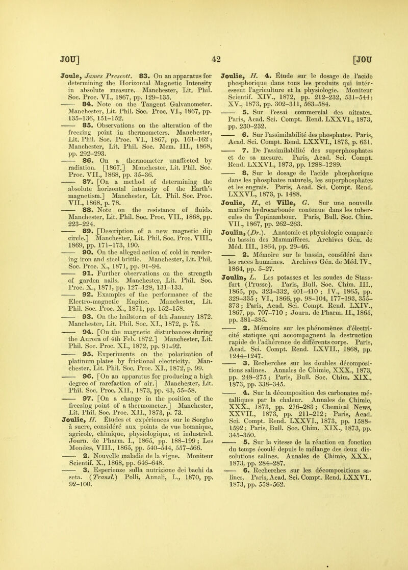 Joule, James Prescott. 83. On an apparatus for determining the Horizontal Magnetic Intensity in absolute measure. Manchester, Lit. Phil. Soc. Proc. VL, 1867, pp. 129-135. 84. Note on the Tangent Galvanometer. Manchester, Lit. Phil. Soc. Proc. VI., 1867, pp. 135-136, 151-152. 85. Observations on the alteration of the freezing point in thermometers, Manchester, Lit. Phil. Soc. Proc. VI., 1867, pp. 161-162; Manchester, Lit. Phil. Soc. Mem. III., 1868, pp. 292-293. 86. On a thermometer unaffected by radiation. [1867.] Manchester, Lit. Phil. Soc. Proc. VII., 1868, pp. 35-36. 87. [On a method of determining the a,bsolute horizontal intensity of the Earth's magnetism.] Manchester, Lit. Phil. Soc. Proc. VII., 1868, p. 78. 88. Note on the resistance of fluids. Manchester, Lit, Phil, Soc. Proc. VIL, 1868, pp. 223-224. — 89. [Description of a new magnetic dip circle.] Manchester, Lit. Phil, Soc. Proc, VIII., 1869, pp. 171-173, 190. 90. On the alleged action of cold in render- ing iron and steel brittle. Manchester, Lit. Phil. Soc. Proc. X., 1871, pp. 91-94. 91. Further observations on the strength of garden nails. Manchester, Lit. Phil. Soc. Proc. X., 1871, pp. 127-128, 131-133. 92. Examples of the performance of the Electro-magnetic Engine. Manchester, Lit. Phil. Soc. Proc. X., 1871, pp. 152-158. 93. On the hailstorm of 4th January 1872. Manchester, Lit. Phil. Soc. XL, 1872, p. 75. • 94. [On the magnetic disturbances during the Aurora of 4th Feb. 1872.] Manchester, Lit. Phil. Soc. Proc. XL, 1872, pp. 91-92. 95. Experiments on the polarization of platinum plates by frictional electricity. Man- chester, Lit. Phil. Soc. Proc. XL, 1872, p. 99. 96. [On an apparatus for producing a high degree of rarefaction of air.] Manchester, Lit. Phil. Soc. Proc, XII., 1873, pp. 43, 55-58. —— 97. [On a change in the position of the freezing point of a thermometer,] Manchester, Lit. Phil. Soc, Proc. XIL, 1873, p. 73. Joulie, H. Etudes et experiences sur le Sorgho a Sucre, considere aux points de vue botanique, agricole, chimique, physiologique, et industriel. Journ. de Pharm. I., 1865, pp. 188-199 ; Les Mondes, VIII., 1865, pp. 540-544, 557-566. ■ 2. Nouvelle maladie de la vigne. Moniteur Scientif. X., 1868, pp. 646-648. 3. Esperienze suUa nutrizione dei bachi da seta. (Transl.) Polli, Annali, L,, 1870, pp. 92-100. Joulie, H. 4. Etude sur le dosage de I'acide phosphorique dans tous les produits qui inter- essent I'agriculture et la physiologic. Moniteur Scientif. XIV., 1872, pp. 212-232, 531-544; XV., 1873, pp. 302-311, 563-584. 5. Sur I'essai commercial des nitrates.. Paris, A-cad. Sci. Compt, Eend. LXXVL, 1873, pp. 230-232, 6. Sur I'assimilabilite des phosphates. Paris, Acad. Sci. Compt. Rend, LXXVL, 1873, p. 631. 7. De I'assimilabilite des superphosphates et de sa mesure, Paris, Acad. Sci. Compt. Rend. LXXVL, 1873, pp. 1288-1289. 8. Sur le dosage de I'acide phosphorique dans les phosphates naturels, les superphosphates et les engrais. Paris, Acad. Sci. Compt. Rend. LXXVL, 1873, p. 1488. Joulie, U., et Ville, G. Sur une nouvelle matiere hydrocarbonee contenue dans les tuber- cules du Topinambour. Paris, Bull. Soc. Chim. VIL, 1867, pp. 262-263. Joulin, {Dr.). Anatomie et physiologic comparee du bassin des Mammiferes. Archives Gen. de Med. in., 1864, pp. 29-46. 2. Memoire sur le bassin, considere dans les races humaines. Archives Gen, de Med, IV,, 1864, pp, 5-27. Jouliiij L. Les potasses et les soudes de Stass- furt (Prusse). Paris, Bull. Soc. Chim. III., 1865, pp. 323-332, 401-410 ; IV., 1865, pp. 329-335; VL, 1866, pp. 98-104, 177-193,355- 373; Paris, Acad, Sci. Compt. Rend. LXIV., 1867, pp. 707-710 ; Journ. de Pharm. IL, 1865, pp. 381-385. 2. Memoire sur les phenomenes d'electri- cite statique qui accompagnent la destruction rapide de I'adherence de differents corps. Paris, Acad. Sci. Compt. Rend. LXVIL, 1868, pp. 1244-1247. 3. Recherches sur les doubles decomposi- tions salines. Annales de Chimie, XXX., 1873, pp. 248-275; Paris, Bull. Soc. Chim. XIX., 1873, pp. 338-345. ■ 4. Sur la decomposition des carbonates me- talliques par la chaleur. Annales de Chimie, XXX., 1873, pp. 276-283; Chemical News, XXVIL, 1873, pp, 211-212; Paris, Acad. Sci. Compt. Rend. LXXVL, 1873, pp. 1588- 1592; Paris, Bull. Soc. Chim. XIX., 1873, pp. 345-350. 5. Sur la vitesse de la reaction en fonction du temps ecoule depuis le melange des deux dis- solutions salines. Annales de Chimie, XXX., 1873, pp. 284-287. 6. Recherches sur les decompositions sa- lines. Paris, Acad. Sci. Compt. Rend. LXXVL, 1873, pp. 558-562.