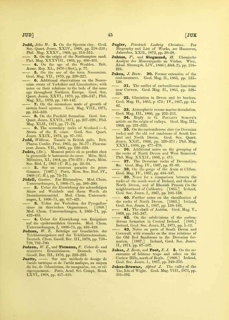 Judd, John II. 2. On the Speeton clay. Geol. Soc. Quart. Journ. XXIV., 1868, pp. 218-250; Phil. Mag. XXXV., 1868, pp. 314-315. 3. On the origin of the Northampton sand. Phil. Mag. XXXVIII., 1869, pp. 400-401. 4. On the age of the Wealden. Brit. Assoc. Rep. XL., 1870 {Sect>j, p. 77. ■ S. On the use of the term Neocomian. Geol. Mag. VII., 1870, pp. 220-227. 6. Additional observations on the Neoco- mian strata of Yorkshire and Lincolnshire, with notes on their relations to the beds of the same age throughout Northern Europe. Geol. Soc. Quart. Journ. XXVI., 1870, pp. 326-347; Phil. Mag. XL., 1870, pp. 140-142. 7. On the anomalous mode of growth of certain fossil oysters. Geol. Mag. VIII., 1871, pp. 355-359. 8, On the Punfield formation. Geol. Soc. Quart. Journ. XXVII., 1871, pp. 207-226; Phil. Mag. XLIL, 1871, pp. 77-78. 9. The secondary rocks of Scotland :—1. Strata of the E. coast. Geol. Soc. Quart. Journ. XXIX., 1873, pp. 97-195. Judd, William. Tannin in British galls. Brit. Pharm. Confer. Proc. 1865, pp. 76-77; Pharma- ceut. Journ. VII., 1866, pp. 228-229. Judee, (Dr.). Moment precis ou se produit chez Ja grenouille le battement du ccBur. Mem. Med. Militaires, XL, 1864, pp. 270-272 ; Paris, Mem. Soc. Biol. I., 1865 (C. R.), pp. 23-24. 2. Sur un nouveau parasite du genre Gamase. [1867.] Paris, Mem. Soc. Biol. IV., 1869 (C. R.), pp. 73-75. Judell, Gustav. Zur Blutanalyse. Med. Chem. Untersuchungen, .1, 1866-71, pp. 386-390. 2. Ueber die Einwirkung der schwefeligen Saure auf Weinhefe und ihren Werth als Desinfectionsmittel. Med. Chem. Untersuch- ungen, I, 1866-71, pp. 417-421. • 3. Ueber das Verhalten der Pyrogallus- saure im thierischen Organismus. [1868.] Med. Chem. Untersuchungen, I, 1866-71, pp. 422-435. 4. Ueber die Einwirkung von Essigsaure auf die epidermoidalen Gewebe. Med. Chem. Untersuchungen, I, 1866-71, pp. 438-439. Judson, W. E. Beitrage zur Geschichte der Trichloressigsaure und der Trichlorcrotonsaure. Deutsch. Chem. Gesell. Ber. IlL, 1870, pp. 758- 759, 782-790. Judson, fr.-E., und Tiemann, jP. Ueber di-und trinitrirte Benzoesauren. Deutsch. Chem. Gesell. Ber. III., 1870, pp. 223-225. JuettC) . Sur une methode de dosage de I'acide tartrique et de I'acide malique, au moyen du fer, de I'aluminium, du manganese, etc. et re- ciproquement. Paris, Acad. Sci. Compt. Rend. LXVL, 1868, pp. 417-419. Jugler, Fricdrich Ludioig Christian. For Biography and List of Works, see Hannover, Jahresber, XXII., 1872, pp. 20-28. Juh^sz, P., und Siegmund, H. Chemische Analyse der Mineralquelle zu Voslau. Wien, Akad. Sitzungsb. LIV., 1866 {Abth.2), pp. 216- 224. Jukes, J. Beete. 30. Former extension of the coal-measures. Geol. Mag. II., 1865, pp. 135- 136. 31. The outlier of carboniferous limestone near Corwen. Geol. Mag. II., 1865, pp. 326- 328. 32. Glaciation in Devon and its borders. Geol. Mag. IL, 1865, p. 473 ; IV., 1867, pp. 41- 42. 33. Atmospheric versus marine denudation. Geol. Mag. IIL, 1866, pp. 232-235. 34. Reply to G. Poulett Scrope's article on the origin of valleys. Geol. Mag. III., 1866, pp. 331-333. 35. On the carboniferous slate (or Devonian rocks) and the old red sandstone of South Ire- land and North Devon. Geol. Soc. Quart. Journ, XXII., 1866, pp. 320-371 ; Phil. Mag. XXXI., 1866, pp. 477-479. 36. Additional notes ou the grouping of the rocks of North Devon and West Somerset, Phil. Mag. XXXII., 1866, p. 475. 37. The Devonian rocks of Devonshire, &c. Geol. Mag. IV., 1867, pp. 87-88. 38. On the gorge of the Avon at Clifton. Geol. Mag. IV., 1867, pp. 444-447. 39. Notes for a comparison between the rocks of the south-west of Ireland, and those of North Devon, and of Rhenish Prussia (in the neighbourhood of Coblentz). [1865.] L'eland, Geol. Soc. Journ. I., 1867, pp. 103-138. 40. Further notes on the classification of the rocks of North Devon. [1865.] Ireland, Geol. Soc. Journ. L, 1867, pp. 138-143. 41. The chalk of Antrim. Geol. Mag. V., 1868, pp. 345-347. 42. On the subdivisions of the carbon- iferous formation in Central Ireland. [1866.] Ireland, Geol. Soc. Journ. IL, 1871, pp. 1-12. 43. Notes on parts of South Devon and Cornwall, with remarks on the true relations of the Old Red Sandstone to the Devonian for- mation. [1867.] Ireland, Geol. Soc. Journ. IL, 1871, pp. 67-107. Jukes, J. Beete, and Foot, F. J. 2. On the oc- currence of felstoue traps and ashes on the Curlew Hills, north of Boyle. [1866.] Ireland, Geol. Soc. Journ. I., 1867, pp. 249-250. Jukes-Browne, Alfred J. The valley of the Yar, Isle of Wight. Geol. Mag. VIII., 1871, pp. 561-562.