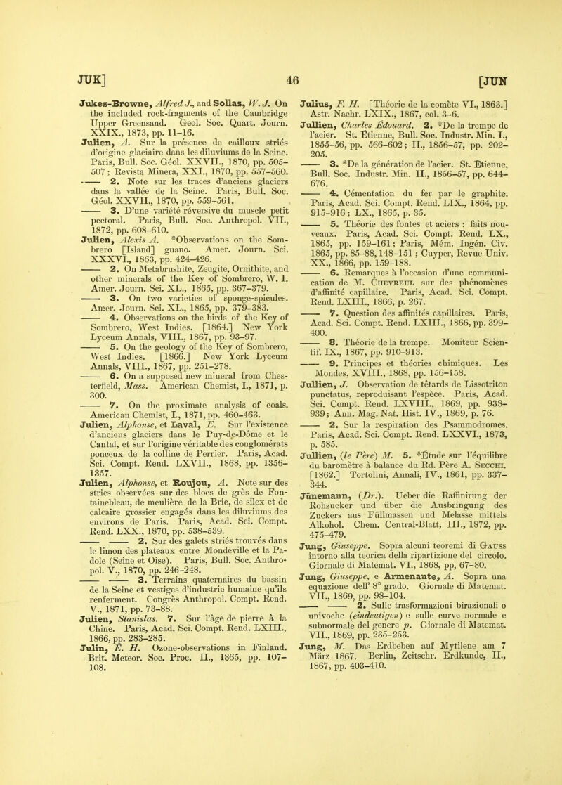 JUK] d6 Jukes-Browne, Alfred J., and SoUas, W. J. On the included rock-fragments of tlie Cambridge Upper Greensand. Geol, Soc. Quart. Journ. XXIX., 1873, pp. 11-16. Julien, A. Sur la presence de cailloux stries d'origine glaciaire dans les diluviums de la Seine. Paris, Bull. Soc. Geol. XXVII., 1870, pp. 505- 507; Revista Minera, XXL, 1870, pp. 557-560. 2. Note sur les traces d'anciens glaciers dans la vallee de la Seine. Paris, Bull. Soc. Geol. XXVII., 1870, pp. 559-561. 3. D'une variete reversive du muscle petit pectoral. Paris, Bull. Soc. Anthropol. VII., 1872, pp. 608-610. Julien, Alexis A. *Observations on the Som- brero [Island] guano. Amer. Journ. Sci. XXXVI., 1863, pp. 424-426. 2. On Metabrushite, Zeugite, Omithite, and other minerals of the Key of Sombrero, W. I. Amer. Journ. Sci. XL., 1865, pp. 367-379. 3. On two varieties of sponge-spicules. Amer. Journ. Sci. XL., 1865, pp. 379-383. 4. Observations on the birds of the Key of Sombrero, West Indies. [1864.] New York Lyceum Annals, VIII., 1867, pp. 93-97. 5. On the geology of the Key of Sombrero, West Indies. [1866.] New York Lyceum Annals, VIII., 1867, pp. 251-278. 6. On a supposed new mineral from Ches- terfield, Mass. American Chemist, I., 1871, p. 300. 7. On the proximate analysis of coals. American Chemist, I., 1871, pp. 460-463. Julien, Alphonse, et Laval, E. Sur I'existence d'anciens glaciers dans le Puy-de-D6me et le Cantal, et sur I'origine veritable des conglomerats ponceux de la coUine de Perrier. Paris, Acad. Sci. Compt. Rend. LXVIL, 1868, pp. 1356- 1357. Julien, Alphonse, et Boujou, A. Note sur des stries observees sur des blocs de gres de Fon- tainebleau, de meuliere de la Brie, de silex et de calcaire gi^ossier engages dans les diluviums des environs de Paris. Paris, Acad. Sci. Compt. Rend. LXX., 1870, pp. 538-539.^ 2. Sur des galets stries trouves dans le limon des plateaux entre Mondeville et la Pa- ' dole (Seine et Oise). Paris, Bull. Soc. Anthro- pol. v., 1870, pp. 246-248. —— 3. Terrains quaternaires du bassin ' de la Seine et vestiges d'industrie humaine qu'ils renferment. Congres Anthropol. Compt. Rend, v., 1871, pp. 73-88. Julien, Stanislas. 7. Sur I'age de pierre a la Chine. Paris, Acad. Sci. Compt. Rend. LXIIL, 1866, pp. 283-285. Julin, E. H. Ozone-observations in Finland, t Brit. Meteor. Soc. Proc. II., 1865, pp. 107- 108. i [JUN Julius, F. H. [Theorie de la comete VI., 1863.] Astr. Nachr. LXIX., 1867, col. 3-6. Jullien, Charles Edouard. 2. *De la trempe de I'acier. St. Etienne, Bull. Soc. Industr. Min. I., 1855-56, pp. 566-602; II., 1856-57, pp. 202- 205. 3. *De la generation de I'acier. St. Etienne, Bull. Soc. Industr. Min. IL, 1856-57, pp. 644- 676. 4. Cementation du fer par le graphite. Paris, Acad. Sci. Compt. Rend. LIX., 1864, pp. 915-916 ; LX., 1865, p. 35. 5. Theorie des fontes et aciers : faits nou- veaux. Paris, Acad. Sci. Compt. Rend. LX., 1865, pp. 159-161; Paris, Mem. Ingen. Civ. 1865, pp. 85-88,148-151 ; Cuyper, Revue Univ. XX., 1866, pp. 159-188. ■ 6. Remarques a I'occasion d'une communi- cation de M. Chevreul sur des phenomenes d'affinite capillaire. Paris, Acad. Sci. Compt. Rend. LXIIL, 1866, p. 267. 7. Question des affinites capillaires. Paris, Acad. Sci. Compt. Rend. LXIIL, 1866, pp. 399- 400. 8. Theorie de la trempe. Moniteur Scien- tif. IX., 1867, pp. 910-913. 9. Principes et theories chimiques. Les Mondes, XVIIL, 1868, pp. 156-158. Jullien, J. Observation de tetards de Lissotriton punctatus, reproduisant I'espece. Pai-is, Acad. Sci. Compt. Rend. LXVIIL, 1869, pp. 938- 939; Ann. Mag. Nat. Hist. IV., 1869, p. 76. 2. Sur la respiration des Psammodromes. Paris, Acad. Sci. Compt. Rend. LXXVL, 1873, p. 585. Jullien, {le Pere) M. 5. *Etude sur I'equilibre du barometre a balance du Rd. Pere A. Secchi. [1862.] Tortolini, Annali, IV., 1861, pp. 337- 344. Jiinemann, {Dr.). Ueber die Rafhnirung der Rohzucker und iiber die Ausbringung des Zuckers aus Fiillmassen und Melasse mittels Alkohol. Chem. Central-Blatt, III., 1872, pp. 475-479. Jung, Giuseppe. Sopra alcuni teoremi di Gauss intorno alia teorica della ripartizione del circolo. Giornale di Matemat. VI., 1868, pp, 67-80. Jung, Giuseppe, e Armenante, A. Sopra una equazione dell' 8° grade. Giornale di Matemat. VII., 1869, pp. 98-104. = 2. SuUe trasformazioni birazionali o univoche {eindeutigen) e suUe curve normale e subnormals del genere p. Giornale di Matemat. VII., 1869, pp. 235-253. Jung, M. Das Erdbeben auf Mytilene am 7 Marz 1867. Berlin, Zeitschr. Erdkunde, II., 1867, pp. 403-410.