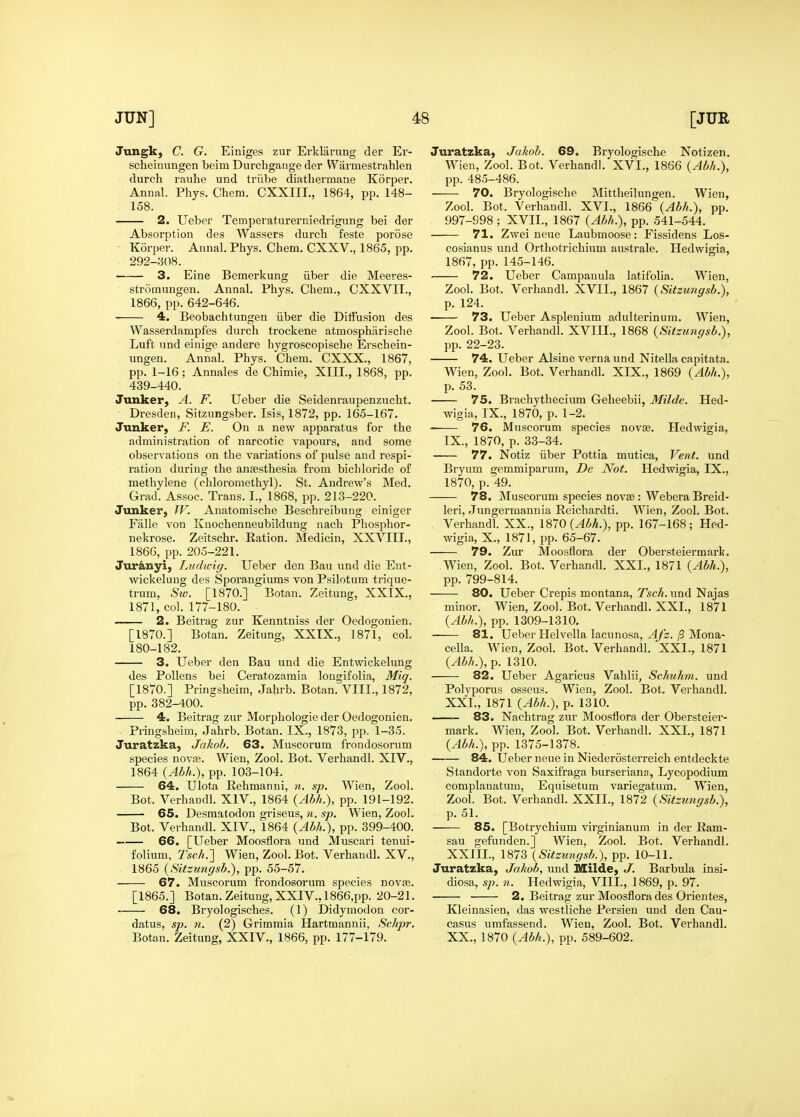 Jungk, C. G. Einiges zur Erklarung der Er- scheinimgen beim Durchgange der Wiirmestrahlen durch rauhe und triibe diatliermane Korper. Annal. Phys. Chem. CXXIII., 1864, pp. 148- 158. 2. Ueber Temperaturerniedrigung bei der Absorption des Wassers durch feste porose Korper. Annal. Phys. Chem. CXXV., 1865, pp. 292-308. 3. Eine Bemerkung iiber die Meeves- stromungen. Annal. Phys. Chem., CXXVII., 1866, pp. 642-646. 4. Beobachtungen iiber die Diffusion des Wasserdampfes durch trockene atmospharische Luft und einige andere hygroscopische Erschein- ungen. Annal. Phys. Chem. CXXX., 1867, pp. 1-16; Annales de Chimie, XIII., 1868, pp. 439-440. Junker, A. F. Ueber die Seidenraupenzucht, Dresden, Sitzungsber. Isis, 1872, pp. 165-167. Junker, F. E. On a new apparatus for the administration of narcotic vapours, and some observations on the variations of pulse and respi- ration during the anaesthesia from bichloride of methylene (chloromethyl). St. Andrew's Med. Grad. Assoc. Trans. I., 1868, pp. 213-220. Junker, TV. Anatomische Beschreibung einiger Falle von Kuochenneubildung nach Phosphor- nekrose. Zeitschr. Ration. Medicin, XXVIII., 1866, pp. 205-221. Jur&nyi, Ludwig. Ueber den Bau und die Ent- wickelung des Sporangiums von Psilotum trique- trum, Siv. [1870.] Botan. Zeitung, XXIX., 1871, col. 177-180. 2. Beitrag zur Kenntniss der Oedogonien. [1870.] Botan. Zeitung, XXTX., 1871, col. 180-182. 3. Ueber den Bau und die Entwickelung des Pollens bei Ceratozamia longifolia, Miq. [1870.] Pringsheim, Jahrb. Botan. VIIL, 1872, pp. 382-400. 4. Beitrag zur Morphologie der Oedogonien. Pringsheim, Jahrb. Botan. IX., 1873, pp. 1-35. Juratzka, Jakob. 63. Muscorum frondosorum species novas. Wien, Zool. Bot. Verhandl. XIV., 1864 {Abh.), pp. 103-104. 64. Ulota Rehmanni, n. sp. Wien, Zool. Bot. Verhandl. XIV., 1864 {Abh.), pp. 191-192. 65. Desmatodon griseus, n. sp. Wien, Zool. Bot. Verhandl. XIV., 1864 {Abh.), pp. 399-400. —— 66. [Ueber Moosflora und Muscari tenui- folium, Tsch.'] Wien, Zool. Bot. Verhandl. XV., 1865 {Sitzungsb.), pp. 55-57. 67. Muscorum frondosorum species novfe. [1865.] Botan. Zeitung, XXIV., 1866,pp. 20-21. 68. Bryologisches. (1) Didymodon cor- datus, sp. n. (2) Grimmia Hartmannii, Schpr. Botan. Zeitung, XXIV., 1866, pp. 177-179. Juratzka, Jakob. 69. Bi-yologische Notizen. Wien, Zool. Bot. Verhandl. XVI., 1866 {Abh.), pp.485-486. 70, Bryologische Mittheilungen. Wien, Zool. Bot. Verhandl. XVI., 1866 {Abh.), pp. 997-998 ; XVII., 1867 {Abh.), pp. 541-544. 71. Zwei neue Laubmoose: Fissidens Los- cosianus und Orthotrichium australe. Hedwigia, 1867, pp. 145-146. 72. Ueber Campanula latifolia. Wien, Zool. Bot. Verhandl. XVII., 1867 {Sitzungsb.), p. 124. 73. Ueber Asplenium adulterinum. Wien, Zool. Bot. Verhandl. XVIII., 1868 {Sitzungsb.), pp. 22-23. 74. Ueber Alsine verna und Nitella capitata. Wien, Zool. Bot. Verhandl. XIX., 1869 {Abh.), p. 53. 75. Brachythecium Geheebii, Milde. Hed- wigia, IX., 1870, p. 1-2, 76. Muscorum species novae. Hedwigia, IX., 1870, p. 33-34. 77. Notiz iiber Pottia mutica, Vent, und Bryum gemmiparum, De Not. Hedwigia, IX., 1870, p. 49. 78. Muscorum species novae : Webera Breid- leri, Jungermannia Reichardti. Wien, Zool. Bot. Verhandl. XX., 1870 (^M.), pp. 167-168; Hed- wigia, X., 1871, pp. 65-67. 79. Zur Moosflora der Obersteiermark. Wien, Zool. Bot. Verhandl. XXL, 1871 {Abh.), pp. 799-814. 80. Ueber Crepis montana, Tsch. und Najas minor. Wien, Zool. Bot. Verhandl. XXI., 1871 {Abh.), pp. 1309-1310. 81. Ueber Helvella lacunosa, 4/2./3 Mona- cella. Wien, Zool. Bot. Verhandl. XXI., 1871 {Abh.), p. 1310. ■ 82. Ueber Agaricus Vahlii, Schuhm. und Polyporus osseus. Wien, Zool. Bot. Verhandl. XXI., 1871 {Abh.), p. 1310. 83. Nachtrag zur Moosflora der Obersteier- mark. Wien, Zool. Bot. Verhandl. XXL, 1871 {Abh.), pp. 1375-1378. 84. Ueber neue in Niederosterreich entdeckte Standorte von Saxifraga burseriana, Lycopodium complanatum, Equisetum variegatum. Wien, Zool. Bot. Verhandl. XXII., 1872 {Sitzimgsb.), p. 51. 85. [Botrychium virginianum in der Ram- sau gefunden.] Wien, Zool. Bot. Verhandl. XXIIL, 1873 {Sitzungsb.), pp. 10-11. Juratzka, Jakob, und Milde, J. Barbula insi- diosa, sp. 11. Hedwigia, VIIL, 1869, p. 97. 2. Beitrag zur Moosflora des Orientes, Kleinasien, das westliche Persien und den Cau- casus umfassend. Wien, Zool. Bot. Verhandl. XX., 1870 {Abh.), pp. 589-602.