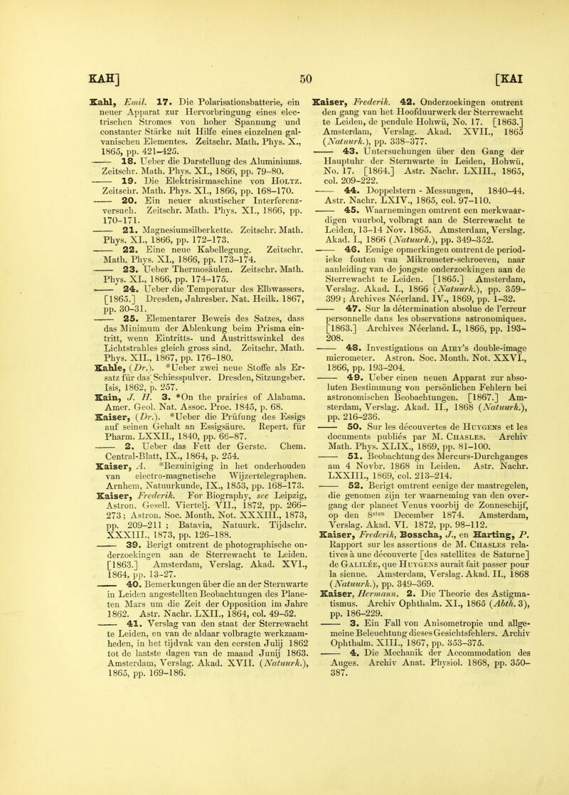 Eahl, Eniil. 17. Die Polarisationsbatterie, ein neuer Apparat zur Hervorbringung eines elec- trischen Stromes von lioher Spannung und constanter Starke mit Hilfe eines einzelnen gal- vanischen Elementes. Zeitsclir. Math. Phys. X., 1865, pp. 421-425. 18. Ueber die Darstellung des Aluminiums. Zeitschr. Math. Phys. XI., 1866, pp. 79-80. 19. Die Elektrisirmaschine von Holtz. Zeitschr. Math. Phys. XL, 1866, pp. 168-170. 20. Ein neuer akustischer Interferenz- versuch. Zeitschr. Math. Phys. XI., 1866, pp. 170-171. 21. Magnesiumsilberkette. Zeitschr. Math. Kaiser, Frederik. 42. Ouderzoekingen omtrent den gang van het Hoofduurwerk der Sterrewacht te Leiden, de pendule Hohwii, No. 17. [1863.] Amsterdam, Verslag. Akad. XVII., 1865 {NatHurk.), pp. 338-377. 43. Uutersuchungen iiber den Gang der Hauptuhr der Sternwarte in Leiden, Hohwii, No. 17. [1864.] Astr. Nachr. LXIIL, 1865, col. 209-222. 44. Doppelstern - Messungen, 1840-44. Phys. XL, 1866, pp. 172-173. — 22. Eine neue Kabellegung. Zeitschr. Math. Phys. XL, 1866, pp. 173-174. — 23. Ueber Thermosaulen. Zeitschr. Math. Phys. XL, 1866, pp. 174-175. 24. Ueber die Temperatur des Elbwassers. [1865.] Dresden, Jahresber. Nat. Heilk. 1867, pp. 30-31. .— 25. Elementarer Beweis des Satzes, dass das Minimum der Ablenkung beim Prisma ein- tritt, wenn Eintritts- und Austrittswinkel des Lichtstrahles gleich gross sind. Zeitschr. Math. Phys. XII., 1867, pp. 176-180. EiaUe, {Dr.). *Ueber zwei neue Stoffe als Er- satz fiir das Schiesspulver. Dresden, Sitzungsber. Isis, 1862, p. 257. Eain, ./. H. 3. *0n the prairies of Alabama. Amer. Geol. Nat. Assoc. Proe. 1845, p. 68. Kaiser, {Dr.). *Ueber die Priifung des Essigs au£ seinen Gehalt an Essigsaure. Repert. fiir Pharm. LXXIL, 1840, pp. 66-87. 2. Ueber das Fett der Gerste. Chem. Central-Blatt, IX., 1864, p. 254. Kaiser, A. *Bezuiniging in het onderhoudeu van electro-magnetische Wijzertelegraphen. Arnhem, Natuurkunde, IX., 1853, pp. 168-173. Kaiser, Frederik. Foi- Biography, see Leipzig, Astron. Gesell. Viertelj. VII., 1872, pp. 266- 273; Astron. Soc. Month. Not. XXXIIL, 1873, pp. 209-211 ; Batavia, Natuurk. Tijdschr. XXXIIL, 1873, pp. 126-188. 39. Berigt omtrent de photographische ou- derzoekingen aan de Sterrewacht te Leiden. [1863.] Amsterdam, Verslag. Akad. XVI., 1864, pp. 13-27. 40. Bemerkungen iiber die an der Sternwarte in Leiden angestellten Beobachtungen des Plane- ten Mars um die Zeit der Opposition im Jahre 1862. Astr. Nachr. LXIL, 1864, col. 49-52. . 41. Verslag van den staat der Sterrewacht te Leiden, en van de aldaar volbragte werkzaam- heden, in het tijdvak van den eersten Juhj 1862 tot de laatste dagen van de maaud Junij 1863. Amsterdam, Verslag. Akad. XVIL {Natuurk.), 1865, pp. 169-186. Astr. Nachr. LXIV., 1865, col. 97-110. 45. Waarnemingen omtrent een merkwaar- digen vuurbol, volbragt aan de Sterrewacht te Leiden, 13-14 Nov. 1865. Amsterdam, Verslag. Akad. I., 1866 {Natuurk.), pp. 349-352. 46. Eenige opmerkingen omtrent de period- ieke fouten van Mikrometer-schroeven, naar aanleiding van de jongste ouderzoekingen aan de Sterrewacht te Leiden. [1865.] Amsterdam, Verslag. Akad. I., 1866 {Natuurk.), pp. 359- 399; Archives Neerland. IV., 1869, pp. 1-32. 47. Sur la determination absolue de I'erreur personnelle dans les observations astronomiques. [1863.] Archives Neerland. L, 1866, pp. 193- 208. 48. Investigations on Aiky's double-image micrometer. Astron. Soc. Month. Not. XXVI., 1866, pp. 193-204. 49. Ueber eiuen neuen Apparat zur abso- luten Bestimmung von personUchen Fehlern bei astronomischen Beobachtungen. [1867.] Am- sterdam, Verslag. Akad. IL, 1868 {Natuurk.), pp. 216-236. 50. Sur les decouvertes de Huygens et les documents publies par M. Chasles. Archiv Math. Phys. XLIX., 1869, pp. 81-100. 51. Beobachtung des Merc urs-Durchgauges am 4 Novbr. 1868 in Leiden. Astr. Nachr. LXXIIL, 1869, col. 213-214. 52. Berigt omtrent eenige der maatregelen, die genomen zijn ter waarneming van den over- gang der planeet Venus voorbij de Zonneschijf, op den S^'^^ December 1874. Amsterdam, Verslag. Akad. VI. 1872, pp. 98-112. Kaiser, Frederik, Bosscha, J., en Harting, P. Rapport sur les assertions de M. Chasles rela- tives a une decouverte [des satellites de Saturne] de Galilee, que Huygens aurait fait passer pour la sienne. Amsterdam, Verslag. Akad. II., 1868 {Natuurk.), pp. 349-369. Kaiser, Hermann. 2. Die Theorie des Astigma- tismus. Archiv Ophthalm. XL, 1865 {Abth. 3), pp. 186-229. 3. Ein Fall von Anisometropie und allge- meine Beleuchtung dieses Gesichtsfehlers. Archiv Ophthalm. XIII., 1867, pp. 353-375. 4. Die Mechauik der Accommodation des Auges. Archiv Anat. Physiol. 1868, pp. 350- 387.