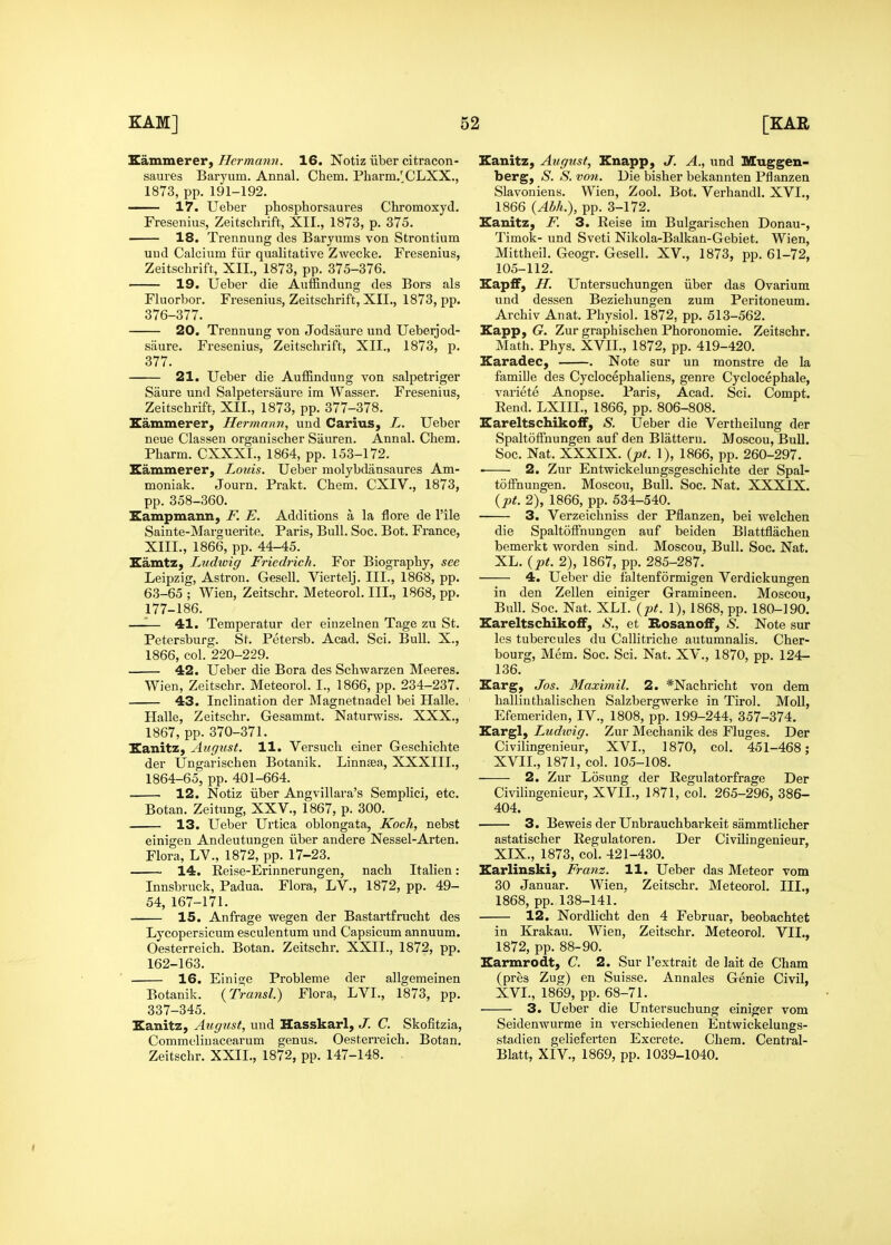 Eammerer, Hermann. 16. Notiz iiber citracon- saures Baryum. Annal. Chem. Pharm/CLXX., 1873, pp. 191-192. 17. Uebei- phosphorsaures Chromoxyd. Fresenius, Zeitschrift, XII., 1873, p. 375. 18. Trennung des Baryums von Strontium uud Calcium fiir qualitative Zwecke. Fresenius, Zeitschrift, XII., 1873, pp. 375-376. 19. Ueber die Auffindung des Bors als Fluorbor. Fresenius, Zeitschrift, XII., 1873, pp. 376-377. 20. Trennung von Jodsaure und Ueberjod- siiure. Fresenius, Zeitschrift, XII., 1873, p. 377. 21. Ueber die AufBndung von salpetriger Saure und Salpetersaure im Wasser. Fresenius, Zeitschrift, XII., 1873, pp. 377-378. Eammerer, Hermann, und Carius, L. Ueber neue Classen organischer Sauren. Annal. Chem. Pharm. CXXXI., 1864, pp. 153-172. Eammerer, Louis. Ueber molybdansaures Am- moniak. Journ. Prakt. Chem. CXIV., 1873, pp. 358-360. Eampmann, F. E. Additions a la flore de I'ile Sainte-Marguerite. Paris, Bull. Soc. Bot. France, XIII., 1866, pp. 44-45. Kamtz, Ludwig Friedrieh. For Biography, see Leipzig, Astron. Gesell. Viertelj. III., 1868, pp. 63-65 ; Wien, Zeitschr. Meteorol. III., 1868, pp. 177-186. —— 41. Temperatur der einzelnen Tage zu St. Petersburg. St. Petersb. Acad. Sci. Bull. X., 1866, col. 220-229. 42. Ueber die Bora des Schwarzen Meeres. Wien, Zeitschr. Meteorol. I., 1866, pp. 234-237. 43. Inclination der Magnetnadel bei Halle. Halle, Zeitschr. Gesammt. Naturwiss. XXX., 1867, pp. 370-371. Eanitz, August. 11. Versuch einer Geschichte der Ungarischen Botanik. Linnsea, XXXIII., 1864-65, pp. 401-664. 12. Notiz iiber Angvillara's Semplici, etc. Botan. Zeitung, XXV., 1867, p. 300. 13. Ueber Urtica oblongata, Koch, nebst einigen Andeutungen iiber andere Nessel-Arten. Flora, LV., 1872, pp. 17-23. 14. Reise-Erinnerungen, nach Italien: Innsbruck, Padua. Flora, LV., 1872, pp. 49- 54, 167-171. 15. Anfrage wegen der Bastartfrucht des Lycopersicum esculentum und Capsicum annuum. Oesterreich. Botan. Zeitschr. XXII., 1872, pp. 162-163. 16. Einige Probleme der allgemeinen Botanik. (Transl.) Flora, LVI., 1873, pp. 337-345. Eanitz, August, uud Hasskarl, J. C. Skofitzia, Commeliuacearum genus. Oesterreich. Botan. Zeitschr. XXII., 1872, pp. 147-148. Kanitz, August, Enapp, J. A., und Muggen- berg, S. S. von. Die bisher bekannten Pflanzen Slavoniens. Wien, Zool. Bot. Verhandl. XVI., 1866 {Ahh.), pp. 3-172. Eanitz, F. 3. Reise im Bulgarischen Donau-, Timok- und Sveti Nikola-Balkan-Gebiet. Wien, Mittheil. Geogr. Gesell. XV., 1873, pp. 61-72, 105-112. Eapff, H. Untersuchungen iiber das Ovarium und dessen Beziehungen zum Peritoneum. Archiv Anat. Physiol. 1872, pp. 513-562. Eapp, (?. Zur graphischen Phoronomie. Zeitschr. Math. Phys. XVII., 1872, pp. 419-420. Karadec, . Note sur un monstre de la famille des Cyclocephaliens, genre Cyclocephale, variete Anopse. Paris, Acad. Sci. Compt. Rend. LXIII., 1866, pp. 806-808. EareltschikofF, S. Ueber die Vertheilung der Spaltoffnungen auf den Blatteru. Moscou, Bull. Soc. Nat. XXXIX. {pt. 1), 1866, pp. 260-297. 2. Zur Entwickelungsgeschichte der Spal- toffnungen. Moscou, Bull. Soc. Nat. XXXIX. {pt. 2), 1866, pp. 534-540. 3. Verzeichniss der Pflanzen, bei welchen die SpaltolFnungen auf beiden Blattflachen bemerkt worden sind. Moscou, Bull. Soc. Nat. XL. {pt. 2), 1867, pp. 285-287. 4. Ueber die faltenformigen Verdickungen in den Zellen einiger Gramineen. Moscou, Bull. Soc. Nat. XLI. {pt. 1), 1868, pp. 180-190. Eareltschikoff, S., et RosanofF, S. Note sur les tubercules du Callitriche autumnalis. Cher- bourg, Mem. Soc. Sci. Nat. XV., 1870, pp. 124- 136. Earg, Jos. Maximil. 2. *Nachricht von dem hallinthalischen Salzbergwerke in Tirol. Moll, Efemeriden, IV., 1808, pp. 199-244, 357-374. Eargl, Ludwig. Zur Mechanik des Fluges. Der Civilingenieur, XVL, 1870, col. 451-468; XVII., 1871, col. 105-108. 2. Zur Losung der Regulatorfrage Der Civilingenieur, XVII., 1871, col. 265-296, 386- 404. 3. Beweis der Unbrauchbarkeit sammtlicher astatischer Regulatoren. Der CivUingeuieur, XIX., 1873, col. 421-430. Earlinski, Franz. 11. Ueber das Meteor vom 30 Januar. Wien, Zeitschr. Meteorol. III., 1868, pp. 138-141. ' 12. Nordlicht den 4 Februar, beobachtet in Krakau. Wien, Zeitschr. Meteorol. VII., 1872, pp. 88-90. Earmrodt, C. 2. Sur I'extrait de lait de Cham (pres Zug) en Suisse. Annales Genie Civil, XVL, 1869, pp. 68-71. 3. Ueber die Untersuchung einiger vom Seidenwurme in verschiedenen Entwickelungs- stadien gelieferten Excrete. Chem. Central- Blatt, XIV., 1869, pp. 1039-1040. I