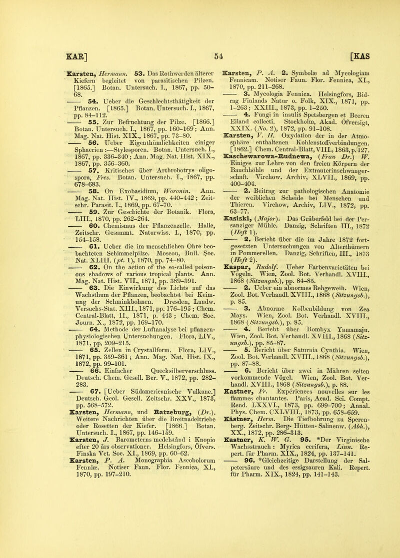 EarsteH) Hermann. 53. Das Rothwerden alterer Kiefern begleitet von parasitischen Pilzen. [1865.] Botan, Untersuch. I., 1867, pp. 50- 68. 54. Ueber die Geschlechtsthatigkeit der Pflanzen. [1865.] Botan. Untersuch. I., 1867, pp. 84-112. 55. Zur Befruchtung der Pilze. [1866.] Botan. Untersuch. I., 1867, pp. 160-169; Ann. Mag. Nat. Hist. XIX., 1867, pp. 73-80. 56. Ueber Eigenthiimlichkeiten einiger Sphaerien :—Stylosporen. Botan. Untersuch. I., 1867, pp. 336-340 ; Ann. Mag. Nat. Hist. XIX., 1867, pp. 356-360. 57. Kritisches iiber Arthrobotrys oligo- spora, Fres. Botan. Untersuch. I., 1867, pp. 678-683. 58. On Exobasidium, Woronin. Ann. Mag. Nat. Hist. IV., 1869, pp. 440-442 ; Zeit- schr. Parasit. I., 1869, pp. 67-70. 59. Zur Geschichte der Botanik. Flora, LIII., 1870, pp. 262-264. 60. Chemismus der Pflanzenzelle. Halle, Zeitschr. Gesammt. Naturwiss. I., 1870, pp. 154-158. 61. Ueber die im menschlicheu Ohre beo- bachteten Schimmelpilze. Moscou, Bull. Soc. Nat. XLIII. {pt. 1), 1870, pp. 74-80. 62. On the action of the so-called poison- ous shadows of various tropical plants. Ann. Mag. Nat. Hist. VII., 1871, pp. 389-391. 63. Die Ein-wirkung des Lichts auf das Wachsthum der Pflanzen, beobachtet bei Keim- ung der Schminkbohnen. Dresden, Landw. Versuchs-Stat. XIII., 1871, pp. 176-195 ; Chem. Central-Blatt, II,, 1871, p. 443 ; Chem. Soc. Journ. X., 1872, pp. 169-170. —- 64. Methode der Luftanalyse bei pflanzen- physiologischen Untersuchungen. Flora, LIV., 1871, pp. 209-215. 65. Zellen in Crystallform. Flora, LIV., 1871, pp. 359-361; Ann. Mag. Nat. Hist. IX., 1872, pp. 99-101. — 66. Einfacher Quecksilberverschluss. Deutsch. Chem. Gesell. Ber. V., 1872, pp. 282- 283. — 67. [Ueber Siidamericanische Vulkane.] Deutsch. Geol. Gesell. Zeitschr. XXV., 1873, pp. 568-572. Earsteu, Hermann, und Ratzeburg, {Dr.). Weitere Nachrichten iiber die Breitnadeltriebe oder Eosetten der Kiefer. [1866.] Botan. Untersuch. I., 1867, pp. 146-159. Earsten, J. Barometerns medelstand i Knopio efter 20 ars observationer. Helsingfors, Ofvers. Finska Vet. Soc. XI., 1869, pp. 60-62. Earsten, P. A. Monographia Ascobolorum Fennise. Notiser Faun. Flor. Fennica, XL, 1870, pp. 197-210. Earsten, P. A. 2. Symbolse ad Mycologiam Fennicam. Notiser Faun. Flor. Fennica, XL, 1870, pp. 211-268. 3. Mycologia Fennica. Helsingfors, Bid- rag Finlands Natur o. Folk, XIX., 1871, pp. 1-263; XXIIL, 1873, pp. 1-250. ■ 4. Fungi in insulis Spetsbergen et Beeren Eiland collecti. Stockholm, Akad. Ofversi-t XXIX. (No. 2), 1872, pp. 91-108. Earsten, V. H. Oxydation der in der Atmo- sphare enthaltenen Kohlenstoffverbindungen. [1862.] Chem. Central-Blatt, VIIL, 1863,p.'127. Easchewarowa-Rudnewa, {Frau Dr.) W. Einiges zur Lehre von den freien Korpern der Bauchhohle und der Extrauterinschwauger- schaft. Virchow, Archiv, XLVII., 1869, pp. 400-404. 2. Beitrag zur pathologischen Anatomie der weiblichen Scheide bei Menschen und Thieren. Virchow, Archiv, LIV., 1872, pp. 63-77. Easiski, {Major). Das Griiberfeld bei der Per- sanziger Miihle. Danzig, Schriften III., 1872 {Heft 1). 2. Bericht iiber die im Jahre 1872 fort- gesetzten Untersuchungen von Alterthiimern in Pommerellen. Danzig, Schriften, III,, 1873 {Heft 2). Easpar, Rudolf Ueber Farbenvarietaten bei Vogeln. Wien, Zool. Bot. Verhandl. XVIIL, 1868 (Sitzungsb.), pp. 84-85. 2. Ueber ein abnormes Rehgeweih. Wien, Zool, Bot. Verhandl. XVIIL, 1868 {Sitzungsb.), p. 85. 3. Abnorme Kolbenbildung von Zea Mays. Wien, Zool, Bot. Verhandl. XVIIL, 1868 {Sitzungsb.), p. 85. 4. Bericht iiber Bombyx Yamamaju. Wien, Zool. Bot. Verhandl. XVIIL, 1868 {Sitz- ungsb.), pp. 85-87. 5. Bericht iiber Saturnia Cynthia. Wien, Zool. Bot. Verhandl. XVIIL, 1868 {Sitzungsb.), pp. 87-88. 6. Bericht iiber zwei in Mahren selten vorkommende Vogel. Wien, Zool. Bot. Ver- handl. XVHL, 1868 {Sitzungsb.), p. 88. Eastner, Fr. Experiences nouvelles sur les flammes chantantes. Paris, Acad. Sci. Compt. Rend. LXXVL, 1873, pp. 699-700; Annal. Phys. Chem. CXLVIIL, 1873, pp. 658-659. Eastner, Herm. Die Tiefbohrung zu Speren- berg. Zeitschr. Berg- Hiitten- Sahnenw. (Abh.), XX., 1872, pp. 286-313. Eastner, K. W. G. 95. *Der Virginische Wachsstrauch : Myrica cerifera, Linn. Re- pert, fiir Pharm. XIX., 1824, pp. 137-141. 96. *Gleichzeitige Darstellung der Sal- petersaure und des essigsauren Kali. Repert. fiir Pharm. XIX., 1824, pp. 141-143.