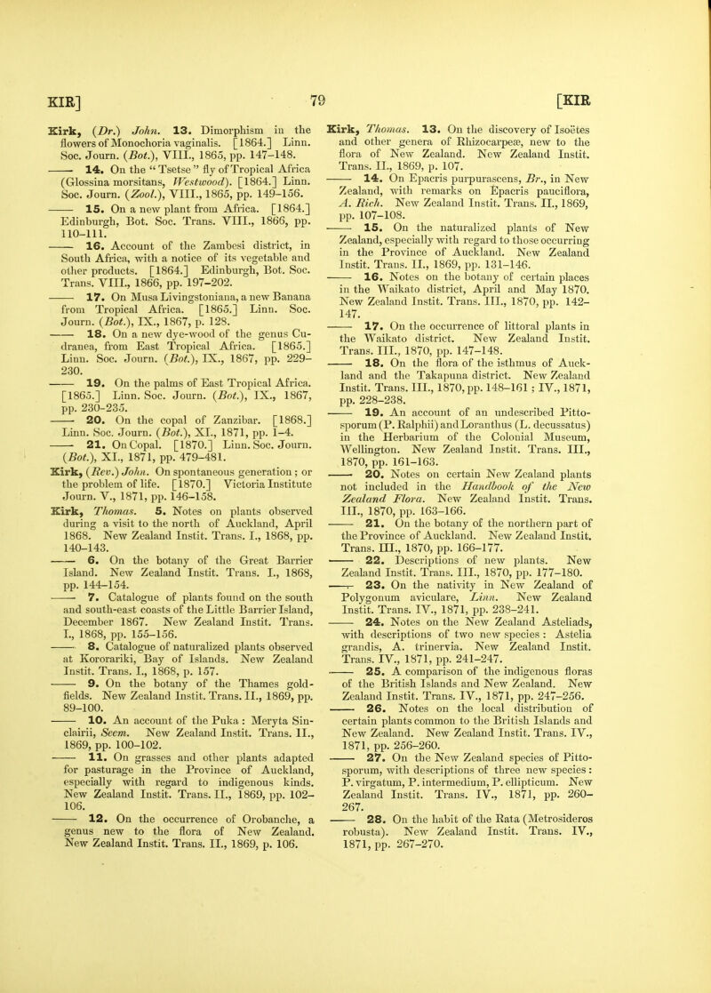 Kirk, {Dr.) John. 13. Dimorphism iu the flowers of Monochoria vaginalis. [1864.] Linn. Soc. Journ. {Bot.), VIII., 1865, pp. 147-148. 14. On the  Tsetse  fly of Tropical Africa (Glossina morsitans, Westwood). [1864.] Linn, Soc. Journ. {ZooL), VIII., 1865, pp. 149-156. 15. On a new plant from Africa. [1864.] Edinburgh, Bot. Soc. Trans. VIII., 1866, pp. 110-111. 16. Account of the Zambesi district, in South Africa, with a notice of its vegetable and otlier products. [1864.] Edinburgh, Bot. Soc. Trans. VIIL, 1866, pp. 197-202. 17. On Musa Livingstoniaua, a new Banana from Tropical Africa. [1865.] Linn. Soc. Journ. {Bot.), IX., 1867, p. 128. 18. On a new dye-wood of the genus Cu- dranea, from East Tropical Africa. [1865.] Linn. Soc. Journ. {Bot), IX., 1867, pp. 229- 230. 19. On the palms of East Tropical Africa. [1865.] Linn. Soc. Journ. {Bot.), IX,, 1867, pp. 230-235, —— 20. On the copal of Zanzibar. [1868,] Linn. Soc. Journ. {Bot.), XL, 1871, pp. 1-4, 21. On Copal, [1870.] Linn, Soc, Journ. {Bot.), XL, 1871, pp. 479-481. Kirk) {Rev.) John. On spontaneous generation; or the problem of life. [1870.] Victoria Institute Journ. v., 1871, pp. 146-158. Kirk, Thomas. 5. Notes on plants observed during a visit to the north of Auckland, April 1868. New Zealand Instit, Trans, I,, 1868, pp. 140-143, 6. On the botany of the Great Barrier Island. New Zealand Instit. Trans. I., 1868, pp. 144-154. 7. Catalogue of plants found on the south and south-east coasts of the Little Barrier Island, December 1867. New Zealand Instit. Trans. L, 1868, pp. 155-156. 8. Catalogue of naturalized plants observed at Kororariki, Bay of Islands. New Zealand Instit. Trans. L, 1868, p. 157. 9. On the botany of the Thames gold- fields. New Zealand Instit. Trans. II., 1869, pp. 89-100. 10. An account of the Puka : Meryta Sin- clairii, Seem. New Zealand Instit. Trans, II,, 1869, pp. 100-102. 11. On grasses and other plants adapted for pasturage in the Province of Auckland, especially with regard to indigenous kinds. New Zealand Instit. Trans. II., 1869, pp. 102- 106. 12. On the occurrence of Orobanche, a genus new to the flora of New Zealand. New Zealand Instit. Trans. IL, 1869, p. 106. Kirk, Thomas. 13. On the discovery of Isoetes and other genera of Rhizocai'pese, new to the flora of New Zealand. New Zealand Instit. Trans. IL, 1869, p. 107. 14. On Epacris purpurascens, Br., in New Zealand, with remarks on Epacris pauciflora, A. Rich. New Zealand Instit. Trans. XL, 1869, pp. 107-108. • 15. On the naturalized plants of New Zealand, especially with regard to those occurring in the Province of Auckland. New Zealand Instit. Trans. IL, 1869, pp. 131-146. 16. Notes on the botany of certain places in the Waikato district, April and May 1870. New Zealand Instit. Trans. III., 1870, pp. 142- 147. 17. On the occurrence of littoral plants in the Waikato district. New Zealand Instit. Trans. III., 1870, pp. 147-148. 18. On the flora of the isthmus of Auck- land and the Takapuna district. New Zealand Instit. Trans. III., 1870, pp. 148-161 ; IV., 1871, pp. 228-238. 19. An account of an undescribed Pitto- sporum (P. Ralphii) andLoranthus (L. decussatus) in the Herbarium of the Colonial Museum, Wellington. New Zealand Instit. Trans. III., 1870, pp.161-163.  20. Notes on certain New Zealand plants not included in the Handbook of the New Zealand Flora. New Zealand Instit. Trans. IIL, 1870, pp. 163-166. 21. On the botany of the northern part of the Province of Auckland. New Zealand Instit. Trans. IIL, 1870, pp. 166-177. 22. Descriptions of new plants. New Zealand Instit. Trans. IIL, 1870, pp. 177-180. 23. On the nativity in New Zealand of Polygonum aviculare. Linn. New Zealand Instit. Trans. IV., 1871, pp. 238-241. 24. Notes on the New Zealand Asteliads, with descriptions of two new species : Astelia grand is, A. trinervia. New Zealand Instit. Trans. IV., 1871, pp. 241-247. ■ 25. A comparison of the indigenous floras of the British Islands and New Zealand. New Zealand Instit, Trans. IV., 1871, pp. 247-256. 26. Notes on the local distribution of certain plants common to the British Islands and New Zealand. New Zealand Instit. Trans. IV., 1871, pp. 256-260. 27. On the New Zealand species of Pitto- sporum, with descriptions of three new species : P. virgatum, P. intermedium, P. ellipticum. New Zealand Instit. Trans. IV., 1871, pp. 260- 267. • 28. On the habit of the Eata (Metrosideros robusta). New Zealand Instit. Trans. IV., 1871, pp. 267-270.