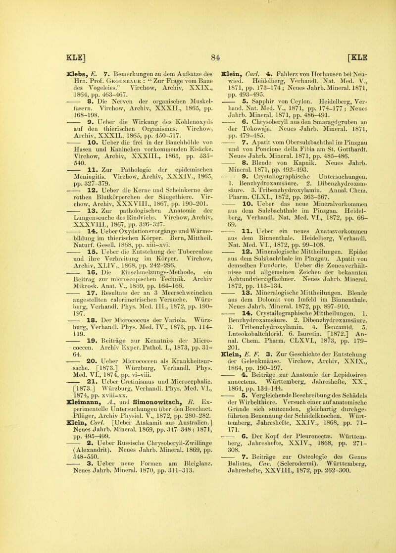 Klebs, E. 7. Bemerkungen zu dem Aufsatze ties Hrn. Prof. Gegenbaur :  Zur Frage vom Baue des Vogeleies. Vircliow, Archiv, XXIX., 1864, pp. 463-467. • 8. Die Nei'ven der organiscben Muskel- fasern. Vircliow, Archiv, XXXII., 1865, pp. 168-198. 9. Ueber die Wirkung des Kohlenoxyds aiif den thierischen Organismus. Vircliow, Archiv, XXXII., 1865, pp. 450-517. 10. Ueber die frei in der Bauchliolde von Hasen und Kaninchen vorkommenden Eisiicke. Virchow, Ai'chiv, XXXIII., 1865, pp. 535- 540. 11. Zur Pathologie der epideraischen Meniugitis. Virchow, Archiv, XXXIV., 1865, pp. 327-379. 12. Ueber die Kerne und Scheinkerne der rothen Blutkorperchen der Saugethiere. Vir- chow, Archiv, XXXVIII., 1867, pp. 190-201. 13. Zur pathologischen Anatomie der Lungenseiiche des Rindvielis. Virchow, Archiv, XXXVIII., 1867, pp. 326-327. 14. Ueber Oxydationsvorgange und Warme- bildung im thierisclien Korper. Bern, Mittheil. Naturf. Gesell. 1868, pp. xiii-xvi. 15. Ueber die Entstehung der Tuberculose und ihre Verbieitung im Korper. Virchow, Archiv, XLIV., 1868, pp. 242-296. 16. Die Einschmelzungs-Methode, ein Beitrag zur microscopischen Techuik. Archiv Mikrosk. Anat. V., 1869, pp. 164-166. 17. Resultate der an 3 Meerschweinchen angestellten calorimetrischen Versuche. Wiirz- burg, Verhandl. Phys. Med. III., 1872, pp. 190- 197. 18. Der Micrococcus der Variola. Wiirz- burg, Verhandl. Phys. Med. IV., 1873, pp. 114- 119. 19. Beitrage zur Kenntniss der Micro- coccen. Archiv Exper. Pathol. I., 1873, pp. 31- 64. 20. Ueber Micrococcen als Kraukheitsur- sache. [1873.] Wiirzburg, Verhandl. Phys. Med. VL, 1874, pp. vi-viii. 21. Ueber Cretinismus und Microcephalie. [1873.] Wiirzburg, Verhandl. Phys. Med. VI., 1874, pp. xviii-xx. Kleimann, A., und Simonowitsch, R. Ex- perimentelle Untersuchungeu iiber den Brechact. Pfliiger, Archiv Physiol. V., 1872, pp. 280-282. Klein, Carl. [Ueber Atakaniit aus Austrahen.] Neues Jahrb. Mineral. 1869, pp. 347-348 ; 1871, pp. 495-499. 2. Ueber Russische Chrysoberyll-Zwillinge (Alexandrit). Neues Jahrb. Mineral. 1869, pp. 548-550. 3. Ueber neue Formen am Bleiglanz. Neues Jahrb. Mineral. 1870, pp. 311-313. Elein, Carl. 4. Falilerz von Horhausen bei Neu- wied. Heidelberg, Verhandl. Nat. Med. V., 1871, pp. 173-174 ; Neues Jahrb. Mineral. 1871, pp. 493-495. 5. Sapphir von Ceylon. Heidelberg, Ver- hand. Nat. Med. V., 1871, pp. 174-177; Neues Jahrb. Mineral. 1871, pp. 486-491. 6. Chrysoberyll aus den Smaragdgruben an der Tokowaja. Neues Jahrb. Mineral. 1871, pp. 479-485. 7. Apatit vom Obersulzbachthal im Piuzgau und von Poncione della Fibia am St. Gottliardt. Neues Jahrb. Mineral. 1871, pp. 485-486. 8. Blende von Kapnik. Neues Jahrb. Mineral. 1871, pp. 492-493. 9. Crystallographische Untersuchungeu. 1. Benzhydroxamsaure. 2. Dibenzhydroxam- saure. 3. Tribenzhydroxylamin. Annal. Chem. Pharm. CLXL, 1872, pp. 363-367. 10. Ueber das neue Mineralvorkonimen aus dem Sulzbachthale im Pinzgau. Heidel- berg, Verhandl. Nat. Med. VI., 1872, pp. 66- 69. 11. Ueber ein neues Anatasvorkommen aus dem Binnenthale. Heidelberg, Verhandl. Nat. Med. VI., 1872, pp. 99-108. 12. Mineralogische Mittheilungen. Epidot aus dem Sulzbachthale im Pinzgau. Apatit von demselben Fundorte. Ueber die Zoneuverhalt- nisse und allgemeinen Zeichen der bekannten Achtundvierzigflachner. Neues Jahrb. Mineral. 1872, pp. 113-134. 13. Mineralogische Mittheilungen. Blende aus dem Dolomit von Imfeld im Binnenthale. Neues Jahrb. Mineral. 1872, pp. 897-910. • 14. Crystallographische Mittheilungen. 1. Benzhydroxamsaure. 2. Dibenzhydroxamsaure. 3. Tribenzhydroxylamin. 4. Benzamid. 5. Luteokobaltchlorid. 6. Isuretin. [1872.] An- nal, Chem. Pharm. CLXVI., 1873, pp. 179- 201. Klein, E. F. 3. Zur Geschichte der Entstehung der Gelenkmause. Virchow, Archiv, XXIX., 1864, pp. 190-197. 4. Beitrage zur Anatomie der Lepidosiren annectens. ~W iirttemberg, Jahreshefte, XX., 1864, pp. 134-144. 5. VergleichendeBeschreibungdes Schadels der Wirbelthiere. Versuch einer auf anatomische Griinde sich stiitzenden, gleichartig durchge- fiihrten Benennung der Schadelknochen. Wiirt- temberg, Jahreshefte, XXIV., 1868, pp. 71- 171. 6. Der Kopf der Pleuronectse. Wiirttem- berg, Jahreshefte, XXIV., 1868, pp. 271- 308. 7. Beitrage zur O.steologie des Genus Balistes, Cav. (Sclerodermi). Wiirttemberg, Jahreshefte, XXVIII., 1872, pp. 262-300.