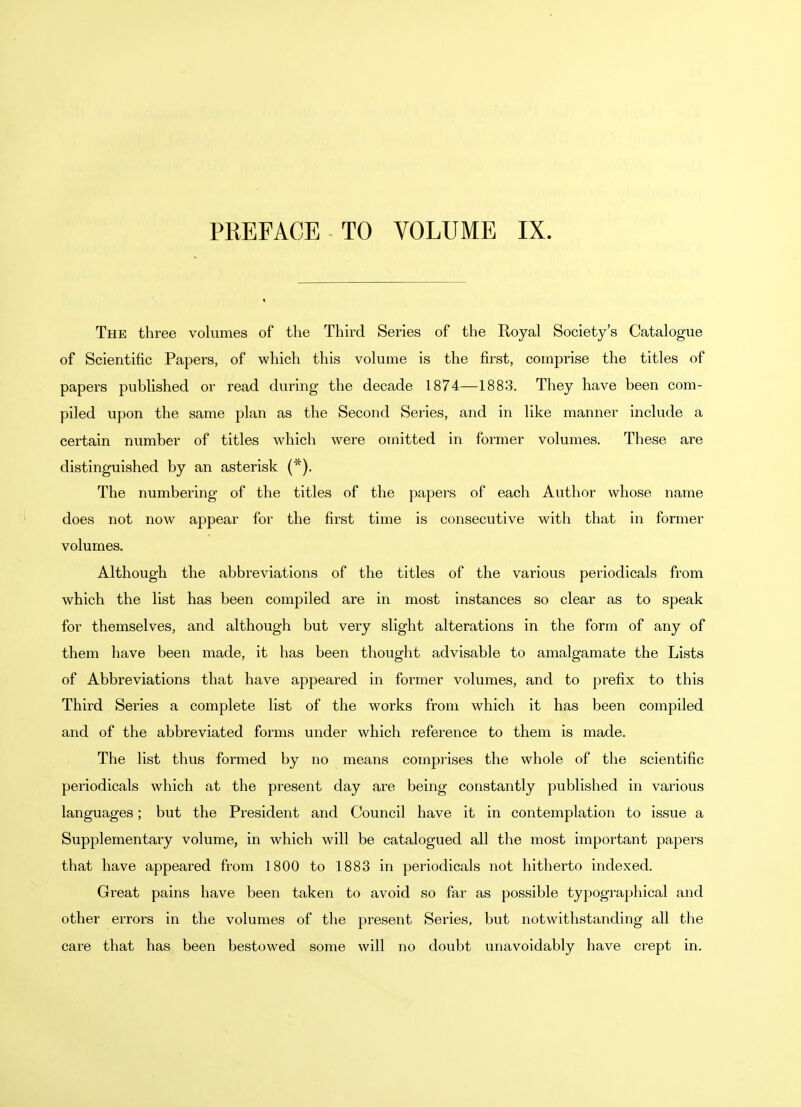 PREFACE TO VOLUME IX The three volumes of the Third Series of the Royal Society's Catalogue of Scientific Papers, of which this volume is the first, comprise the titles of papers published or read during the decade 1874—1883. They have been com- piled upon the same plan as the Second Series, and in like manner include a certain number of titles which were omitted in former volumes. These are distinguished by an asterisk (*). The numbering of the titles of the papers of each Author whose name does not now appear for the first time is consecutive with that in former volumes. Although the abbreviations of the titles of the various periodicals from which the list has been compiled are in most instances so clear as to speak for themselves, and although but very slight alterations in the form of any of them have been made, it has been thought advisable to amalgamate the Lists of Abbreviations that have appeared in former volumes, and to prefix to this Third Series a complete list of the works from which it has been compiled and of the abbreviated forms under which reference to them is made. The list thus formed by no means comprises the whole of the scientific periodicals which at the present day are being constantly published in various languages; but the President and Council have it in contemplation to issue a Supplementary volume, in which will be catalogued all the most important papers that have appeared from 1800 to 1883 in periodicals not hitherto indexed. Great pains have been taken to avoid so far as possible typographical and other errors in the volumes of the present Series, but notwithstanding all the care that has been bestowed some will no doubt unavoidably have crept in.