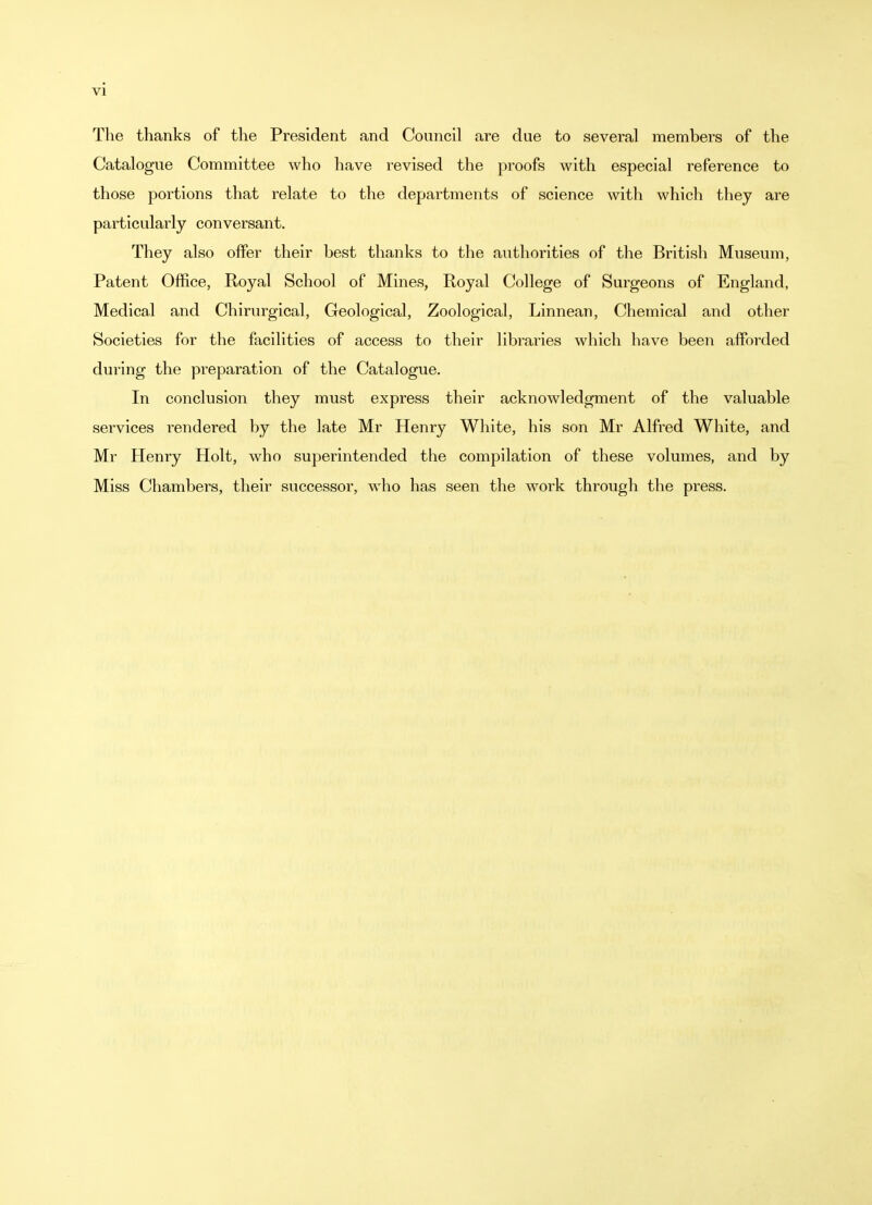 The thanks of the President and Council are due to several members of the Catalogue Committee who have revised the proofs with especial reference to those portions that relate to the departments of science with which they are particularly conversant. They also offer their best thanks to the authorities of the British Museum, Patent Office, Royal School of Mines, Royal College of Surgeons of England, Medical and Chirurgical, Geological, Zoological, Linnean, Chemical and other Societies for the facilities of access to their libraries which have been afforded during the preparation of the Catalogue. In conclusion they must express their acknowledgment of the valuable services rendered by the late Mr Henry White, his son Mr Alfred White, and Mr Henry Holt, who superintended the compilation of these volumes, and by Miss Chambers, their successor, who has seen the work through the press.