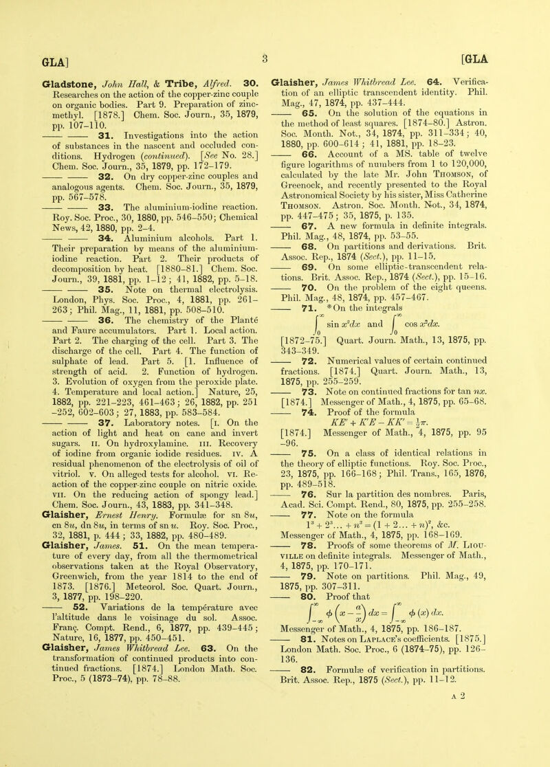 Gladstone, John Hall, & Tribe, Alfred. 30. Researches on the action of the copper-zinc couple on organic bodies. Part 9. Preparation of zinc- methyl. [1878.] Chem. Soc. Journ., 35, 1879, pp. 107-110. 31. Investigations into the action of substances in the nascent and occluded con- ditions. Hydrogen (contiymed). [See No. 28.] Chem. Soc. Journ., 35, 1879, pp. 172-179. 32. On dry copper-zinc couples and analogous agents. Chem. Soc. Journ., 35, 1879, pp. 567-578. 33. The aluminium-iodine reaction. Roy. Soc. Proc, 30, 1880, pp. 546-550; Chemical News, 42, 1880, pp. 2-4. 34. Aluminium alcohols. Part 1. Their preparation by means of the aluminium- iodine reaction. Part 2. Their products of decomposition by heat. [1880-81.] Chem. Soc. Journ., 39, 1881, pp. 1-12; 41, 1882, pp. 5-18. 35. Note on thermal electrolysis. London, Pliys. Soc. Proc, 4, 1881, pp. 261- 263; Phil. Mag., 11, 1881, pp. 508-510. — 36. The chemistry of the Plante and Faure accumulators. Part 1. Local action. Part 2. The charging of the cell. Part 3. The discharge of the cell. Part 4. The function of sulphate of lead. Part 5. [1. Influence of strength of acid. 2. Function of hydrogen. 3. Evolution of oxygen from the peroxide plate. 4. Temperature and local action.] Nature, 25, 1882, pp. 221-223, 461-463; 26, 1882, pp. 251 -252, 602-603; 27, 1883, pp. 583-584. 37. Laboratory notes, [i. On the action of light and heat on cane and invert sugars. II. On hydroxylamine. iii. Recovery of iodine from organic iodide residues, iv. A residual phenomenon of the electrolysis of oil of vitriol. V. On alleged tests for alcohol, vi. Re- action of the copper-zinc couple on nitric oxide. VII. On the reducing action of spongy lead.] Chem. Soc. Journ., 43, 1883, pp. 341-348. Glaisher, Ernest Henry. Formulae for sn 8?^, cn 8m, dn 8m, in terms of sn u. Roy. Soc. Proc., 32, 1881, p. 444 ; 33, 1882, pp. 480-489. Grlaisher, James. 51. On the mean tempera- ture of every day, from all the thermometrical observations taken at the Royal Observatory, Greenwich, from the year 1814 to the end of 1873. [1876.] Meteorol. Soc. Quart. Journ., 3, 1877, pp. 198-220. 52. Variations de la temperature avec I'altitude dans le voisinage du sol. Assoc. Fran9. Compt. Rend., 6, 1877, pp. 439-445; Nature, 16, 1877, pp. 450-451. Glaisher, James Whithread Lee. 63. On the transformation of continued products into con- tinued fractions. [1874.] London Math. Soc. Proc, 5 (1873-74), pp. 78-88. Glaisher, James Whithread Lee. 64. Verifica- tion of an elliptic transcendent identity. Phil. Mag., 47, 1874, pp. 437-444. 65. On the solution of the equations in the method of least squares. [1874-80.] Astron. Soc Month. Not., 34, 1874, pp. 311-334; 40, 1880, pp. 600-614 ; 41, 1881, pp. 18-23. 66. Account of a MS. table of twelve figure logarithms of numbers from 1 to 120,000, calculated by the late Mr. John Thomson, of Greenock, and recently presented to the Royal Astronomical Society by his sister, Miss Catherine Thomson. Astron. Soc. Month. Not., 34, 1874, pp. 447-475; 35, 1875, p. 135. 67. A new formula in definite integrals. Phil. Mag., 48, 1874, pp. 53-55. 68. On partitions and derivations. Brit. As.soc Rep., 1874 (Sect), pp. 11-15. 69. On some elliptic-transcendent rela- tions. Brit. Assoc Rep., 1874 {Sect.), pp. 15-16. 70. On the problem of the eight queens. Phil. Mag., 48, 1874, pp. 457-467. 71. *0n the integrals /.CO I sin x^dx and I cos x^dx. Jo Jo [1872-75.] Quart. Journ. Math., 13, 1875, pp. 343-349. 72. Numerical values of certain continued fractions. [1874.] Quart. Journ. Math., 13, 1875, pp. 255-259. 73. Note on continued fractions for tan 7ix. [1874.] Messenger of Math., 4, 1875, pp. 65-68. ■—— 74. Proof of the formula KU' + K'E - KK' = Itt. [1874.] Messenger of Math., 4, 1875, pp. 95 -96. 75. On a class of identical relations in the theory of elliptic functions. Roy. Soc. Proc, 23, 1875, pp. 166-168; Phil. Trans., 165, 1876, pp. 489-518. 76. Sur la partition des nombres. Paris, Acad. Sci. Compt. Rend., 80, 1875, pp. 255-258. 77. Note on the formula P-t- 2^.. +^=^ = (1 + 2... + ny, &c. Messenger of Math., 4, 1875, pp. 168-169. 78. Proofs of some theorems of M. Liou- viLLE on definite integrals. Messenger of Math., 4, 1875, pp. 170-171. 79. Note on partitions. Phil. Mag., 49, 1875, pp. 307-311. 80. Proof that /•GO f ^\ /-QO I <f)(x \dx= j <j>{x)dx. J —QO \ X/ J — 00 Messenger of Math., 4, 1875, pp. 186-187. 81. Notes on Laplace's coefficients. [1875.] London Math. Soc. Proc, 6 (1874-75), pp. 126- 136. 82. Formula} of verification in partitions. Brit. Assoc Rep., 1875 (Sect.), pp. 11-12.