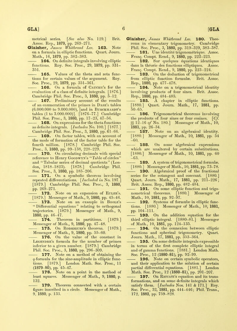 metrical series. [See also No. 129.] Brit. As,soc. Rep., 1879, pp. 2G9-271. Glaisher, James Whithread Lee. 163. Note on a formula in elliptic functions. Quart. Joui'n. Math., 16, 1879, pp. 382-383. 164. On definite integrals involving elliptic functions. Roy. Soc. Proc, 29, 1879, pp. 331- 351. 165. Values of the theta and zeta func- tions for certain values of the argument. Roy. Soc. Proc, 29, 1879, pp. 351-361. 166. On a formula of Cauchy's for the evaluation of a class of definite integrals. [1876.] Cambridge Phil. Soc. Proc, 3, 1880, pp. 5-12. 167. Preliminary account of the results of an enumeration of the primes in Dase's tables (6.000.000 to 9.000.000), [and in Burckhardt's tables (1 to 3.000.000)]. [1876-77.] Cambridge Phil. Soc Proc, 3, 1880, pp. 17-23, 47-56. 168. On expi'essions for the theta functions as definite integrals. [/ncZwJes No. 100.] [1877.] Cambridge Phil. Soc. Proc, 3, 1880, pp. 61-66. 169. On factor tables, with an account of the mode of formation of the factor table for the fourth million. [1878.] Cambridge Phil. Soc. Proc, 3, 1880, pp. 99-138, 228-229. 170. On circulating decimals with special reference to Henry Goodwyn's Table of circles and Tabular series of decimal quotients (Lon- don, 1818-1823). [1878.] Cambridge Phil. Soc Proc, 3, 1880, pp. 185-206. 171. On a symbolic theorem involving repeated difFei*entiations. [Included in No. 197.] [1879.] Cambridge Phil. Soc Proc, 3, 1880, pp. 269-271. 172. Note on an expansion of Euler's. [1879.] Messenger of Math., 9, 1880, pp. 45-46. 173. Note on an example in Boole's  Differential equations  relating to orthogonal trajectories. [1879.] Messenger of Math., 9, 1880, pp. 46-47. 174. Theorem in partitions. [1879.] Messenger of Math., 9, 1880, pp. 47-48. 175. On RoDRiGUEs's theorem. [1879.] Messenger of Math., 9, 1880, pp. 55-60. 176. On the value of the constant in Legendre's formula for the number of primes inferior to a given number. [1879.] Cambridge Phil. Soc Proc, 3, 1880, pp. 296-309. 177. Note on a method of obtaining the y-formula for the sine-amplitude in elliptic func- tions. [1879.] London Math. Soc Proc, 11 (1879-80), pp. 45-47. 178. Note on a point in the method of least squares. Messenger of Math., 9, 1880, p. 132. 179. Theorem connected with a certain figure inscribed in a circle. Messenger of Math., 9, 1880, p. 133. Glaisher, James Whithread Lee. 180. Theo- rems in elementary trigonometry. Cambridge Phil. Soc Proc, 3, 1880, pp. 319-329, 383-387. 181. Une identite trigonometrique. Assoc. Fran?. Compt. Rend., 9, 1880, pp. 222-223. 182. Sur quelques equations identiques dans la theorie des fonctions elliptiques. Assoc. Frang. Compt. Rend., 9, 1880, pp. 223-224. 183. On the deduction of trigonometrical from elliptic function formulae. Brit. Assoc. Rep., 1880, pp. 477-478. 184. Note on a trigonometrical identity involving products of four sines. Brit. Assoc. Rep., 1880, pp. 484-485. 185. A chapter in elliptic functions. [1880.] Quart. Journ. Math., 17, 1881, pp. 50-65. 186. Trigonometrical theorems involving the products of four sines or four cosines. [Cf. g§ 12-16 o/No. 180.] Messenger of Math., 10, 1881, i)p. 26-34. 187. Note on an algebraical identity. [1880.] Messenger of Math., 10, 1881, pp. 54 -60. 188. On some algebraical expressions which are unaltered by certain substitutions. [1880.] Messenger of Math., 10, 1881, pp. 60 -63. 189. A system of trigonometrical formulae. [1880.] Messenger of Math., 10,1881, pp. 73-78. 190. Algebraical proof of the fractional series for the cotangent and cosecant. [1880.] Quart. Journ. Math., 17, 1881, pp. 211-226; Brit. Assoc Rep., 1880, pp. 482-484. 191. On some elliptic function and trigo- nometrical theorems. [1880.] Messenger of Math., 10, 1881, pp. 92-97. 192. Systems of formulae in elliptic func- tions. [1880.] Messenger of Math., 10, 1881, pp. 104-111. 193. On the addition equation for the third elliptic integral. [1880-81.] Messenger of Math., 10, 1881, pp. 124-135. 194. On the connexion between elliptic functions and spherical trigonometry. Quai't. Journ. Math., 17, 1881, pp. 353-364. 195. On some definite integi-als expressible in terms of the first complete elliptic integral and of gamma functions. [1881.] London Math. Soc Proc, 12 (1880-81), pp. 92-99. 196. Note on certain symbolic operators, and their application to the solution of certain partial differential equations. [1881.] London Math. Soc Proc, 12 (1880-81), pp. 201-207. 197. On RicCATi's equation and its trans- formations, and on some definite integrals which satisfy them. [Includes Nos. 141 & 171.] Roy. Soc Proc, 32, 1881, pp. 444-446; Phil. Trans., 172, 1882, pp. 759-828.