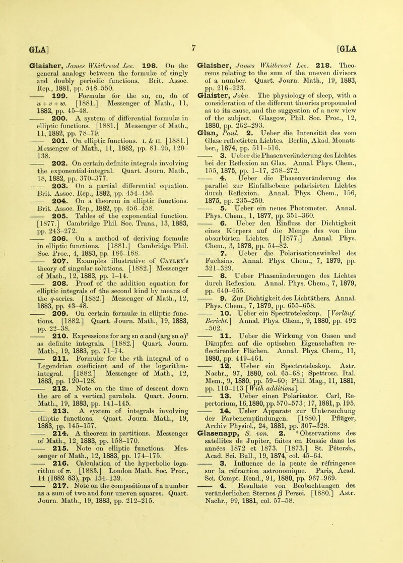 Glaisher, James Wldthread Lee. 198. On the general analogy between the formulse of singly and doubly periodic functions. Brit. Assoc. Rep., 1881, pp. 548-550. 199. Formulse for the sn, cn, dn of u + v + w. [1881.] Messenger of Math., 11, 1882, pp. 45-48. 200. A system of differential formulse in elliptic functions. [1881.] Messenger of Math., 11, 1882, pp. 78-79. 201. On elliptic functions, i. & ii. [1881.] Messenger of Math., 11, 1882, pp. 81-95, 120- 138. 202. On certain definite integrals involving the exponential-integral. Quart. Journ. Math., 18, 1882, pp. 370-377. 203. On a partial difterential equation. Brit. Assoc. Rep., 1882, pp. 454-456. 204. On a theorem in elliptic functions. Brit. Assoc. Rep., 1882, pp. 456-458. 205. Tables of the exponential function. [1877.] Cambridge Phil. Soc. Trans., 13, 1883, pp. 243-272. 206. On a method of deriving formulte in elliptic functions. [1881.] Cambridge Phil. Soc. Proc, 4, 1883, pp. 186-188. 207. Examples illustrative of Cayley's theory of singular solutions. [1882.] Messenger of Math., 12, 1883, pp. 1-14. 208. Proof of the addition equation for elliptic integrals of the second kind by means of the ^'-series. [1882.] Messenger of Math., 12, 1883, pp. 43-48. 209. On certain formulse in elliptic func- tions. [1882.] Quart. Journ. Math., 19, 1883, pp. 22-38. 210. Expressions for arg sn ct and (arg sn a)^ as definite integrals. [1882.] Quart. Journ. Math., 19, 1883, pp. 71-74. 211. Formulse for the rth integral of a Legendrian coefficient and of the logarithm- integral. [1882.] Messenger of Math., 12, 1883, pp. 120-128. 212. Note on the time of descent down the arc of a vertical parabola. Quart. Journ. Math., 19, 1883, pp. 141-145. 213. A system of integrals involving- elliptic functions. Quart. Journ. Math., 19, 1883, pp. 145-157. 214. A theorem in partitions. Messenger of Math., 12, 1883, pp. 158-170. 215. Note on elliptic functions. Mes- senger of Math., 12, 1883, pp. 174-175. 216. Calculation of the hyperbolic loga- rithm of tt. [1883.] London Math. Soc. Proc, 14 (1882-83), pp. 134-139. 217. Note on the compositions of a number as a sum of two and four uneven squares. Quart. Journ. Math., 19, 1883, pp. 212-215. G-laisher, James Whithread Lee. 218. Tlieo- re)us relating to the sum of the uneven divisors of a number. Quart. Journ. Math., 19, 1883, pp. 216-223. Crlaister, John. The physiology of sleep, with a consideration of the different theories projwunded as to its cause, and the suggestion of a new view of the subject. Glasgow, Phil. Soc. Proc, 12, 1880, pp. 262-293. Glan, Paul. 2. Ueber die Intensitiit des vom Glase reflectirten Lichtes. Berlin, Akad. Monats- ber., 1874, pp. 511-516. 3. Ueber die Phasenveriinderung des Lichtes bei der Reffexion an Glas. Annal. Pliys. Chem., 155, 1875, pp. 1-17, 258-272. 4. Ueber die Phasenveriinderung des parallel zur Einfallsebene polarisirten Lichtes durch Reflexion. Annal. Phys. Chem., 156, 1875, pp. 235-250. 5. Ueber ein neues Photometer. Annal. Phys. Chem., 1, 1877, pp. 351-360. 6. Ueber den Einfluss der Dichtigkeit eines Korpers auf die Menge des von ihm absorbirten Lichtes. [1877.] Annal. Phys. Chem., 3, 1878, pp. 54-82. 7. Ueber die Polarisations wiukel des Fuchsins. Annal. Phys. Chem., 7, 1879, pp. 321-329. 8. Ueber Phasenanderungen des Lichtes durch Reflexion. Annal. Phys. Chem., 7, 1879, pp. 640-655. 9. Zur Dichtigkeit des Lichtathers. Annal. Phys. Chem., 7, 1879, pp. 655-658. 10. Ueber ein Spectroteleskop. \Vorlduf. Bericht.] Annal. Phys. Chem., 9, 1880, pp. 492 -502. 11. Ueber die Wirkung von Gasen und Dampfen auf die optischen Eigenschaften re- flectirender Fliichen. Annal. Phys. Chem., 11, 1880, pp. 449-464. 12. Ueber ein Spectroteleskop. Astr. Nachr., 97, 1880, col. 65-68; Spettrosc Ital. Mem., 9, 1880, pp. 59-60; Phil. Mag., 11, 1881, pp. 110-113 [With additions]. 13. Ueber einen Polarisator. Carl, Re- pertorium, 16,1880, pp. 570-573; 17,1881, p. 195. 14. Ueber Apparate zur Untersuchung der Farbenempfindungen. [1880.] Pfltiger, Archiv Physiol., 24, 1881, pp. 307-328. Glasenapp^ S. von. 2. * Observations des satellites de Jupiter, faites en Russie dans les annees 1872 et 1873. [1873.] St. Petersb., Acad. Sci. Bull., 19, 1874, col. 45-64. 3. Influence de la pente de refringence sur la refraction astronomique. Paris, Acad. Sci. Compt. Rend., 91, 1880, pp. 967-969. 4. Resultate von Beobachtungen des veranderlichen Sternes /3 Persei. [1880.] Astr. Nachr., 99, 1881, col. 57-58.