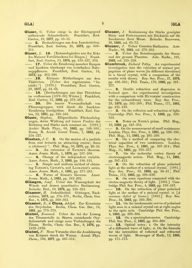 Glaser, G. Uebor einige in dor Rlieingegend auftreteiide Scluiabelkerfe. Frankfurt, Zool. Garten, 18, 1877, pp. 45-51. 2. Beobachtungen aus dem Insectenleben. Frankfurt, Zool. Garten, 20, 1879, pp. 346- 351. Glaser, L. 16. [Entomologisches aus der Eckc dey Maiiizer Tertiiirbeckens bei Bingen.] Frank- furt, Zool. Garten, 15, 1874, pp. 435-437, 470. 17. Ueber die Erniibrung mancher Raupen und Insekten iiberhaupt von iiiuhrfachen Nalir- uugspflanzen. Frankfurt, Zool. Garten, 16, 1875, pp. 263-266. 18. Kleinere Mittheilungen aus dem Thierleben. [Ueber den sogenannten  In- stiiikt.] [1876.] Frankfurt, Zool. Garten, 18, 1877, pp. 64-66. 19. [Beobachtungen aus dem Thierleben im verflossenen [1879-80] Winter.] Frankfurt, Zool. Garten, 21, 1880, pp. 279-282. 20. Die innere Verwandtschaft von Pflanzengruppen wird durch die Insekten- Erniihrung kundgethan. Frankfurt, Zool. Gar- ten, 22, 1881, pp. 340-345. Glaser^ Stephaii. EUipsoidische Flachenbeleg- ungen, deren Wirkung auf innere Punkte der Richtung und Starke nach constant ist. [1881.] Archiv Math. Pliys., 68, 1882, pp. 100-105; Roma, R. Accad. Lincei Trans., 7, 1883, pp, 224-227. Glashan^ J. C. 2. On the motion of a particle from rest towards an attracting centre; force oc (distance)'. Phil. Mag., 50, 1875, pp. 20-24. 3. An extension of Taylor's theorem. Amer. Journ. Math., 1, 1878, pp. 287-288. 4. Change of the independent variable. Amer. Journ. Math., 3, 1880, pp. 190-191. 5. Simple and uniform method of obtain- ing Taylor's, Cayley's, and Lagrange's series. Amer. Journ. Math., 4, 1881, pp. 277-281. 6. Forms of Rolle's theorem. Amer. Journ. Math., 4, 1881, pp. 282-292. Glassgen, Josef. Ueber den Wassergehalt der Wande und dessen quantitative Bestimmung. Zeitschr. Biol, 10, 1874, pp. 246-262. Glassner, H. Jodsulfitoluol. Gottingen, Nach- richten, 1875, pp. 174-178; Berlin, Ohem. Ges. Ber., 8, 1875, pp. 560-562. Glassner, R., k Claus, Adolph. Zur Kenntniss des Strychnins. Berlin, Chem. Ges. Ber., 14, 1881, pp. 773-778. Glatzel, Emanuel. Ueber die bei der Losung des Titanmetalls in Sauren entstehende Oxy- dationsstufe und einige nevie Verbindungen des Titans. Berlin, Chem. Ges. Ber., 9, 1876, pp. 1829-1839. Glatzel, P. Neue Versuche iiber die Ausdehnung von Korpern durch die Warme. Annal. Phys. Chem., 160, 1877, pp. 497-514. Glauser, J. Bestimmung der Starke geneigter Stiitz- und Futterniauern mit Riicksicht auf die Incoharenz ihrer Masse. Zeitschr. Bauwesenj 30, 1880, col. 63-72. Glauser, J. Ueber Cometen-Radianten. Astr. Nachr., 99, 1881, col. 279-282. 2. Ueber das Rotationsgesetz der Sonne und der grossen Planeten. Astr. Nachr., 101, 1882, col. 225-226. Glazebrook, liichard Tetley. An experimental investigation into the velocities of normal pro- [jagation of plane waves [in different directions] in a biaxal crystal, with a comparison of the results with theory. Roy. Soc. Proc, 27, 1878, pp. 496-502; Phil. Trans., 170, 1880, pp. 287- 377. 2. Double refraction and dispersion in Iceland sjiar. An experimental investigation with a comparison with Huyghens' construction for the extraordinary wave. Roy. Soc. Proc, 29, 1879, pp. 202-205; Phil. Trans., 171, 1881, pp. 421-449. 3. On the reflexion and refraction of light. Cambridge Phil. Soc. Proc, 3, 1880, pp. 329- 339. 4. Notes on Nicol's prism. Phil. Mag., 10, 1880, pp. 247-254. 5. On the measurement of small resistances. Loudon, Phys. Soc Proc, 4, 1881, i^p. 190-195; Phil. Mag., 11, 1881, pp. 291-295. 6. On a method of comparing the elec- trical capacities of two condensers. London, Phys. Soc Proc, 4, 1881, pp. 207-214; Phil. Mag., 11, 1881, pp. 370-377. 7. On the molecular vortex theory of electromagnetic action. Phil. Mag., 11, 1881, pp. 397-413. 8. On the refraction of plane polarised light at the surface of a uniaxal crystal. [1881.] Roy. Soc Proc, 33, 1882, pp. 30-31; Phil. Trans., 173, 1883, pp. 595-620. 9. On some equations connected with the electro-magiietic theory of light. [1881.] Cam- bridge Phil. Soc. Proc, 4, 1883, pp. 155-167. 10. On the refraction of plane polarised light at the surface of a uniaxal crystal, ii. common defect of lenses.^ [1882.] Roy. Soc Proc, 34, 1883, pp. 393-394. 11. On the isochromatic curves of polarized light seen in a uniaxal crystal cut at right angles to the optic axis. Cambridge Phil. Soc. Proc, 4, 1883, pp. 299-304. 12. On a spectrophotometer. Cambridge Phil. Soc. Proc, 4, 1883, pp. 304-308. 13. Optical notes: i. On the intensity of a diffracted wave of light; ii. On the formulae for the intensities of reflected and refracted waves of light. Messenger of Math., 12, 1883, pp. 171-173.