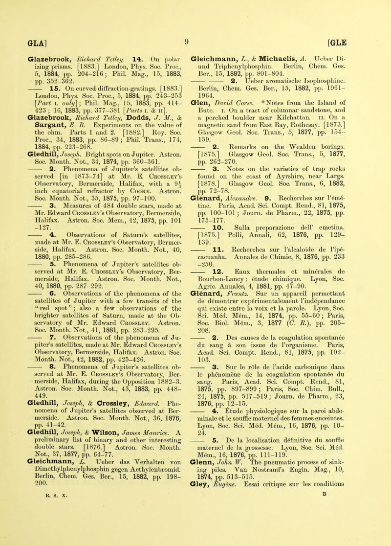 Glazebrook, Richard TelUy. 14. On polar- izing prisms. [1883.] London, Phys. Soc. Pruc, 5, 1884, pp. 204-216; Phil. Mag., 15, 1883, pp. 352-362. 15. On curved diffraction-gratings. [1883.] London, Phys. Soc. Proc, 5, 1884, pp. 243-253 \Vart I. oyihj]; Phil. Mag., 15, 1883, pp. 414- 423 ; 16, 1883, pp. 377-381 {Parts i. k ii]. Glazebrook, Richard Tetleij, Dodds, J. M., k Sargant, E. B. Experiments on the value of the ohm. Parts 1 and 2. [1882.] Roy. Soc. Proc, 34, 1883, pp. 86-89; Phil. Trans., 174, 1884, pp. 223-268. Gledhill, Joseph. Bright spots on Jupiter. Astron. Soc. Month. Not., 34, 1874, pp. 360-361. 2. Phenomena of Jupiter's satellites ob- served [in 1873-74] at Mr. E. Crossley's Observatory, Bermerside, Halifax, with a 9i inch equatorial refractor by Cooke. Astron. Soc. Month. Not., 35, 1875, pp. 97-100. 3. Measures of 484 double stars, made at Mr. Edward Crossley's Observatory, Bermerside, Halifax. Astron. Soc. Mem., 42, 1875, pp. 101 -127. 4. Observations of Saturn's satellites, made at Mr. E. Crossley's Observatory, Bermer- side, Halifax. Astron. Soc. Month. Not., 40, 1880, pp. 285-286. 5. Phenomena of Jupiter's satellites ob- served at Mr. E. Crossley's Observatory, Ber- merside, Halifax. Astron. Soc. Month. Not., 40, 1880, pp. 287-292. 6. Observations of the phenomena of the satellites of Jupiter with a few transits of the  red sjjot; also a few observations of the brighter satellites of Saturn, made at the Ob- servatory of Mr, Edward Crossley. Astron. Soc. Month. Not., 41, 1881, pp. 283-295. 7. Observations of the phenomena of Ju- piter's satellites, made at Mr. Edward Crossley's Observatory, Bermerside, Halifax. Astron. Soc. Month. Not., 42, 1882, pp. 425-426. 8. Phenomena of Jupiter's satellites ob- served at Mr. E. Crossley's Observatory, Ber- merside, Halifax, during the Opposition 1882-3. Astron. Soc. Month. Not., 43, 1883, pp. 448- 449. Gledhill, Joseph, k Crossley, Edward. Phe- nomena of Jupiter's satellites observed at Ber- merside. Astron. Soc. Month. Not., 36, 1876, pp. 41-42. Gledhill, Josc-ph, k Wilson, James Maurice. A preliminary list of binary and other interesting double stars. [1876.] Astron. Soc. Month. Not., 37, 1877, pp. 64-77. Gleichmann, L. Ueber das Verhalten von Dimethylphenylphosphin gegen Aethylenbromid. Berlin, Chem. Ges. Ber., 15, 1882, pp. 198- 200. B. S. X. Gleichmann, L., k Michaelis, A. Ueber Di- und Triphenylphosphin. Berlin, Chem. Ges. Ber., 15, 1882, pp. 801-804. 2. Ueber aromatische Isophosphine. Berlin, Chem. Ges. Ber., 15, 1882, pp. 1961- 1964. Glen, David Corse. * Notes from the Island of Bute. I. On a tract of columnar sandstone, and a perched boulder near Kilchattan. ii. On a magnetic sand from East Bay, Rothesay. [1873.] Glasgow Geol. Soc. Trans., 5, 1877, pp. 154- 159. 2. Remarks on the Wealden borings. [1875.] Glasgow Geol. Soc. Trans., 5, 1877, pp. 262-270. 3. Notes on the varieties of trap rocks found on the coast of Ayrshire, neai- Largs. [1878.] Glasgow Geol. Soc. Trans., 6, 1882, pp. 72-78. Glenard, Alexandre. 9. Recherches sur I'eme- tine. Paris, Acad. Sci. Compt. Rend., 81, 1875, pp. 100-101 ; Journ. de Pharm., 22, 1875, pp. 175-177. 10. Sulla preparazione dell' emetina. [1875.] Polli, Annali, 62, 1876, pp. 129- 139. 11. Recherches sur I'alcaloide de I'ipe- cacuanha. Annales de Chimie, 8, 1876, pp. 233 -250. 12. Eaux thermales et minerales de Bourbon-Lancy: etude chimique. Lyon, Soc. Agric. Annales, 4, 1881, pp. 47-90. Glenard, Frantz. Sur nn appareil permettant de demontrer experimentalement I'independance qui existe entre la voix et la parole. Lyon, Soc. Sci. Med. Mem., 14, 1874, pp. 55-60; Paris, Soc. Biol. Mem., 3, 1877 (C. R.), pp. 205- 208. 2. Des causes de la coagulation spontanee du sang a son issue de I'organisme. Paris, Acad. Sci. Compt. Rend., 81, 1875, pp. 102- 103. 3. Sur le role de I'acide carbonique dans le phenomene de la coagulation spontanee du sang. Paris, Acad. Sci. Compt. Rend., 81, 1875, pp. 897-899; Paris, Soc. Chim. Bull., 24, 1875, pp. 517-519; Journ. de Pharm., 23, 1876, pp. 12-15. 4. Illtude physiologique sur la paroi abdo- minale et le soufSe maternel des femmes enceintes. Lyon, Soc. Sci. Med. Mem., 16, 1876, pp. 10- 24. 5. De la localisation definitive du soufile maternel de la grossesse. Lyon, Soc. Sci. Med. Mem., 16, 1876, pp. 111-119. Glenn, John W. The pneumatic process of sink- ing piles. Van Nostrand's Engin. Mag., 10, 1874, pp. 513-515. Gley, Eugene. Essai critique sur les conditions B