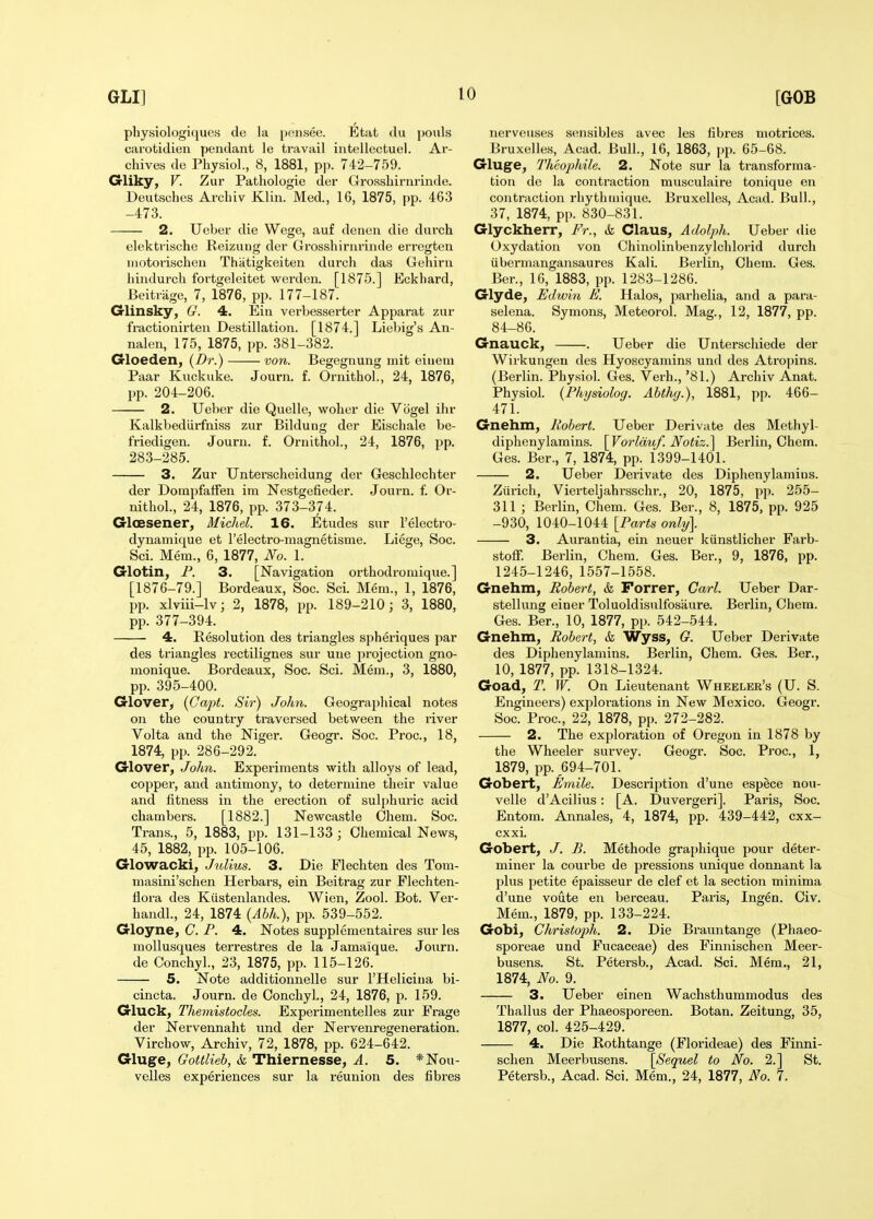 physiologique.s de la ponsee. Etat du pouls carotidien pendant le travail intellectuel. Ar- chives de Physiol., 8, 1881, pp. 742-759. G-liky, V. Zur Pathologic der Groashirnrinde. Deutsches Archiv Klin. Med., 16, 1875, pp. 463 -473. 2. Ueber die Wege, auf dcnen die durch elektrische Reizuug der Grosshirnrinde erregten niotorischen Thiitigkeiten durch das Gehiru hindurch fortgeleitet werdeu. [1875.] Eckhard, Beitrage, 7, 1876, pp. 177-187. G-linsky, G. 4. Ein verbesserter Apparat zur fractionirten Destination. [1874.] Liebig's An- nalen, 175, 1875, pp. 381-382. Grloeden, (Br.) von. Begegnung mit eiiiem Paar Kuckuke. Journ. f. Ornithol., 24, 1876, pp. 204-206. 2. Ueber die Quelle, woher die Vogel ihr Kalkbedlii'fniss zur Bildung der Eischale be- Medigen. Journ. f. Ornithol., 24, 1876, pp. 283-285. 3. Zur Unterscheidung der Geschlechter der Dompfatfen ira Nestgefieder. Joui-n. f. Or- nithol., 24, 1876, pp. 373-374. Gloesener, Michel. 16. Etudes sur I'electro- dynamique et I'electro-magnetisme. Liege, Soc. Sci. Mem., 6, 1877, No. 1. Glotin, F. 3. [Navigation orthodromique.] [1876-79.] Bordeaux, Soc. Sci. Mem., 1, 1876, pp. xlviii-lv; 2, 1878, pp. 189-210; 3, 1880, pp. 377-394. 4. Eesolution des triangles spheriques par des triangles rectilignes sur une projection gno- monique. Bordeaux, Soc. Sci. Mem., 3, 1880, pp. 395-400. Crlover, {Cajyt. Sir) John. Geograjjhical notes on the country traversed between the I'iver Volta and the Niger. Geogr. Soc. Proc, 18, 1874, pp. 286-292. G-lover, John. Experiments with alloys of lead, copper, and antimony, to determine their value and fitness in the erection of sulphuric acid chambers. [1882.] Newcastle Ohem. Soc. Trans., 5, 1883, pp. 131-133; Chemical News, 45, 1882, pp. 105-106. Glowacki, Julius. 3. Die Flechten des Tom- niasini'schen Herbars, ein Beitrag zur Flechten- Hora des Kiistenlandes. Wien, Zool. Bot. Ver- handl., 24, 1874 {Abh.), pp. 539-552. Gloyne, C. P. 4. Notes supplementaires sur les mollusques terrestres de la Jamaique. Journ. de Conchyl., 23, 1875, pp. 115-126. 5. Note additionnelle sur THelicina bi- cincta. Journ. de Conchyl., 24, 1876, p. 159. Gluck, Themistocles. Experimentelles zur Frage der Nervennaht und der Nervenregeneration. Virchow, Archiv, 72, 1878, pp. 624-642. Gluge, Gottlieb, & Thiernesse, A. 5. *Nou- velles experiences sur la reunion des fibres nerveuses sensibles avec les fibres motrices. Bruxelles, Acad. Bull., 16, 1863, i)p. 65-68. Gluge, 2'hcophile. 2. Note sur la transforma- tion de la contraction musculaire tonique en contraction rhythmique. Bruxelles, Acad. Bull., 37, 1874, pp. 830-831. Glyckherr, Fr., k Claus, Adolph. Ueber die Oxydation von Chinolinbenzylchlorid durch iibermangansaures Kali. Berlin, Chem. Ges. Ber., 16, 1883, pp. 1283-1286. Glyde, Edwin E. Halos, parhelia, and a para- selena. Symons, Meteorol. Mag., 12, 1877, pp. 84-86. Gnauck, . Ueber die Unterschiede der Wirkungen des Hyoscyamins und des Atropins. (Berlin. Phy.siol. Ges. Verb., '81.) Archiv Anat. Physiol. {Physiolog. Abthg.), 1881, pp. 466- 471. Gnehm, Robert. Ueber Derivate des Methyl- dipheuylamins. \yorlduf. Notiz.^ Berlin, Chem. Ges. Ber., 7, 1874, pp. 1399-1401. 2. Ueber Derivate des Diphenylamins. Zurich, Vierteljahrsschr., 20, 1875, pp. 255- 311 ; Berlin, Chem. Ges. Ber., 8, 1875, pp. 925 -930, 1040-1044 [Farts only]. 3. Aurantia, ein neuer kiinstlicher Farb- stoff. Berlin, Chem. Ges. Ber., 9, 1876, pp. 1245-1246, 1557-1558. Gnehm, Robert, k Forrer, Carl. Ueber Dar- stellung einer Toluoldisulfosiiure. Berlin, Chem. Ges. Ber., 10, 1877, pp. 542-544. Gnehm, Robert, & Wyss, G. Ueber Derivate des Diphenylamins. Berlin, Chem. Ges. Ber., 10, 1877, pp. 1318-1324. Goad, T. W. On Lieutenant Wheeler's (U. S. Engineers) explorations in New Mexico. Geogr. Soc. Proc, 22, 1878, pp. 272-282. 2. The exploration of Oregon in 1878 by the Wheeler survey. Geogr. Soc. Proc, 1, 1879, pp. ^694-701. Gobert, Emile. Description d'une espece nou- velle dAcilius: [A. Duvergeri]. Paris, Soc. Entom. Annales, 4, 1874, pp. 439-442, cxx- cxxi. Gobert, B. Methode graphique pour deter- miner la courbe de pressions unique donnant la plus petite epaisseur de clef et la section minima d'une voute en berceau. Paris, Ingen. Civ. Mem., 1879, pp. 133-224. Gobi, Christoph. 2. Die Brauntange (Phaeo- sporeae und Fucaceae) des Finnischen Meer- busens. St. Petersb., Acad. Sci. Mem., 21, 1874, No. 9. 3. Ueber einen Wachsthummodus des Thallus der Phaeosporeen. Botan. Zeitung, 35, 1877, col. 425-429. 4. Die Rothtange (Florideae) des Finni- schen Meerbusens. [Sequel to No. 2.] St. Petersb., Acad. Sci. Mem., 24, 1877, No. 7.