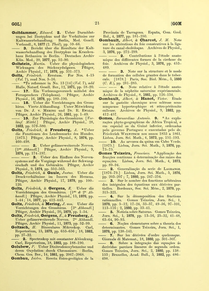 Goltdammer, Eduard. 2. Ueber Darmblut- ungen bei Ileotyphus und ihr Verhaltniss zur Kaltwasserbehandliing. Berlin, Med. Gesell. Verhandl., 8, 1877 (2. Theil), pp. 59-66. 3. Bericht iiber die Resultate der Kalt- wasserbehandlung des Ileotyphus iin Ki-anken- haus Bethanien in Berlin. Dentsches Archiv Klin. Med., 20, 1877, pp. 52-90. Goltstein, Martin. Ueber die physiologischen Wirkungen des Stickoxydulgases. Pfliiger, Archiv Physiol., 17, 1878, pp. 331-373. Goltz, Friedrich. Erratum. For Nos. 4-15 (Vol. 7), read Nos. 5-16. *To reference in No. 13 [14] (Vol. 7), add Halle, Naturf. Gesell. Ber., 12, 1871, pp. 18-20. 17. Ein Vorlesiingsversuch mittelst des Fernsprechers (Telephons). Pfliiger, Archiv Physiol., 16, 1878, pp. 189-190. 18. Ueber die YeiTichtnngen des Gross- hirns. Vierte Abhandlung. Unter Mitwirkung von Dr. J. v. Mering und Dr. R. Ewald. Pfluger, Archiv Physiol., 26, 1881, pp. 1-49. 19. Zur Physiologic des Grosshirns. [For- Iduf. Ilitthl.] Pfluger, Archiv Physiol., 28, 1882, pp. 579-580. Goltz, Friedrich, & Freusberg, A. * Ueber die Functionen des Lendenmarks des Hundes. [1873.] Pfluger, Archiv Physiol., 8, 1874, pp. 460-498. 2. Ueber gefasserweiternde Nerven. [1 Abha7idl.] Pfluger, Archiv Physiol., 9, 1874, pp. 174-197. 3. Ueber den Einfluss des Nerven- systems auf die Vorgange wahrend der Schwang- erschaft und des Gebarakts. Pfluger, Archiv Physiol., 9, 1874, pp. 552-565. Goltz, Friedrich, & Gaule, Justus. Ueber die Druckverhaltnisse im Innern des Herzens. Pfluger, Archiv Physiol., 17, 1878, pp. 100- 120. Goltz, Friedrich, & Gergens, F. Ueber die Verrichtungen des Grosshirns. [V* & 2' Ah- handl.\ Pfluger, Archiv Physiol., 13, 1876, pp. 1-44; 14, 1877, pp. 412-443. Goltz, Friedrich, & Mering, J. von. Ueber die Verrichtungen des Grosshirns. [3* Abhandl.] Pfluger, Archiv Physiol., 20, 1879, pp. 1-54. Goltz, Friedrich, Gergens, F., & Freusberg, A. Ueber gefasserweiternde Nerven. 2*'^ Abhandl. Pfliiger, Archiv Physiol., 11, 1875, pp. 52-99. Goltzsch, H. Binoculares Mikroskop. Carl, Repertorium, 15, 1879, pp. 653-656 ; 18, 1882, pp. 27-32. 2. Spectroskop mit constanter Ablenkung. Carl, Repertorium, 18, 1882, pp. 188-190. Golubew, P. Ueber Dinitrodesoxybenzoine und deren Oxydation durch Chronisiiure. Berlin, Chem. Ges. Ber., 14, 1881, pp. 2067-2068. Gombau, Isidro. Resefia fisico-geologica de la Provincia de Tarragona. Espafia, Com. Geol. Bol., 4, 1877, pp. 181-250. Gombault, Albert, k Charcot, J. M. Note sur les alterations du foie consecutives a la liga- ture du canal choledoque. Archives de Physiol., 3, 1876, pp. 272-299. 2. Contributions h. I'etude anato- mique des differentes formes de la cirrhose du foie. Archives de Physiol., 3, 1876, pp. 453- 489. 3. Note sur la structure et le mode de formation des cellules geantes dans le tuber- cule. [1878.] Paris, Soc. Biol. Mem., 5, 1880 (C. /e.), pp. 281-285. 4. Note relative a. I'etude anato- mique de la nephrite saturnine experimentale. Archives de Physiol., 8, 1881, pp. 126-154. Gombault, Albert, k Hanot, Victor. Etude sur la gastrite chronique avec sclerose sous- muqueuse hypertrophique et retro-peritonite calleuse. Archives de Physiol., 9, 1882, pp. 412-457. Gomes, Bernardino Antonio. 9. *As explo- ra(^oes phyto-geographicas da Africa Tropical, e em especial as da Guine inferior, ordenadas pelo governo Portuguez e executadas pelo dr. Fr-iederich Welwitsch nos annos 1853 a 1861. Lisboa, Jorn. Sci. Math., 4, 1873, pp. 151-193. 10. As arvores da quina em Cabo Verde. [1875.] Lisboa, Jorn. Sci. Math., 5, 1876, pp. 73-75. Gomes Teixeira, Francisco. *Applica9ao des frac^oes continuas k determinaQao das raizes das equa^oes. Lisboa, Jorn. Sci. Math., 4, 1873, pp. 89-94. 2. Generalisa9ao da serie de Lagrange. [1876-79.] Lisboa, Jorn. Sci. Math., 5, 1876, pp. 203-207 ; 7, 1880, pp. 247-254. 3. Sur le nombre des fonctions arbitraires des integrales des equations aux derivees par- tielles. Bordeaux, Soc. Sci. Mem., 2, 1878, pp. 315-321. 4. Sur la decomposition des fractions rationnelles. Gomes Teixeira, Jorn. Sci., 1, 1878, pp. 5-12, 17-24, 33-37, 49-56, 97-101, 113-116; 2, 1880, pp. 33-41. 5. Noticia sobre Saturno. Gomes Teixeira, Jorn. Sci., 1, 1878, pp. 13-16, 25-32, 41-48, 63-64, 90-93. 6. Nogoes elementares sobre a theoria dos determinantes. Gomes Teixeira, Jorn. Sci., 1, 1878, pp. 138-141. 7. Sur les derivees d'ordre quelconque. Giornale di Matemat., 18, 1880, pp. 301-307. 8. Sobre a integra^ao das equac^oes derividas parciaes lineares de segunda ordem. Gomes Teixeira, Jorn. Sci., 2, 1880, pp. 138- 153; Bruxelles, Acad. Bull., 3, 1882, pp. 486- 498.