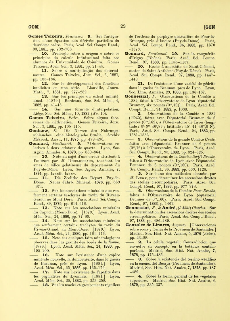 Gomes Teixeira, Francisco. 9. Sur Tintegra- tion d'uue equation aux derivees partielles du deuxieme ordre. Paris, Acad. Sci. Compt. Rend., 93,1881, pp. 702-703. 10. Preleccjao sobre a origem e sobre os principles do calculo infinitesimal feita aos alumnos da Universidade de Coimbra. Gomes Teixeira, Jorn. Sci., 3, 1881, pp. 21-45. 11. Sobre a multiplica9ao dos determi- nantes. Gomes Teixeira, Jorn. Sci., 3, 1881, pp. 185-186. 12. Sur le developpement des fonctions implicites en line serie. Liouville, Journ. Math., 7, 1881, pp. 277-282. 13. Sur les principes du calcul infinite- simal. [1879.] Bordeaux, Soc. Sci. Mem., 4, 1882, pp. 41-45. 14. Sur une formule d'interpolation. Liege, Soc. Sci. Mem., 10, 1883 {No. 10). Gomes Teixeira, Pedro. Sobre alguns theo- remas de arithmetica. Gomes Teixeira, Jorn. Sci., 3, 1881, pp. 105-115. Goniaew, K. Die Nerven des Nahrungs- schlauches : eine histologische Studie. Archiv Mikrosk. Anat., 11, 1875, pp. 479-496. Gonnard, Ferdinand. 9. * Observations re- latives a deux cristanx de quartz. Lyon, Soc. Agric. Annales, 6, 1873, pp. 860-864. 10. Note an sujet d'une erreur attribuee a FouRNET par M. Descloiseaux, touchant les amas de silice gelatineuse du departement du Puy-de-Dorae. Lyon, Soc. Agric. Annales, 7, 1874, pp. Ixxxiii-lxxxv. 11. Die Zeolithe des Depart. Puy-de- Dome. Neues Jahrb. Mineral., 1876, pp. 869 -871. 12. Sur les associations minerales que ren- ferment certains trachytes du ravin du Riveau- Grand, an Mont Dore. Paris, Acad. Sci. Compt. Rend., 89, 1879, pp. 614-616. 13. Note sur les associations minerales du Oapucin (Mont-Dore). [1879.] Lyon, Acad. Mem. Sci., 24, 1880, pp. 77-89. 14. Note sur les associations minerales que renferment certains trachytes du ravin du Riveau-Grand, au Mont-Dore. [1879.] Lyon, Acad. Mem. Sci., 24, 1880, pp. 161-176. 15. Note sur quelques faits mineralogiques observes dans les granits des bords de la Saone. [1879.] Lyon, Acad. Mem. Sci., 24, 1880, pp. 195-200. 16. Note sur I'existence d'une espece minerale nouvelle, la dumortierite, dans le gneiss de Beaunan, pres de Lyon. [1881.] Lyon, Acad. Mem. Sci., 25, 1882, pp. 165-172. 17. Note sur I'existence de I'apatite dans les pegmatites du Lyonnais. [1881.] Lyon, Acad. Mem. Sci., 25, 1882, pp. 253-258. 18. Sur les macles et groupements reguliers de I'orthose du porphyre quartzifere de Four-la- Brouque, pres d'Issoire (Puy-de-Dome^. Paris, Acad. Sci. Compt. Rend., 96, 1883, pp. 1370 -1373. Gonnard, Ferdinand. 19. Sur la vaugnerite d'Irigny (Rhone). Paris, Acad. Sci. Compt. Rend., 97, 1883, pp. 1155-1157. 20. Roche a anorthite de Saint-Clement, canton de Saint-Antheme (Puy-de-D6me). Paris, Acad. Sci. Compt. Rend., 97, 1883, pp. 1447- 1449. 21. De I'existence d'une variete de gedrite dans le gneiss de Beaunan, pres de Lyon. Lyon, Soc. Linn. Annales, 29, 1883, pp. 136-137. Gonnessiat, F. Observations de la Comete a 1882, faites a I'Observatoire de Lyon [equatorial Brunner, six pouces (0™,19)]. Paris, Acad. Sci. Compt. Rend., 94, 1882, p. 1030. 2. Observations de la Comete a 1882 (Wells), faites avec I'equatorial Brunner de 6 pouces (0™,162), a I'Observatoire de Lyon (longi- tude : Qi^ g- 46^83 ; latitude : 45° 41' 40,0 N). Paris, Acad. Sci. Compt. Rend., 94, 1882, pp. 1581-1583. 3. Observations de la grande Comete Cruls, faites avec I'equatorial Brunner de 6 pouces (0',16) a I'Observatoire de Lyon. Paris, Acad. Sci. Compt. Rend., 95, 1882, pp. 824-825. 4. Observations de la Comete Swift-Brooks, faites a I'Observatoire de Lyon avec I'equatorial Brunner, de 6 pouces (0',160). Paris, Acad. Sci. Compt. Rend., 96, 1883, pp. 633, 1128. 5. Sur I'une des methodes donnees par M. LcEWY, pour determiner les ascensions droites des etoiles circumpolaires. Paris, Acad. Sci. Compt. Rend., 97, 1883, pp. 977-978. 6. Observations de la Comete Pans-Brooks, faites a I'Observatoire de Lyon (equatorial Brunner de 0,160). Paris, Acad. Sci. Compt. Rend., 97, 1883, p. 1469. Gonnessiat, F., & Andrd, {I'Abbe) Charles. Sur la determination des ascensions droites des etoiles circumpolaires. Paris, Acad. Sci. Compt. Rend., 97, 1883, pp. 486-489. Gonzalez de Linares, Augusto. [Observaciones sobre rocas y fosiles de la Provincia de Santander.] Madrid, Soc. Hist. Nat. Anales, 5, 1876 {Adas), pp. 23-28. 2. La celula vegetal: Contradiccion que envuelve su concepto en la botanica contem- poranea. Madrid, Soc. Hist. Nat. Anales, 7, 1878, pp. 475-485. 3. Sobre la existencia del terrino wealdico en la cuenca del Besaya (Provincia de Santander). Madrid, Soc. Hist. Nat. Anales, 7, 1878, pp. 487 -489. 4. Sobre la forma general de los vegetales superiores. Madrid, Soc. Hist. Nat. Anales, 8, 1879, pp. 335-337.