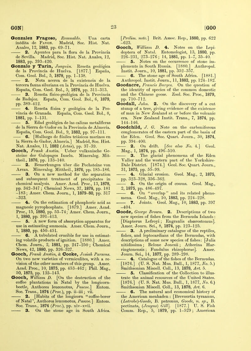 Qonzalez Fragoso, Romualdo. Una cai-ta inedita de Pavon. Madrid, Soc. Hist. Nat. Anales, 12, 1883, pp. 69-71. 2. Apnntes para la flora de la Provincia de Sevilla. Madrid, Soc. Hist. Nat. Anales, 12, 1883, pp. 393-420. Gonzalo y Tarin, Joaquin. Resefia geologica de la Provincia de Huelva. [1877.] Espaiia, Com. Geol. Bol., 5, 1878, pp. 1-138. 2. Nota acerca de la existencia de la tercera fauna siluriana en la Provincia de Huelva. Espana, Com. Geol. Bol., 5, 1878, pp. 311-313. 3. Resena fisico-geologica de la Provincia de Badajoz. Espaiia, Com. Geol. Bol., 6, 1879, pp. 389-412. 4. Resena fisica y geol6gica de la Pro- vincia de Granada. Espana, Com. Geol. Bol., 8, 1881, pp. 1-131. 5. Edad geologica de las calizas metaliferas de la Sierra de Gador en la Provincia de Almeria. Espana, Com. Geol. Bol., 9, 1882, pp. 97-111. 6. [Hallazgo de fosiles triasicos marinos en la Sierra de Gador, Almeria.] Madrid, Soc. Hist. Nat. Anales, 11, 1882 (Actas), pp. 37-39. Gooch, Frank Austin. Ueber vulkanische Ge- steine der Galopagos Inseln. Minei-alog. Mit- theil., 1876, pp. 133-140. 2. Bemerkungen iiber die Pechsteine von Arran. Mineralog. Mittheil., 1876, pp. 185-186. 3. On a new method for the separation and subsequent treatment of precipitates in chemical analysis. Amer. Acad. Proc, 13, 1878, pp. 342-347; Chemical News, 37, 1878, pp. 181 -183; Amer. Chem. Journ., 1, 1879-80, pp. 317 -323. 4. On the estimation of phosphoi-ic acid as magnesic pyrophosphate. [1879.] Amer. Acad. Proc, 15, 1880, pp. 53-74; Amer. Chem. Journ., 1, 1880, pp. 391-413. 5. A new form of absorption-apparatus for use in estimating ammonia. Amer. Chem. Journ., 1, 1880, pp. 450-451. 6. A tubulated crucible for use in estimat- ing volatile products of ignition. [1880.] Amer. Chem. Journ., 2, 1881, pp. 247-250; Chemical News, 42, 1880, pp. 326-327. Gooch, Franh Austin, & Cooke, Josiah Parsons. On two new varieties of vermiculites, with a re- vision of the other members of this group. Amer. Acad. Proc, 10, 1875, pp. 453-462; Phil. Mag., 50, 1875, pp. 135-143. Gooch, William D. [On the destruction of the coffee plantations in Natal by the longicorn- beetle, Anthores leuconotus, Pascoe.^ Entom. Soc. Trans., 1874 {Proc), jjp. ii-iii; vii. 2. [Habits of the longicorn coffee-borer of Natal, Anthores leuconotus, Pascoe.] Entom. Soc. Trans., 1874 {Proc), pp. xiv-xvii. 3. On the stone age in South Africa. \^Preli7n. note.'\ Brit. Assoc. Rep., 1880, pp. 622 -623. Gooch, William D. 4. Notes on the Lepi- doptera of Natal. Entomologist, 13, 1880, pp. 226-231, 273-276; 14, 1881, pp. 1-7, 35-40. 5. Notes on the occurrence of stone im- plements in South Russia. [1880.] Anthropol. Instit. Journ., 10, 1881, pp. 352-357. 6. The stone age of South Africa. [1881.] Anthropol. Instit. Journ., 11, 1882, jip. 124-182. Goodacre, Francis Purges. On the question of the identity of species of the common domestic and the Chinese goose. Zool. Soc. Proc, 1879, pp. 710-712. Goodall, John. 2. On the discovery of a cut stump of a tree, giving evidence of the existence of man in New Zealand at or before the volcanic era. New Zealand Instit. Trans., 7, 1874, pp. 144-146. Goodchild, J. G. Note on the carboniferous conglomerates of the eastern part of the basin of the Eden. Geol. Soc Quart. Journ., 30, 1874, pp. 394-400. 2. On drift. [See also No. 4.] Geol. Mag., 1, 1874, pp. 496-510. 3. The glacial phenomena of the Eden Valley and the western part of the Yorkshire- Dale District. [1874.] Geol. Soc. Quart. Journ., 31, 1875, pp. 55-99. 4. Glacial erosion. Geol. Mag., 2, 1875, pp. 323-328, 356-362. 5. On the origin of coums. Geol. Mag., 2, 1875, pp. 486-497. 6. On  ovei'lap and its related pheno- mena. Geol. Mag., 10, 1883, pp. 224-228. 7. Joints. Geol. Mag., 10, 1883, pp. 397 -404. Goode, George Brown. 2. Descriptions of two new species of fishes from the Bermuda Islands: [Diapterus Lefroyi; Engraulis choerostomus]. Amer. Journ. Sci., 8, 1874, pp. 123-125. 3. A preliminary catalogue of the reptiles, fishes, and leptocardians of the Bermudas, with descriptions of some new species of fishes: [Julis nitidissima; Belone Jonesii; Atherina Har- ringtonensis; Fundulus rhizophorae]. Amer. Journ. Sci., 14, 1877, pp. 289-298. 4. Catalogue of the fishes of the Bermudas. [1876.] (U. S. Nat. Mus. Bull., 1, 1877, No. 5.) Smithsonian Miscell. Coll., 13, 1878, Art. 5. 5. Classification of the Collection to illus- trate the animal resources of the United States. [1876.] (U. S. Nat. Mus. Bull., 1, 1877, No. 6.) Smithsonian Miscell. Coll., 13, 1878, Art. 6. 6. The natui'al and economical history of the American menhaden : [Brevoortia tyrannus, {Latrohe)-Goode, B. patronus, Goode, n. sp., B. pectinata, {Jenyns) Gill]. [1877.] U. S. Fish Comm. Rep., 5, 1879, pp. 1-529 ; American