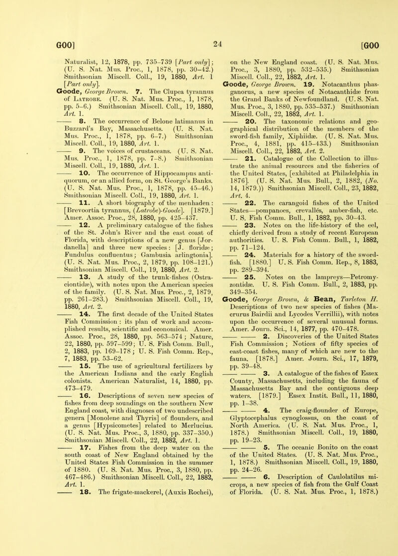 Naturalist, 12, 1878, pp. 735-739 [Fart only]; (U. S. Nat. Mus. Proc, 1, 1878, pp. 30-42.) Smithsonian Miscell. Coll., 19, 1880, Art. 1 [Part only]. Goode, George Brown. 7. The Clupea tyrannus of Latrobe. (U. S. Nat. Mus. Proc, 1, 1878, pp. 5-6.) Smithsonian Miscell. Coll., 19, 1880, Art. 1. 8. The occurrence of Belone latimanns in Buzzard's Bay, Massachusetts. (U. S. Nat. Mus. Proc, 1, 1878, pp. 6-7.) Smithsonian Miscell. Coll., 19, 1880, Art. 1. 9. The voices of crustaceans. (U. S. Nat. Mus. Proc, 1, 1878, pp. 7-8.) Smithsonian Miscell. Coll., 19, 1880, Art. 1. 10. The occurrence of Hippocampus anti- quorum, or an allied form, on St. George's Banks. (U. S. Nat. Mus. Proc, 1, 1878, pp. 45-46.) Smithsonian Miscell. Coll., 19, 1880, Art. 1. 11. A short biography of the menhaden : [Brevoortia tyrannus, {Latrobe)-Goode\. [1879.] Amer. Assoc Proc, 28, 1880, pp. 425-437. 12. A pi-eliminary catalogue of the fishes of the St. John's Biver and the east coast of Florida, with descriptions of a new genus [Jor- danella] and three new species: [J. florida;; Fundulus confluentus; Gambusia arlingtonia]. (U. S. Nat. Mus. Proc, 2, 1879, pp. 108-121.) Smithsonian Miscell. Coll., 19, 1880, Art. 2. 13. A study of the trunk-fishes (Ostra- ciontidte), with notes upon the American species of the family. (U. S. Nat. Mus. Proc, 2, 1879, pp. 261-283.) Smithsonian Miscell. Coll., 19, 1880, Art. 2. 14. The first decade of the United States Fish Commission : its plan of work and accom- plished results, scientific and economical. Amer. Assoc Proc, 28, 1880, pp. 563-574; Nature, 22, 1880, pp. 597-599; U. S. Fish Comm. Bull., 2, 1883, pp. 169-178; U. S. Fish Comm. Rep., 7, 1883, pp. 53-62. 15. The iise of agricultural fertilizers by the American Indians and the early English colonists. American Naturalist, 14, 1880, pp. 473-479. 16. Descriptions of seven new species of fishes fi-ora deep soundings on the southern New England coast, with diagnoses of two undescribed genera [Monolene and Thyris] of flounders, and a genus [Hypsicometes] related to Merlucius. (U. S. Nat. Mus. Proc, 3, 1880, pp. 337-350.) Smithsonian Miscell. Coll., 22, 1882, Art. 1. 17. Fishes from the deep water on the south coast of New England obtained by the United States Fish Commission in the summer of 1880. (U. S. Nat. Mus. Proc, 3, 1880, pp. 467-486.) Smithsonian Miscell. Coll., 22, 1882, Art. 1. 18. The frigate-mackerel, (Auxis Rochei), on the New England coast. (U. S. Nat. Mus. Proc, 3, 1880, pp. 532-535.) Smithsonian Miscell. Coll., 22, 1882, Art. 1. Goode, George Brown. 19. Notacanthus phas- ganorus, a new species of Notacanthidse from the Grand Banks of Newfoundland. (U. S. Nat. Mus. Proc, 3, 1880, pp. 535-537.) Smithsonian Miscell. Coll., 22, 1882, Art. 1. 20. The taxonomic relations and geo- graphical disti'ibution of the members of the sword-fish family, Xiphiidse. (U. S. Nat. Mus. Proc, 4, 1881, pp. 415-433.) Smithsonian Miscell. Coll., 22, 1882, Art. 2. 21. Catalogue of the Collection to illus- trate the animal resources and the fisheries of the United States, [exhibited at Philadelphia in 1876]. (U. S. Nat. Mus. Bull., 2, 1882, (No. 14, 1879.)) Smithsonian Miscell. Coll., 23, 1882, Art. 4. 22. The carangoid fishes of the United States—pompanoes, crevalles, amber-fish, etc. U. S. Fish Comm. Bull., 1, 1882, pp. 30-43. 23. Notes on the life-history of the eel, chiefly derived from a study of recent European authorities. U. S. Fish Comm. Bull, 1, 1882, pp. 71-124. 24. Materials for a history of the sword- fish. [1880.] U. S. Fish Comm. Rep., 8, 1883, pp. 289-394. 25. Notes on the lampreys—Petromy- zontida;. U. S. Fish Comm. Bull., 2, 1883, pp. 349-354. Goode, George Brown, & Bean, Tarleton H. Descriptions of two new species of fishes (Ma- crurus Bairdii and Lycodes Verrillii), with notes upon the occurrence of several unusual forms. Amer. Journ. Sci., 14, 1877, pp. 470-478. 2. Discoveries of the United States Fish Commission; Notices of fifty species of east-coast fishes, many of which are new to the fauna. [1878.] Amer. Journ. Sci., 17, 1879, pp. 39-48. 3. A catalogue of the fishes of Essex County, Massachusetts, including the fauna of Massachusetts Bay and the contiguous deep waters. [1879.] Essex Instit. Bull., 11, 1880, pp. 1-38. 4. The craig-flounder of Europe, Glyptocephalus cynoglossus, on the coast of North America. (U. S. Nat. Mus. Proc, 1, 1878.) Smithsonian Miscell. Coll., 19, 1880, pp. 19-23. 5. The oceanic Bonito on the coast of the United States. (U. S. Nat. Mus. Proc, 1, 1878.) Smithsonian Miscell. Coll., 19, 1880, pp. 24-26. 6. Description of Caulolatilus mi- crops, a new species of fish from the Gulf Coast of Florida. (U. S. Nat. Mus. Proc, 1, 1878.)