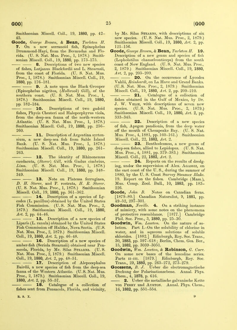 Smithsonian Miscell. Coll., 19, 1880, pp. 42- 45. Goode, George Brown, & Bean, Tarleton H. 7. On a new serranoid fish, Epinephelus Drummond-Hayi, fi-om the Bermudas and Flo- rida. (U. S. Nat. Mus. Proc, 1, 1878.) Smith- sonian Miscelh Coll., 19, 1880, pp. 173-175. 8. Descriptions of two new species of fishes, Lutjanus Blackfordii and L. Stearnsii, from the coast of Florida. (U. S. Nat. Mus. Proc, 1, 1878.) Smithsonian Miscell. Coll., 19, 1880, pp. 176-181. 9. A note upon the Black Grouper (Epinephelus nigritus, {Holbrook) Gill), of the southern coast. (U. S. Nat. Mus. Proc, 1, 1878. ) Smithsonian Miscell. Coll., 19, 1880, pp. 182-184. 10. Descriptions of two gadoid fishes, Phycis Chesteri and Haloporphyrus viola, from the deep-sea fauna of the north-western Atlantic (U. S. Nat. Mus. Proc, 1, 1878.) Smithsonian Miscell. Coll., 19, 1880, pp. 256- 260. H. Description of Argentina syrten- sium, a new deep-sea fish from Sable Island Bank. (U. S. Nat. Mus. Proc, 1, 1878.) Smithsonian Miscell. Coll., 19, 1880, pp. 261- 263. 12. The identity of Rhinonemus caudacuta, (Storer) Gill, with Gadus cimbrius, Linn. (U. S. Nat. Mus. Proc, 1, 1878.) Smithsonian Miscell. Coll., 19, 1880, pp. 348- 349. 13. Note on Platessa ferruginea, D. H. Storer, and P. rostrata, H. R. Storer. (U. S. Nat. Mus. Proc, 1, 1878.) Smithsonian Miscell. Coll., 19, 1880, pp. 361-362. 14. Description of a species of Ly- codes (L. paxillus) obtained by the United States Fish Commission. (U. S. Nat. Mus. Proc, 2, 1879. ) Smithsonian Miscell. Coll., 19, 1880, Art. 2, pp. 44-46. 15. Description of a new species of Liparis (L. i-anula) obtained by the United States Fish Commission off Halifax, Nova Scotia. (U.S. Nat. Mus. Proc, 2, 1879.) Smithsonian Miscell. Coll., 19, 1880, Art. 2, pp. 46-48. 16. Description of a new species of ambei'-fish (Seriola Stearnsii) obtained near Pen- sacola, Florida, by Mr. Silas Stearns. (U. S. Nat. Mus. Proc, 2, 1879.) Smithsonian Miscell. Coll., 19, 1880, Art. 2, pp. 48-51. 17. Description of Alepocephalus Bairdii, a new species of fish from the deep-sea fauna of the Western Atlantic (U. S. Nat. Mus. Proc, 2, 1879.) Smithsonian Miscell. Coll., 19, 1880. Art. 2, pp. 55-57. 18. Catalogue of a collection of fishes sent from Pensacola, Florida, and vicinity, by Mr. Silas Stearns, with descriptions of six new species. (U.S. Nat. Mus. Proc, 2, 1879.) Smithsonian Miscell. Coll., 19, 1880, Art. 2, pp. 121-156. Goode, George Brovm, & Bean, Tarleton H. 19. Description of a new genus and species of fish (Lopholatilus chamaeleonticeps) from the south coast of New England. (U. S. Nat. Mus. Proc, 2, 1879.) Smithsonian Miscell. Coll., 19, 1880, Art. 2, pp. 205-209. 20. On the occurrence of Lycodes Vahlii, Reinhardt, on La Have and Grand Banks. (U.S. Nat. Mus. Proc, 2, 1879.) Smithsonian Miscell. ColL, 19, 1880, Art. 2, pp. 209-210. • 21. Catalogue of a collection of fishes obtained in the Gulf of Mexico, by Dr. J. W. Velie, with descriptions of seven new species. (U.S. Nat. Mus. Proc, 2, 1879.) Smithsonian Miscell. Coll., 19, 1880, Art. 2, pp. 333-345. 22. Description of a new species of fish, Apogon pandionis, from the deep water off the mouth of Chesapeake Bay. (U. S. Nat. Mus. Proc, 4, 1881, pp. 160-161.) Smithsonian Miscell. Coll., 22, 1882, Art. 2. 23. Benthodesmus, a new genus of deep-sea fishes, allied to Lepidopus. (U. S. Nat. Mus. Proc, 4, 1881, pp. 379-383.) Smithsonian Miscell. Coll., 22, 1882, Art. 2. 24. Reports on the results of dredg- ing, undei- the supervision of Alex. Agassiz, on the east coast of the U. S., during the summer of 1880, by the U. S. Coast Survey Steamer Blake. 19. Report on the fishes. Cambridge (Mass.), Mus. Comp. Zool. Bull., 10, 1883, pp. 183- 226. Goode, John B. Notes on Canadian ferns. [1879-80.] Canadian Naturalist, 9, 1881, pp. 49-52, 297-301. Goodman, Neville. 4. On a striking instance of mimicry, with some notes on the phenomena of protective resemblance. [1877.] Cambridge Phil. Soc. Proc, 3, 1880, pp. 25-30. Goodwin, Wm. Lawton. On the nature of so- lution. Part I.-On the solubility of chlorine in water, and in aqueoiis solutions of soluble chlorides. [1882.] Edinburgh, Roy. Soc. Trans., 30, 1883, pp. 597-618; Berlin, Chem. Ges. Ber., 15, 1882, pp. 3039-3051. Goodwin, Wm. Lawton, & Robinson, G. Carr. On some new bases of the leucoline series. Parts ii-iii. [1879.] Edinburgh, Roy. Soc Trans., 29, 1880, pp. 265-272, 273-279. Goossens, B. J. Ueber die electromagnetische Drehung der Polarisationsebene. Annal. Phys. Chem., 4, 1878, p. 616. 2. Ueber die metallische galvanische Kette von Perry und Ayrton. Annal. Phys. Chem., 16, 1882, pp. 551-554. R. S. X. D