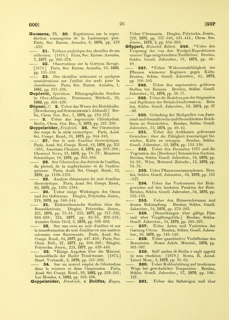 Goossens, Th. 20. Experiences sur la repro- duction consanguine de la Lasiocampa pini. Paris, Soc. Eutom. Annales, 6, 1876, pp. 429 -432. 21. Tableau analytique des chenilles de ma collection. [1876.] Paris, Soc. Entom. Annales, 7, 1877, pp. 369-378. 22. Observations siir la Gortyna flavago. [1879.] Paris, Soc. Entom. Annales, 10, 1880, pp. 155-158. 23. Des chenilles urticantes efc quelques considerations sur I'utilite des oeufs pour la classification. Paris, Soc. Entom. Annales, 1, 1881, pp. 231-236. Gop6evic, Spiridion. Ethnographische Studien in Ober-Albanien. Petermann, Mittheil., 26, 1880, pp. 405-420. Gopner, C 2. Ueber das Wesen des Bleichkalks. [Erwiderung auf Schorlemmer's Abhandl.] Ber- lin, Chem. Ges. Ber., 7, 1874, pp. 270-272. 3. Ueber das sogenannte Chlorhydrat. Berlin, Chem. Ges. Ber., 8, 1875, pp. 287-288. Goppelsroder, Friedrich. 26. Sur I'electrolyse des corps de la serie aromatique. Paris, Acad. Sci. Compt. Rend., 81, 1875, pp. 944-945. 27. Sur le noir d'aniline electrolytique. Paris, Acad. Sci. Compt. Rend., 82, 1876, pp. 331 -333; American Chemist, 6, 1876, pp. 385-386; Chemical News, 33, 1876, pp. 78-79; Moniteur Scientifique, 18, 1876, pp. 363-364. 28. Sur I'electrolyse des derives de I'aniline, du phenol, de la naphtylaraine et de I'anthra- quinone. Paris, Acad. Sci. Compt. Rend., 82, 1876, pp. 1199-1201. 29. Analyse elementaire du noir d'aniline electrolytique. Paris, Acad. Sci. Compt. Rend., 82, 1876, pp. 1392-1394. 30. Ueber einige Wirkungen des Ozons und des Gefrierens. Dingier, Polytechn. Jov;rn., 219, 1876, pp. 540-544. 31. Elektrochemische Studien iiber die Benzolderivate. Dingier, Polytechn. Journ., 221, 1876, pp. 75-81; 223, 1877, pp. 317-320, 634-638; 224, 1877, pp. 92-95, 209-216; Annales Genie Civil, 5, 1876, pp. 586-603. 32. Sur une cuve an noir d'aniline et sur la transformation du noir d'aniline en une matiere colorante rose fluorescente. Paris, Acad. Sci. Compt. Rend., 84, 1877, pp. 447-450; Paris, Soc. Chim. Bull., 27, 1877, pp. 386-395; Dingier, Polytechn. Journ., 224, 1877, pp. 439-448. 33. * Einige Angaben iiber die Mineral- bestandtheile der Basler Trinkwasser. [1872.] Basel, Verhandl., 6, 1878, pp. 247-266. 34. Sur un nouvel emploi de I'electrolyse dans la teinture et dans I'impression. Paris, Acad. Sci. Compt. Rend., 95, 1882, pp. 239-241; Les Mondes, 4, 1883, pp. 102-106. Goppelsroder, Friedrich, & Dollfus, Eugen. Ueber Ultramarin. Dingier, Polytechn. Journ., 220, 1876, pp. 337-348, 431-444; Chem. Soc. Journ., 1876, 2, pp. 554-563. GBppert, Heinrich Robert. 246. * Ueber den Ursprung der , von den Nordpol-Expeditionen unserer Tage mitgebrachten Treibholzei-. Breslau, Schles. Gesell. Jahresber., 51, 1873, pp. 46- 48. 247. * Ueber Widerstandsfahigkeit der Pflanzen warmerer Regionen gegen Kalte. Breslau, Schles. Gesell. Jahresber., 51, 1873, pp. 100-103. 248. Ueber den sogenannten goldenen Stollen bei Reinerz. Breslau, Schles. Gesell. Jahresber., 52, 1874, pp. 36-37. 249. Ueber die Beziehungen der Stigmarien und Sigillarien der Steinkohleuformation. Bres- lau, Schles. Gesell. Jahresber., 52, 1874, pp. 37 -40. 250. Gi-iindung der Heilquellen von Jastr- zemb und Goczalkowitz und Oberschlesiens Reich- thum an Steinkohlen. Breslau, Schles. Gesell. Jahresber., 52, 1874, pp. 40-42. 251. Ueber das Aufthauen gefrorener Gewachse ; iiber die Fiihigkeit krautartiger Ge- wachse, Kalte zu ertragen. Breslau, Schles. Gesell. Jahresber., 52, 1874, pp. 132-138. 252. Ueber den December 1875 und die Vegetation des [Breslauer] Botanischen Gartens. Breslau, Schles. Gesell. Jahresber., 54, 1876, pp. 84-92; Wien, Meteorol. Zeitschr., 13, 1878, pp. 74-76. 253. Ueber Pflanzenmetamorphosen. Bres- lau, Schles. Gesell. Jahresber., 54, 1876, pp. 121 -127. 254. Ueber das Vorkommen der Holz- gewiichse auf den hochsten Punkten der Erde. Breslau, Schles. Gesell. Jahresber., 54, 1876, pp. 152-155. 255. Ueber den Hauserschwamm und dessen Bekiimpfung. Breslau, Schles. Gesell. Jahresber., 54, 1876, pp. 279-283. 256. [Bemerkungen iiber giftige Pilze und iiber Vergiftungsfalle.] Breslau, Schles. Gesell. Jahresber., 54, 1876, pp. 295-297. 257. Ueber Arten und Varietaten der Gattung Citrus. Breslau, Schles. Gesell. Jahres- ber., 56, 1878, pp. 146-148. 258. Ueber quantitative Verhaltnisse des Bernsteins. Neues Jahrb. Mineral., 1878, pp. 501-507. 259. Suir ambra di Sicilia e sugli oggetti in essa rinchiu.si. [1878.] Roma, R. Accad. Lmcei Mem., 3, 1879, pp. 56-62. 260. Ueber Kohlenbildung auf trockenem Wege bei gewohnlicher Temperatur. Breslau, Schles. Gesell. Jahresber., 57, 1879, pp. 186- 187. 261. Ueber das Saftsteigen und iiber