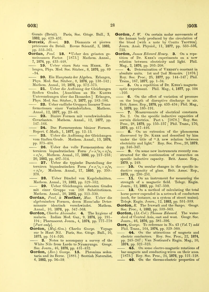 Geraes (Bresil). Paris, Soc. Geogr. Bull., 3, 1882, pp. 423-431. Gorceix, Henri. 33. Diamants et pierres precieuses du Bresil. Revue Scientif., 3, 1882, pp. 553-561. Gordan, Paul. 18. *Ueber den gnissten ge- nieinsamen Factor. [1873.] Mathem. Annal., 7, 1874, pp. 433-448. 19. Ueber einen Satz von Hesse. Er- langen, Phys. Med. Soc. Sitzber., 8, 1876, pp. 89 -94. 20. Ein Hauptsatz der Algebra. Erlangen, Phys. Med. Soc. Sitzber., 8, 1876, pp. 138-142; Mathem. Annal., 10, 1876, pp. 572-575. ■ 21. Ueber die Auflosung der Gleichungen fiinften Grades. [Anschluss an Hr. Kleins Untersucliungen iiber das Ikosaeder.] Erlangen, Phys. Med. Soc. Sitzber., 9, 1877, pp. 183-186. 22. Ueber endliche Gruppen linearer Trans- formationen einer Veranderlichen. Mathem. Annal., 12, 1877, pp. 23-46. 23. Binare Formen mit verschwindenden Oovarianten. Mathem. Annal., 12, 1877, pp. 147-166. 24. Das Formensystem binarer Formen. Repert. f.-Math., 1, 1877, pp. 12-13. 25. Ueber die Auflosung der Gleichungen vom funften Grade. Mathem. Annal., 13, 1878, pp. 375-404. 26. Ueber das voile Formensystem der ternaren biquadratischen Form /= + x^\. Mathem. Annal., 17, 1880, pp. 217-233; 20, 1882, pp. 487-514. 27. Ueber die typische Darstellung der ternaren biquadratischen Form /= + xix^. Mathem. Annal., 17, 1880, pp. 359- 378. 28. Ueber Btischel von Kegelschnitten. Mathem. Annal., 19, 1882, pp. 529-552. 29. Ueber Gleichungen siebenten Grades mit einer Gruppe von 168 Substitutionen. Mathem. Annal., 20, 1882, pp. 515-530. Gordan, Paul, k Noether, Max. Ueber die algebraischen Formen, deren Hesse'sche Deter- minante identisch versohwindet. Mathem. Annal, 10, 1876, pp. 547-568. Gordon, Charles Alexander. 4. The hygiene of malaria. Indian Med. Gaz., 9, 1874, pp. 191- 194; Pharmaceut. Journ., 4, 1874, pp. 777-778 \Part only], Gordon, (Maj.-Gen.) Charles George. Voyage sur le Haut Nil. Paris, Soc. Geogr. Bull., 10, 1875, pp. 514-520. 2. Notes to accompany a survey of the White Nile from Lardo to Nyamyungo. Geogr. Soc. Journ., 46, 1876, pp. 431-432. Gordon, [Rev.) George. 15. Phronima seden- taria and its Beroe. [1881.] Scottish Naturalist, 6, 1882, pp. 56-59. Gordon, J. W. On certain molar movements of the human body produced by the circulation of the blood [with a note by Coutts Trotter]. Journ. Anat. Physiol., 11, 1877, pp. 533-536, 755. Gordon, James Edward Henry. 3. On a repe- tition of Dr. Kerr's experiments on a new relation between electricity and light. Phil. Mag., 2, 1876, pp. 203-208. 4. Determination of Verdet's constant in absolute units. 1st and 2nd Memoirs. [1876.] Roy. Soc. Proc, 25, 1877, pp. 144-147; Phil. Trans., 167, 1877, pp. 1-34. 5. On a repetition of Dr. Kerr's magneto- optic experiment. Phil. Mag., 4, 1877, pp. 104 -105. 6. On the effect of variation of pressure on the length of disruptive discharge in air. Brit. Assoc. Rep., 1878, pp. 433-434; Phil. Mag., 6, 1878, pp. 185-191. 7. Measurements of electrical constants. No. 2. On the specific inductive capacities of certain dielectrics. Part i. [1878.] Roy. Soc. Proc, 28, 1879, pp. 155-157; Phil. Trans., 170, 1879, pp. 417-446. 8. On an extension of the phenomena discovered by Dr. Kerr and described by him under the title of  A new relation between electricity and light. Roy. Soc. Proc, 28, 1879, pp. 346-347. 9. On some new instruments recently con- structed for the continuation of researches on specific inductive capacity. Brit. Assoc. Rep., 1879, p. 249. 10. On secular changes in the specific in- ductive capacity of glass. Brit. Assoc. Rep., 1879, pp. 250-251. 11. On an instrument for measuring the strength of a magnetic field. Telegr. Engin. Journ., 12, 1883, pp. 547-550. 12. On a method of calculating the total horse power expended in a network of conductors (such, for instance, as a system of street mains). Telegi-. Engin. Journ., 12, 1883, pp. 551-559. Gordon, R. The Irawadi and the Sanpo. Geogr. Soc Proc, 4, 1882, pp. 559-563. Gordon, (Lt.-Col.) Thomas Edward. The water- shed of Central Asia, east and west. Geogr. Soc Journ., 46, 1876, pp. 381-396. Gore, George. To reference in No. 43 (Vol. 7) add Phil. Trans., 164, 1874, pp. 529-560. 44. On the attractions of magnets and electric conductors. Roy. Soc. Proc, 22, 1874, pp. 245-247 ; Van Nostrand's Engin. Mag., 10, 1874, pp. 521-523. 45. On some electro-magnetic rotations of bar-magnets and conducting-wires on their axes. [1875.] Roy. Soc Proc, 24, 1876, pp. 121-128. 46. On the thermo-electric properties of