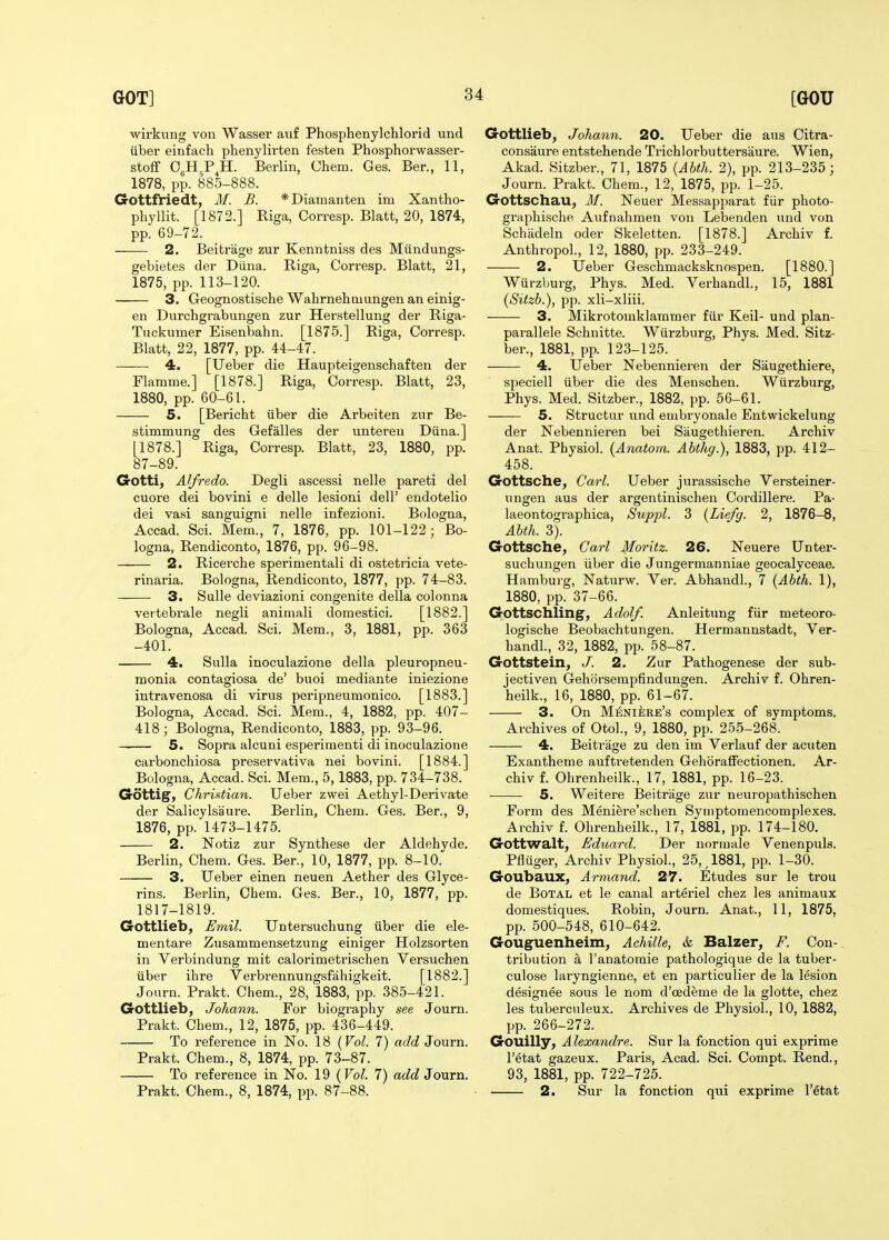 wii'kung von Wasser auf Phosphenylchlorid und iiber einfach phenylirten festen Phosphorwasser- stoff 0,H,P^H. Berlin, Chem. Ges. Ber., 11, 1878, pp. 885-888. G-ottfriedt, M. B. *Diamanten im Xantho- phyllit. [1872.] Riga, Corresp. Blatt, 20, 1874, pp. 69-72. 2. Beitrage zur Kenntniss des Miindungs- gebietes der Diina. Riga, Corresp. Blatt, 21, 1875, pp. 113-120. 3. Geognostische Wahrnehmungen an einig- en Durchgrabungen zur Herstellung der Riga- Tiickumer Eisenbahn. [1875.] Riga, Corresp. Blatt, 22, 1877, pp. 44-47. 4. [Ueber die Haupteigenschaften der Flamme.] [1878.] Riga, Corresp. Blatt, 23, 1880, pp. 60-61. 5. [Bericht iiber die Arbeiten zur Be- stimmung des Gefalles der uutereu Diina.] [1878.] Riga, Corresp. Blatt, 23, 1880, pp. 87-89. Gotti, Alfredo. Degli ascessi nelle pareti del cuore dei bovini e delle lesioni dell' endotelio dei vasi sanguigni nelle infezioni. Bologna, Accad. Sci. Mem., 7, 1876, pp. 101-122; Bo- logna, Rendiconto, 1876, pp. 96-98. 2. Ricercbe sperimentali di ostetricia vete- rinaria. Bologna, Rendiconto, 1877, pp. 74-83. 3. Sulle deviazioni congenite della colonna vertebrale negli animali domestici. [1882.] Bologna, Accad. Sci. Mem., 3, 1881, pp. 363 -401. 4. Sulla inoculazione della pleuropneu- monia contagiosa de' buoi mediante iniezione intravenosa di virus peripneumonico. [1883.] Bologna, Accad. Sci. Mem., 4, 1882, pp. 407- 418; Bologna, Rendiconto, 1883, pp. 93-96. 5. Sopra alcuni esperimeuti di inoculazione carbonchiosa preservativa nei bovini. [1884.] Bologna, Accad. Sci. Mem., 5,1883, pp. 734-738. Gottig, Christian. Ueber zwei Aethyl-Derivate der Salicylsaure. Berlin, Chem. Ges. Ber., 9, 1876, pp. 1473-1475. 2. Notiz zur Synthese der Aldehyde. Berlin, Chem. Ges. Ber., 10, 1877, pp. 8-10. 3. Ueber einen neuen Aether des Glyce- rins. Berlin, Chem. Ges. Ber., 10, 1877, pp. 1817-1819. Gottlieb, Emil. Untersuchung iiber die ele- mentare Zusammensetzung einiger Holzsorten in Verbindung mit calorimetrischen Versuchen iiber ihre Verbrennungsfahigkeit. [1882.] Journ. Prakt. Chem., 28, 1883, pp. 385-421. Gottlieb, Johann. For biography see Journ. Prakt. Chem., 12, 1875, pp. 436-449. To reference in No. 18 (Vol. 7) add Jouvn. Prakt. Chem., 8, 1874, pp. 73-87. To reference in No. 19 {Vol. 7) add Journ. Prakt. Chem., 8, 1874, pp. 87-88. Gottlieb, Johann. 20. Ueber die aus Citra- consaure entstehende Trichlorbuttersaure. Wien, Akad. Sitzber., 71, 1875 {Abth. 2), pp. 213-235; Journ. Prakt. Chem., 12, 1875, pp. 1-25. Gottschau, M. Neuer Messapparat fiir photo- graphische Aufnahmen von Lebenden und von Schadeln oder Skeletten. [1878.] Archiv f. Anthropol., 12, 1880, pp. 233-249. 2. Ueber Geschmacksknospen. [1880.] Wurzburg, Phys. Med. Verhandl., 15, 1881 (Sitzb.), pp. xli-xliii. 3. Mikrotomklammer fiir Keil- und plan- parallele Schnitte. Wiirzburg, Phys. Med. Sitz- ber., 1881, pp. 123-125. 4, Ueber Nebennieren der Saugethiere, speciell iiber die des Menschen. Wiirzburg, Phys. Med. Sitzber., 1882, pp. 56-61. 5. Structur und enibryonale Entwickelung der Nebennieren bei Saugethieren. Archiv Anat. Physiol. (Anatom. Abthg.), 1883, pp. 412- 458. Gottsche, Carl. Ueber jurassische Versteiner- ungen aus der argentinischen Cordillere. Pa- laeontographica, Suppl. 3 [Lie/c/. 2, 1876-8, Abth. 3). Gottsche, Carl Moritz. 26. Neuere Unter- suchungen iiber die Jungermanniae geocalyceae. Hamburg, Naturw. Ver. Abhandl., 7 {Abth. 1), 1880, pp. 37-66. Gottschling, Adolf. Anleittmg fur meteoro- logische Beobachtungen. Hermannstadt, Ver- handl., 32, 1882, pp. 58-87. Gottstein, J. 2. Zur Pathogenese der sub- jectiven Gehorserapfindungen. Archiv f. Ohren- heilk., 16, 1880, pp. 61-67. 3. On M^;Nii;RE's complex of symptoms. Archives of Otol., 9, 1880, pp. 255-268. 4. Beitrage zu den im Verlauf der acuten Exantheme auftretenden Gehoraffectionen. Ar- chiv f. Ohrenheilk., 17, 1881, pp. 16-23. 5. Weitere Beitrage zur neuropathischen Form des Meniere'schen Syinptomencomplexes. Archiv f. Ohrenheilk., 17, 1881, pp. 174-180. Gottwalt, Eduard. Der normale Venenpuls. Pfluger, Archiv Physiol., 25,^1881, pp. 1-30. Goubaux, Armand. 27. Etudes sur le trou de BoTAL et le canal arteriel chez les animaux domestiques. Robin, Journ. Anat., 11, 1875, pp. 500-548, 610-642. Gouguenheim, Achille, & Balzer, F. Con- tribution a I'anatomie pathologique de la tuber- culose laryngienne, et en particulier de la lesion designee sous le nom d'cedeme de la glotte, chez les tuberculeux. Archives de Physiol., 10, 1882, pp. 266-272. Gouilly, Alexandre. Sur la fonction qui exprime I'etat gazeux. Paris, Acad. Sci. Compt. Rend., 93, 1881, pp. 722-725. 2. Sur la fonction qui exprime I'etat