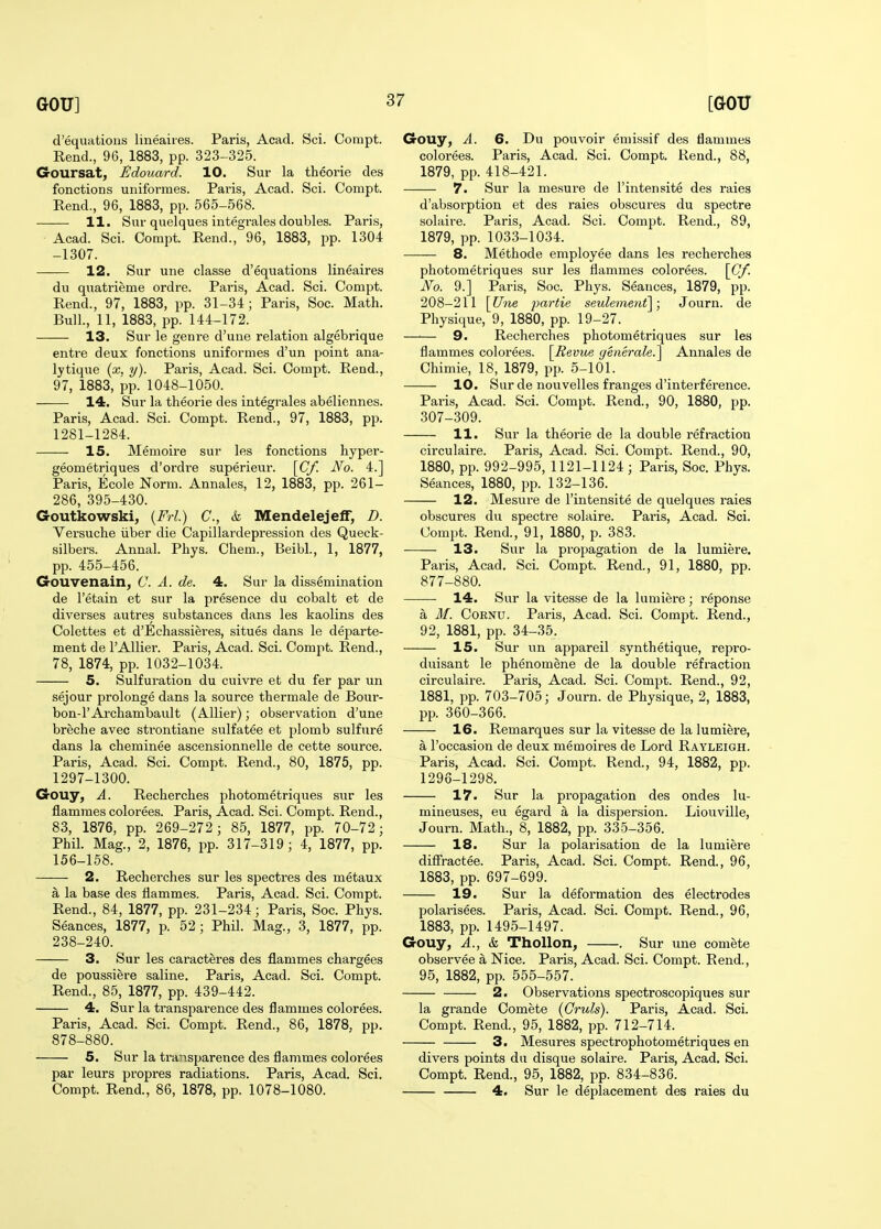 d'equations lineaires. Paris, Acad. Sci. Corapt. Rend., 96, 1883, pp. 323-325. Goursat, JiJdouard. 10. Sur la theorie des fonctions uniformes. Paris, Acad. Sci. Compt. Rend., 96, 1883, pp. 565-568. 11. Sur quelques integrales doubles. Paris, Acad. Sci. Compt. Rend., 96, 1883, pp. 1304 -1307. 12. Sur une classe d'equations lineaires du quatrieme ordre. Paris, Acad. Sci. Compt. Rend., 97, 1883, pp. 31-34; Paris, Soc. Math. Bull., 11, 1883, pp. 144-172. 13. Sur le genre d'uue relation algebrique entre deux fonctions uniformes d'un point ana- lytique (x. y). Paris, Acad. Sci. Compt. Rend., 97, 1883, pp. 1048-1050. 14. Sur la theorie des integrales abeliennes. Paris, Acad. Sci. Compt. Rend., 97, 1883, pp. 1281-1284. 15. Memoire sur les fonctions hyper- geometriques d'ordi'e superieur. [(7/! No. 4.] Paris, Ecole Norm. Annales, 12, 1883, pp. 261- 286, 395-430. Goutkowski, {Frl.) C, k Mendelejelf, D. Versuche iiber die Capillardepression des Queck- silbers. Annal. Phys. Chem., Beibl., 1, 1877, pp. 455-456. Gouvenain, C. A. de. 4. Sur la dissemination de I'etain et sur la presence du cobalt et de diverses autres substances dans les kaolins des Colettes et d'Echassieres, situes dans le departe- ment de I'Allier. Paris, Acad. Sci. Compt. Rend., 78, 1874, pp. 1032-1034. 5. Sulfuration du cuivre et du fer par un sejour prolonge dans la source thermale de Bour- bon-rArchambault (Allier); observation d'une breche avec strontiane sulfatee et plomb sulfure dans la cherainee ascensionnelle de cette source. Paris, Acad. Sci. Compt. Rend., 80, 1875, pp. 1297-1300. Gouy, A. Recherches photometriques siir les flamraes colorees. Paris, Acad. Sci. Compt. Rend., 83, 1876, pp. 269-272; 85, 1877, pp. 70-72; Phil. Mag., 2, 1876, pp. 317-319; 4, 1877, pp. 156-158. 2. Rechei'ches sur les spectres des metaux a la base des flammes. Paris, Acad. Sci. Compt. Rend., 84, 1877, pp. 231-234; Paris, Soc. Phys. Seances, 1877, p. 52; Phil. Mag., 3, 1877, pp. 238-240. 3. Sur les caracteres des flammes chargees de poussiere saline. Paris, Acad. Sci. Compt. Rend., 85, 1877, pp. 439-442. 4. Sur la transparence des flammes colorees. Paris, Acad. Sci. Compt. Rend., 86, 1878, pp. 878-880. 5. Sur la transparence des flammes colorees par leurs propres radiations. Paris, Acad. Sci. Compt. Rend., 86, 1878, pp. 1078-1080. Gouy, A. 6. Du pouvoir emissif des flammes colorees. Paris, Acad. Sci. Compt. Rend., 88, 1879, pp. 418-421. 7. Sur la mesure de I'intensite des raies d'absoi'ption et des raies obscures du spectre solaire. Paris, Acad. Sci. Compt. Rend., 89, 1879, pp. 1033-1034. 8. Methode employee dans les recherches photometriques sur les flammes colorees. \Cf. No. 9.] Paris, Soc. Phys. Seances, 1879, pp. 208-211 \Une partie seulement]; Journ. de Physique, 9, 1880, pp. 19-27. 9. Recherches photometriques sur les flammes colorees. [Jievue generate.^ Annales de Chimie, 18, 1879, pp. 5-101. 10. Sur de nouvelles franges d'interference. Paris, Acad. Sci. Compt. Rend., 90, 1880, pp. 307-309. 11. Sur la theorie de la double refraction circulaire. Paris, Acad. Sci. Compt. Rend., 90, 1880, pp. 992-995, 1121-1124; Paris, Soc. Phys. Seances, 1880, pp. 132-136. 12. Mesure de I'intensite de quelques raies obscures du spectre solaire. Paris, Acad. Sci. Compt. Rend., 91, 1880, p. 383. 13. Sur la propagation de la lumiere. Paris, Acad. Sci. Compt. Rend., 91, 1880, pp. 877-880. 14. Sur la vitesse de la lumiere; reponse a M. CoRNU. Paris, Acad. Sci. Compt. Rend., 92, 1881, pp. 34-35. 15. Sur un appareil synthetique, repro- duisant le phenomene de la double refraction circulaire. Paris, Acad. Sci. Compt. Rend., 92, 1881, pp. 703-705; Journ. de Physique, 2, 1883, pp. 360-366. 16. Remarques sur la vitesse de la lumiere, a I'occasion de deux memoires de Lord Rayleigh. Paris, Acad. Sci. Compt. Rend., 94, 1882, pp. 1296-1298. 17. Sur la propagation des ondes lu- mineuses, eu egard a la dispersion. Liouville, Journ. Math., 8, 1882, pp. 335-356. 18. Sur la polarisation de la lumiere difiractee. Paris, Acad. Sci. Compt. Rend., 96, 1883, pp. 697-699. 19. Sur la deformation des electrodes polai'isees. Paris, Acad. Sci. Compt. Rend., 96, 1883, pp. 1495-1497. Gouy, A., & Thollon, . Sur une comete observee a Nice. Paris, Acad. Sci. Compt. Rend., 95, 1882, pp. 555-557. 2. Observations spectroscopiques sur la grande Comete (Cruls). Paris, Acad. Sci. Compt. Rend., 95, 1882, pp. 712-714. 3. Mesures spectrophotometriques en divers points du disque solaire. Paris, Acad. Sci. Compt. Rend., 95, 1882, pp. 834-836. 4. Sur le deplacement des raies du