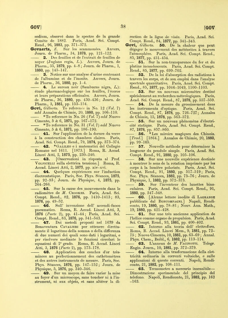 sodium, observe dans le spectre de la grande Oomete de 1882. Paris, Acad. Sci. Compt. Rend., 96, 1883, pp. 371-372. Govaerts, E. Sur les scammonees. Anvers, Journ. de Pliarra., 34, 1878, pp. 121-122. 2. Des feuilles et de I'extrait de feuilles de noyer (Juglans regia, L.). Anvers, Journ. de Pharm., 35, 1879, pp. 4-8; Journ. de Phai-m., 1, 1880, pp. 145-147. 3. Notice sur une analyse d'urine contenant de I'albumine et de I'inosite. Anvei'S, Journ. de Pharm., 36, 1880, pp. 1-4. 4. Le sureau noir (Sambucus nigra, L.): etude pharmacologique sur les feuilles, I'ecorce et leurs preparations officinales. Anvers, Journ. de Pharm., 36, 1880, pp. 430-436; Journ. de Pharm., 3, 1881, pp. 153-154. Govi, Gilberto. To reference in No. 12 (Vol. 7) add Annales de Chimie, 20, 1880, pp. 106-110. *To reference in No. 26 (Vol. 7) add Nuovo Cimento, 5 & 6, 1871, pp. 167-172. *To reference in No. 31 (Vol. 7) add Nuovo Oimento, 5 & 6, 1871, pp. 186-190. 41. Sur I'application de la doi-ure du verre a la construction des chambres claires. Paris, Acad. Sci. Compt. Rend., 79, 1874, pp. 373-374. 42. *Galileo e i matematici del OoUegio Romano nel 1611. [1873.] Roma, R. Accad. Lincei Atti, 2, 1875, pp. 230-240. 43. [Osservazioni in risposta al Prof. VoLPiCELLi sulla elettrica tensione.] Roma, R. Accad. Lincei Atti, 2, 1875, pp. xiv-xvi. 44. Quelques experiences sur I'induction electrostatique. Paris, Soc. Phys. Seances, 1875, pp. 92-93; Journ. de Physique, 4, 1875, pp. 264-266. 45. Sur la cause des mouvements dans le radiometi-e de M. Crookes. Paris, Acad. Sci. Compt. Rend., 82, 1876, pp. 1410-1413; 83, 1876, pp. 49-52. 46. SuU' invenzione dell' accendi-fuoco pneumatico. Roma, R. Accad. Lincei Atti, 3, 1876 {Parte 2), pp. 41-44; Paris, Acad. Sci. Compt. Rend., 83, 1876, pp. 541-543. 47. Dei metodi proposti nel 1639 da Bonaventura Oavalieri per ottenere diretta- mente il logaritmo della somma o della differenza di due numeri dei quali sono dati i logaritmi, e per risolvere mediante le funzioni circolari le equazioni di 2° grado. Roma, R. Accad. Lincei Atti, 3, 1876 {Parte 2), pp. 173-178. 48. Application des couches d'or tres- minces au perfectionnement des cathetometres et des autres instruments de mesure. Paris, Soc. Phys. Seances, 1876, pp. 147-152; Journ. de Physique, 5, 1876, pp. 340-346. 49. Sur un moyen de faire varier la mise au foyer d'un microscope, sans toucher ni a in- strument, ni aux objets, et sans alterer la di- rection de la ligne de visee. Paris, Acad. Sci. Compt. Rend., 84, 1877, pp. 341-343. Govi, Gilberto. 50. De la chaleur que pent degager le mouvement des meteorites a travers I'atmosphere. Paris, Acad. Sci. Compt. Rend., 85, 1877, pp. 451-454. 51. Sur la non-transparence du fer et du platine incandescents. Paris, Acad. Sci. Compt. Rend., 85, 1877, pp. 699-702. 52. De la loi d'absorption des radiations a travers les corps, et de son emploi dans I'analyse spectrale quantitative. Paris, Acad. Sci. Compt. Rend., 85, 1877, pp. 1046-1049, 1100-1103. 53. Sur un nouveau micrometre destine specialement au recherches metrologiques. Paris, Acad. Sci. Compt. Rend., 87, 1878, pp. 557-559. 54. De la mesure du grossissement dans les instruments d'optique. Paris, Acad. Sci. Compt. Rend., 87, 1878, pp. 726-727; Annales de Chimie, 15, 1878, pp. 563-572. 55. Sur un nouveau phenomene d'electri- cite statique. Paris, Acad. Sci. Compt. Rend., 87, 1878, pp. 857-860. 56. *Les miroirs magiques des Chinois. [Trad.] [1864.] Annales de Chimie, 20, 1880, pp. 99-105. 57. Nouvelle metbode pour determiner la longueur du pendule simple. Paris, Acad. Sci. Compt. Rend., 91, 1880, pp. 105-106. 58. Sur une nouvelle experience destinee a montrer le sens de la rotation imprimee par les corps a la lumiere polarisee. Paris, Acad. Sci. Compt. Rend., 91, 1880, pp. 517-519; Paris, Soc. Phys. Seances, 1882, pp. 75-76 ; Journ. de Physique, 1, 1882, pp. 372-373. 59. Sur I'inventeur des lunettes bino- culaires. Paris, Acad. Sci. Compt. Rend., 91, 1880, pp. 547-548. 60. [Alcune lettere inedite di Lagrange pubblicate dal Boncompagni.] Napoli, Rendi- conto, 19, 1880, pp. 78-81; Nouv. Ann. Math., 19, 1880, pp. 421-428. 61. Sur une tres ancienne application de I'helice comme organe de propulsion. Paris, Acad. Sci. Compt. Rend., 93, 1881, pp. 400-402. 62. Intorno alia teoria dell' elettroforo. Roma, R. Accad. Lincei Mem., 9, 1881, pp. 72- 75 ; Nuovo Cimento, 10,1881, pp. 63-69 ; Annal. Phys. Chem., Beibl., 6, 1882, pp. 113-114. 63. L'anneau de 3f. Pacinotti. Telegr. Engin. Journ., 10, 1881, pp. 372-379. 64. Intorno alia trasformazione della elet- tricita ordinaria in correnti voltaiche, e suUe applicazioni di queste correnti. Napoli, Rendi- conto, 21, 1882, pp. 108-111. 65. Termometro a mercurio insensibile— Dimostrazione sperimentale del principio del telefono. Napoli, Rendiconto, 21, 1882, pp. 162 -163.
