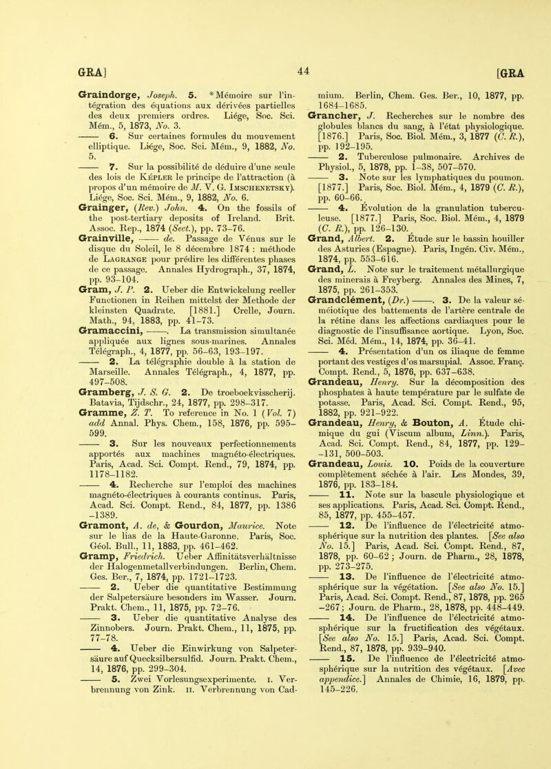 Graindorge, Joseph. 5. *Memoire sur I'in- tegration des equations aux derivees partielles des deiix premiers ordres. Liege, Soc. Sci. Mem., 5, 1873, No. 3. 6. Sur certaines formules du mouvement elliptique. Liege, Soc. Sci. Mem., 9, 1882, No. 5. 7. Sur la possibilite de deduire d'une seule des lois de Kapler le principe de I'attraction (a propos d'un memoire de M. V. G. Imschenetsky). Liege, Soc. Sci. Mem., 9, 1882, No. 6. Grainger, {Rev.) John. 4. On the fossils of the post-tertiaiy deposits of Ireland. Brit. Assoc. Rep., 1874 {Sect.), pp. 73-76. Grainville, —— de. Passage de Venus sur le disque du Soleil, le 8 decembre 1874 : methode de Lagrange pour predire les differentes phases de ce passage. Annales Hydrograph., 37, 1874, pp. 93-104. Gram, J. P. 2. Ueber die Entwickelung reeller Functionen in Reihen mittelst der Methode der kleinsten Quadrate. [1881.] Orelle, Journ. Math., 94, 1883, pp. 41-73. Gramaccini, . La transmission simultanee appliquee aux lignes sous-marines. Annales Telegraph., 4, 1877, pp. 56-63, 193-197. 2. La telegraphie double a la station de Marseille. Annales Telegraph., 4, 1877, pp. 497-508. Gramberg, J. S. G. 2. De troeboekvisscherij. Batavia, Tijdschr., 24, 1877, pp. 298-317. Gramme, Z. T. To reference in No. 1 {Vol. 7) add Annal. Phys. Chem., 158, 1876, pp. 595- 599. 3. Sur les nouveaiix perfectionnements apportes aux machines magneto-electriques. Paris, Acad. Sci. Oompt. Rend., 79, 1874, pp. 1178-1182. 4. Recherche sur I'emploi des machines magneto-electriques a courants continus. Paris, Acad. Sci. Compt. Rend., 84, 1877, pp. 1386 -1389. Gramont, A. de, & Gourdon, Maurice. Note svir le lias de la Haute-Garonne. Paris, Soc. Geol. Bull., 11, 1883, pp. 461-462. Gramp, Friedrich. Ueber Affinitatsverhaltnisse der Halogenmetallverbindungen. Berlin, Chem. Ges. Ber., 7, 1874, pp. 1721-1723. 2. Ueber die quantitative Bestimmung der Salpetersaure besonders im Wasser. Journ. Prakt. Chem., 11, 1875, pp. 72-76. 3. Ueber die quantitative Analyse des Zinnobers. Journ. Prakt. Chem., 11, 1875, pp. 77-78. 4. Ueber die Einwirkung von Salpeter- saure aufQuecksilbersulfid. Journ. Prakt. Chem., 14, 1876, pp. 299-304. 5. Zwei Vorlesungsexperimente. i. Ver- brennung von Zink. ii. Verbrennung von Cad- mium. Berlin, Chem. Ges. Ber., 10, 1877, pp. 1684-1685. Grancher, J. Recherches sur le nombre des globules blancs du sang, a I'etat physiologique. [1876.] Paris, Soc. Biol. Mem., 3, 1877 {G.R.), pp. 192-195. 2. Tuberculose pulmonaire. Archives de Physiol., 5, 1878, pp. 1-38, 507-570. 3. Note sur les lymphatiques du poumon. [1877.] Paris, Soc. Biol. Mem., 4, 1879 (C. R.), l^p. 60-66., 4. Evolution de la granulation tubercu- leuse. [1877.] Paris, Soc. Biol. Mem., 4, 1879 (C. R.), pp. 126-130., Grand, Albert. 2. Etude sur le bassin houiller des Asturies (Espagne). Paris, Ingen. Civ. Mem., 1874, pp. 553-616. Grand, L. Note sur le traitement metallurgique des minerals a Freyberg. Annales des Mines, 7, 1875, pp. 261-353. Grandclement, {Dr.) . 3. De la valeur se- raeiotique des battements de I'artere centrale de la retine dans les affections cardiaqvies pour le diagnostic de I'insuffisance aortique. Lyon, Soc. Sci. Med. Mem., 14, 1874, pp. 36-41. 4. Presentation d'un os iliaque de femme portant des vestiges d'os marsupial. Assoc. Fran^. Compt. Rend., 5, 1876, pp. 637-638. Grandeau, Henry. Sur la decomposition des phosphates a haute temperature par le sulfate de potasse. Paris, Acad. Sci. Compt. Rend., 95, 1882, pp. 921-922. Grandeau, Henry, & Bouton, A. Etude chi- mique du gui (Viscum album. Linn.). Paris, Acad. Sci. Compt. Rend., 84, 1877, pp. 129- -131, 500-503. Grandeau, Louis. 10. Poids de la couverture completement sechee a I'air. Les Mondes, 39, 1876, pp. 183-184. 11. Note sur la bascule physiologique et ses applications. Paris, Acad. Sci. Compt. Rend., 85, 1877, pp. 455-457. 12. De I'influence de I'electricite atmo- splierique sur la nutrition des plantes. [See also No. 15.] Paris, Acad. Sci. Compt. Rend., 87, 1878, pp. 60-62; Journ. de Pharm., 28, 1878, pp. 273-275. 13. De I'influence de I'electricite atmo- spherique sur la vegetation. \See also No. 15.] Paris, Acad. Sci. Compt. Rend., 87, 1878, pp. 265 -267; Journ. de Pharm., 28, 1878, pp. 448-449. 14. De I'influence de I'electricite atmo- spherique sur la fructification des vegetaux. [See also No. 15.] Paris, Acad. Sci. Compt. Rend., 87, 1878, pp. 939-940. 15. De I'influence de I'electricite atmo- spherique sur la nutrition des vegetaux. [Avec appendice.] Annales de Chimie, 16, 1879, pp. 145-226.