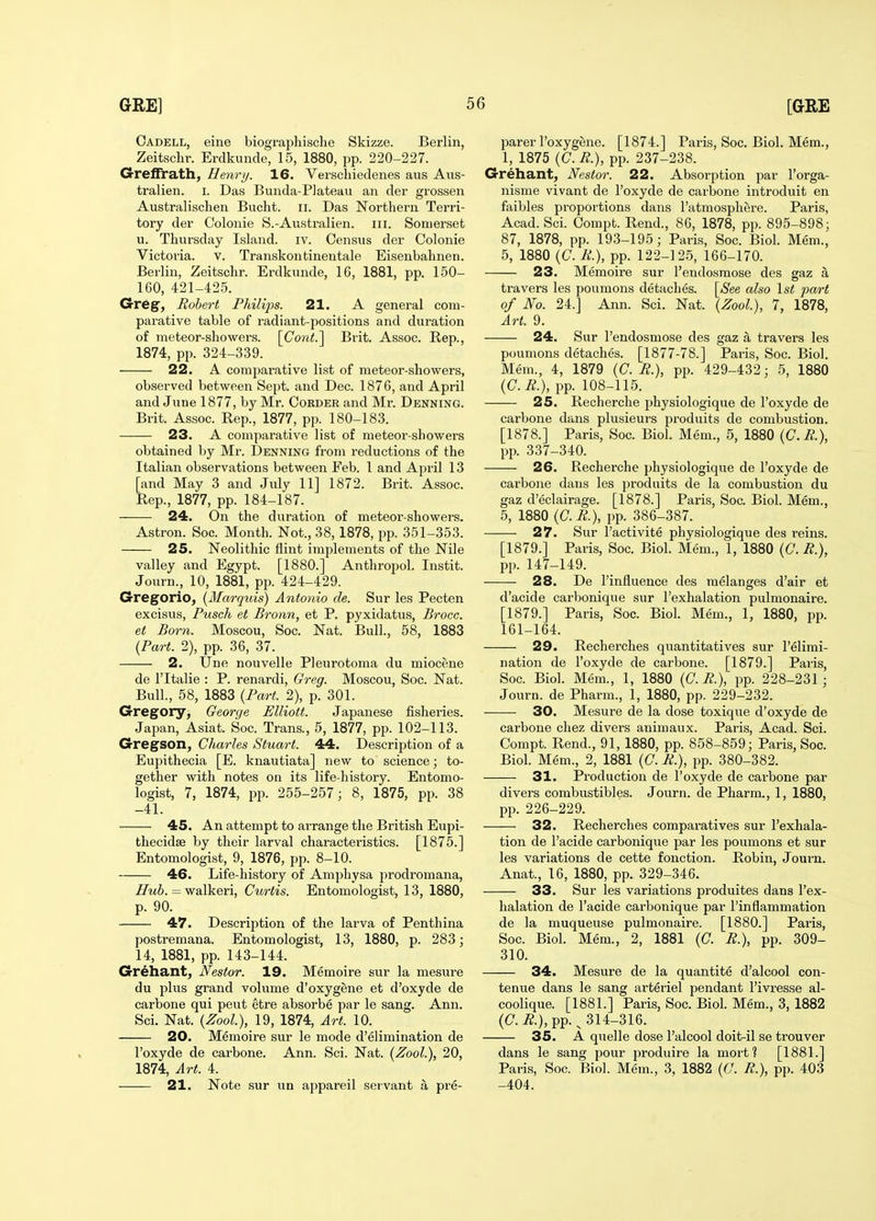 Oadell, eine biographische Skizze. Berlin, Zeitsclir. Erdkunde, 15, 1880, pp. 220-227. GrefTrath, Henry. 16. Verschiedenes aus Aiis- tralien. i. Das Bunda-PJateau an der grossen Australischen Bucht. ii. Das Northern Terri- tory der Colonie S.-Australien. iii. Somerset u. Thursday Island, iv. Census der Colonie Victoria, v. Transkontinentale Eisenbahnen. Berlin, Zeitschr. Erdkunde, 16, 1881, pp. 150- 160, 421-425. Greg, Robert Philips. 21. A general coni- pai-ative table of radiant-positions and duration of meteor-showers. [Cont.^ Brit. Assoc. Rep., 1874, pp. 324-339. 22. A comparative list of meteor-showers, observed between Sept. and Dec. 1876, and April and June 1877, by Mr. Cobder and Mr. Denning. Brit. Assoc. Rep., 1877, pp. 180-183. 23. A comparative list of meteor-showers obtained by Mr. Denning from reductions of the Italian observations between Feb. 1 and April 13 [and May 3 and July 11] 1872. Brit. Assoc. Rep., 1877, pp. 184-187. 24. On the duration of meteor-showers. Astron. Soc. Month. Not., 38, 1878, pp. 351-353. 25. Neolithic flint implements of the Nile valley and Egypt. [1880.] Anthropol. Instit. Journ., 10, 1881, pp. 424-429. G-regorio, {Marquis) Antonio de. Sur les Pecten excisus, Pusch et Bronn, et P. pyxidatus, Brocc. et Born. Moscou, Soc. Nat. Bull., 58, 1883 {Part. 2), pp. 36, 37. 2. Une nouvelle Pleurotonia du miocene de ritalie : P. renardi, Greg. Moscou, Soc. Nat. Bull., 58, 1883 {Part. 2), p. 301. Gregory, George Elliott. Japanese fisheries. Japan, Asiat. Soc. Trans., 5, 1877, pp. 102-113. Gregson, Charles Stuart. 44. Description of a Eupithecia [E. knautiata] new to science; to- gether with notes on its life-history. Entomo- logist, 7, 1874, pp. 255-257; 8, 1875, pp. 38 -41. ■ 45. An attempt to arrange the British Eupi- thecidae by their larval characteristics. [1875.] Entomologist, 9, 1876, pp. 8-10. 46. Life-history of Amphysa prodromana, Huh. = walkeri, Curtis. Entomologist, 13, 1880, p. 90. 47. Description of the larva of Penthina postremana. Entomologist, 13, 1880, p. 283; 14, 1881, pp. 143-144. Grehant, Nestor. 19. Memoire sur la mesure du plus grand volume d'oxygene et d'oxyde de carbone qui pent etre absorbe par le sang. Ann. Sci. Nat. {Zool), 19, 1874, Art. 10. 20. Memoire sur le mode d'elimination de I'oxyde de carbone. Ann. Sci. Nat. {Zool.), 20, 1874, Art. 4. 21. Note sur un appareil servant a pre- parer I'oxygene. [1874.] Paris, Soc. Biol. Mem., 1, 1875 {C. R.), pp. 237-238. Grehant, Nestor. 22. Absorption par I'orga- nisme vivant de I'oxyde de carbone introduit en faibles proportions dans I'atmosphere. Paris, Acad. Sci. Oompt. Rend., 86, 1878, pp. 895-898; 87, 1878, pp. 193-195; Paris, Soc. Bioh Mem., 5, 1880 {C. R.), pp. 122-125, 166-170. 23. Memoire sur Tendosmose des gaz a travers les poumons detaches. \_See also \st pa/rt of No. 24.] Ann. Sci. Nat. {Zool), 7, 1878, Art. 9. 24. Sur I'endosmose des gaz a travers les poumons detaches. [1877-78.] Pai'is, Soc. Biol. Mem., 4, 1879 (C. R.), pp. 429-432; 5, 1880 {C.R.), pp. 108-115. 25. Recherche physiologique de I'oxyde de carbone dans plusieurs produits de combustion. [1878.] Paris, Soc. Biol. Mem., 5, 1880 {C.R.), pp. 337-340. 26. Recherche physiologique de I'oxyde de carbone dans les produits de la combustion du gaz d'eclairage. [1878.] Paris, Soc. Biol. Mem., 5, 1880 {C.R.), pp. 386-387. 27. Sur I'activite physiologique des reins. [1879.] Paris, Soc. Biol. Mem., 1, 1880 (C. R.), pp. 147-149. 28. De I'influence des melanges d'air et d'acide carbonique sur I'exhalation pulmonaire. [1879.] Paris, Soc. Biol. Mem., 1, 1880, pp. 161-164. 29. Recherches quantitatives sur I'elimi- nation de I'oxyde de carbone. [1879.] Paris, Soc. Biol. Mem., 1, 1880 {C.R.), pp. 228-231 ; Journ. de Pharm., 1, 1880, pp. 229-232. 30. Mesure de la dose toxique d'oxyde de carbone chez divers animaux. Paris, Acad. Sci. Compt. Rend., 91, 1880, pp. 858-859; Paris, Soc. Biol. Mem., 2, 1881 {C. R.), pp. 380-382. 31. Production de I'oxyde de carbone par divers combustibles. Journ. de Pharm., 1, 1880, pp. 226-229. 32. Recherches comparatives sur I'exhala- tion de I'acide carbonique par les poumons et sur les variations de cette fonction. Robin, Journ. Anat., 16, 1880, pp. 329-346. 33. Sur les variations produites dans I'ex- halation de I'acide carbonique par I'inflammation de la muqueuse pulmonaire. [1880.] Paris, Soc. Biol. Mem., 2, 1881 (C. R.), pp. 309- 310. 34. Mesure de la quantite d'alcool con- tenue dans le sang arteriel pendant I'ivresse al- coolique. [1881.] Paris, Soc. Biol. Mem., 3, 1882 (C. ^.), pp. ^314-316. 35. A quelle dose I'alcool doit-il se trouver dans le sang pour produire la moi't? [1881.] Paris, Soc. Biol. Mem., 3, 1882 {C. R.), pp. 403 -404.