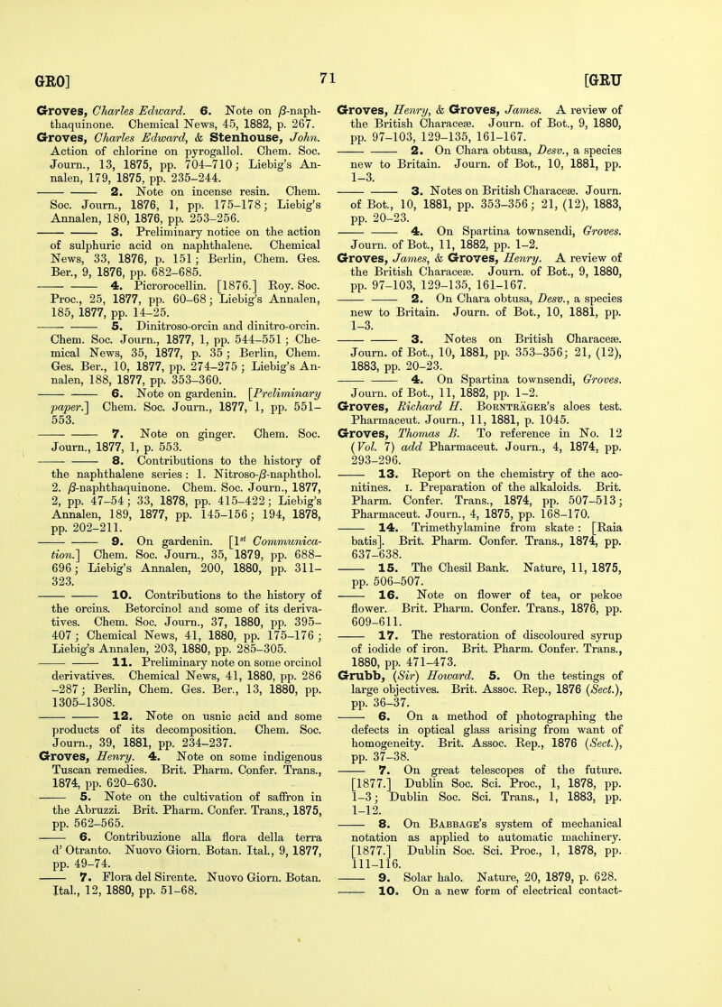 Groves, Charles Edward. 6. Note on /3-naph- thaquinone. Chemical News, 45, 1882, p. 267. Groves, Charles Edward, & Stenhouse, John. Action of chlorine on pyrogallol. Chem. Soc. Journ., 13, 1875, pp. 704-710; Liebig's An- nalen, 179, 1875, pp. 235-244. 2. Note on incense resin. Chem. Soc. Journ., 1876, 1, pp. 175-178; Liebig's Annalen, 180, 1876, pp. 253-256. 3. Preliminary notice on the action of sulphuric acid on naphthalene. Chemical News, 33, 1876, p. 151; Berlin, Chem. Ges. Ber., 9, 1876, pp. 682-685. 4. Picrorooellin. [1876.] Eoy. Soc. Proc, 25, 1877, pp. 60-68; Liebig's Annalen, 185, 1877, pp. 14-25. 5. Dinitroso-orcin and dinitro-orcin. Chem. Soc. Journ., 1877, 1, pp. 544-551 ; Che- mical News, 35, 1877, p. 35; Berlin, Chem. Ges. Ber., 10, 1877, pp. 274-275 ; Liebig's An- nalen, 188, 1877, pp. 353-360. 6. Note on gardenin. [^Preliminary paper.] Chem. Soc. Journ., 1877, 1, pp. 551- 553. 7. Note on ginger. Chem. Soc. Journ., 1877, 1, p. 553. 8. Contributions to the history of the naphthalene series : 1. Nitroso-j8-naphthol. 2. y8-naphthaquinone. Chem. Soc. Journ., 1877, 2, pp. 47-54; 33, 1878, pp. 415-422; Liebig's Annalen, 189, 1877, pp. 145-156; 194, 1878, pp. 202-211. 9. On gardenin. [P' Communica- tion.] Chem. Soc. Journ., 35, 1879, pp. 688- 696; Liebig's Annalen, 200, 1880, pp. 311- 323. 10. Contributions to the history of the orcins. Betorcinol and some of its deriva- tives. Chem. Soc. Journ., 37, 1880, pp. 395- 407; Chemical News, 41, 1880, pp. 175-176 ; Liebig's Annalen, 203, 1880, pp. 285-305. 11. Preliminary note on some orcinol derivatives. Chemical News, 41, 1880, pp. 286 -287; Berlin, Chem. Ges. Ber., 13, 1880, pp. 1305-1308. 12. Note on usnic acid and some products of its decomposition. Chem. Soc. Journ., 39, 1881, pp. 234-237. Groves, Henry. 4. Note on some indigenous Tuscan remedies. Brit. Pharm. Confer. Trans., 1874, pp. 620-630. 5. Note on the cultivation of saffron in the Abruzzi. Brit. Pharm. Confer. Trans., 1875, pp. 562-565. 6. Contribuzione alia flora della terra d' Otranto. Nuovo Giorn. Botan. Ital., 9, 1877, pp. 49-74. 7. Plora del Sirente. Nuovo Giorn. Botan. Ital., 12, 1880, pp. 51-68. Groves, Henry, & Groves, James. A review of the British Characese. Journ. of Bot., 9, 1880, pp. 97-103, 129-135, 161-167. 2. On Chara obtusa, Desv., a species new to Britain. Journ. of Bot., 10, 1881, pp. 1-3. 3. Notes on British Characese. Journ. of Bot., 10, 1881, pp. 353-356; 21, (12), 1883, pp. 20-23. 4. On Spartina townsendi, Groves. Journ. of Bot., 11, 1882, pp. 1-2. Groves, James, & Groves, Henry. A review of the British Characese. Journ. of Bot., 9, 1880, pp. 97-103, 129-135, 161-167. 2. On Chara obtusa, Desv., a species new to Britain. Journ. of Bot., 10, 1881, pp. 1-3. 3. Notes on British Characese. Journ. of Bot., 10, 1881, pp. 353-356; 21, (12), 1883, pp. 20-23. 4. On Spartina townsendi, Groves. Journ. of Bot., 11, 1882, pp. 1-2. Groves, Richard H. Borntrager's aloes test. Pharmaceut. Journ., 11, 1881, p. 1045. Groves, Thomas B. To reference in No. 12 {Vol. 7) add Pharmaceut. Journ., 4, 1874, pp. 293-296. 13. Report on the chemistry of the aco- nitines. I. Preparation of the alkaloids. Brit. Pharm. Confer. Trans., 1874, pp. 507-513; Pharmaceut. Journ., 4, 1875, pp. 168-170. 14. Trimethylamine from skate : [Raia batis]. Brit. Pharm. Confer. Trans., 1874, pp. 637-638. 15. The Chesil Bank. Nature, 11, 1875, pp. 506-507. 16. Note on flower of tea, or pekoe flower. Brit. Pharm. Confer. Trans., 1876, pp. 609-611. 17. The restoration of discoloured syrup of iodide of iron. Brit. Pharm. Confer. Trans., 1880, pp. 471-473. Grubb, {Sir) Howard. 5. On the testings of large objectives. Brit. Assoc. Rep., 1876 {Sect.), pp. 36-37. 6. On a method of photographing the defects in optical glass arising from want of homogeneity. Brit. Assoc. Rep,, 1876 {Sect.), pp. 37-38. 7. On great telescopes of the future. [1877.] Dublin Soc. Sci. Proc, 1, 1878, pp. 1-3; Dublin Soc. Sci. Trans., 1, 1883, pp. 1-12. 8. On Babbage's system of mechanical notation as applied to automatic machinery. [1877.] Dublin Soc. Sci. Proc, 1, 1878, pp.. 111-116. 9. Solar halo. Nature, 20, 1879, p. 628. . 10. On a new form of electrical contact-